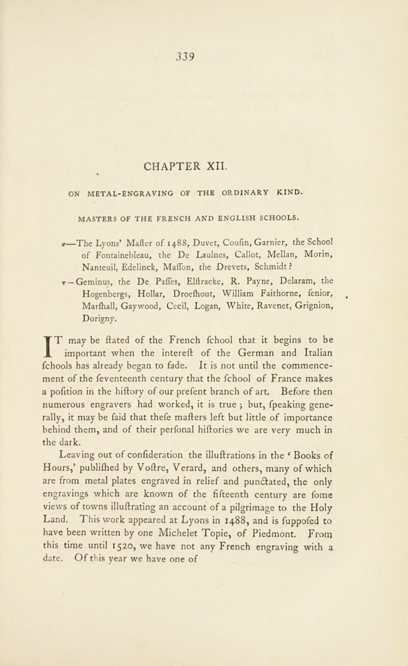 CHAPTER XII. ON METAL-ENGRAVING OF THE ORDINARY KIND. MASTERS OF THE FRENCH AND ENGLISH SCHOOLS. r—The Lyons’ Mafter of 1488, Duvet, Coufin, Gamier, the School of Fontainebleau, the De Laulnes, Callot, Mellan, Morin, Nanteuil, Edelinck, MaTon, the Drevets, Schmidt ? T—Geminus, the De PafTes, Elftracke, R. Payne, Delaram, the Hogenbergs, Hollar, Droefhout, William Faithorne, fenior, Marfhall, Gaywood, Cecil, Logan, White, Ravenet, Grignion, Dorigny. IT may be Rated of the French fchool that it begins to be important when the intereft of the German and Italian fchools has already began to fade. It is not until the commence- ment of the feventeenth century that the fchool of France makes a pofition in the hiftory of our prefent branch of art. Before then numerous engravers had worked, it is true ; but, fpeaking gene- rally, it may be faid that thefe mafters left but little of importance behind them, and of their perfonal hiftories we are very much in the dark. Leaving out of confideration the illuftrations in the ‘ Books of Hours,’ publifhed by Voftre, Verard, and others, many of which are from metal plates engraved in relief and pundlated, the only engravings which are known of the fifteenth century are fome views of towns illuftrating an account of a pilgrimage to the Holy Land. This work appeared at Lyons in 1488, and is fuppofed to have been written by one Michelet Topie, of Piedmont. From this time until 1520, we have not any French engraving with a date. Of this year we have one of