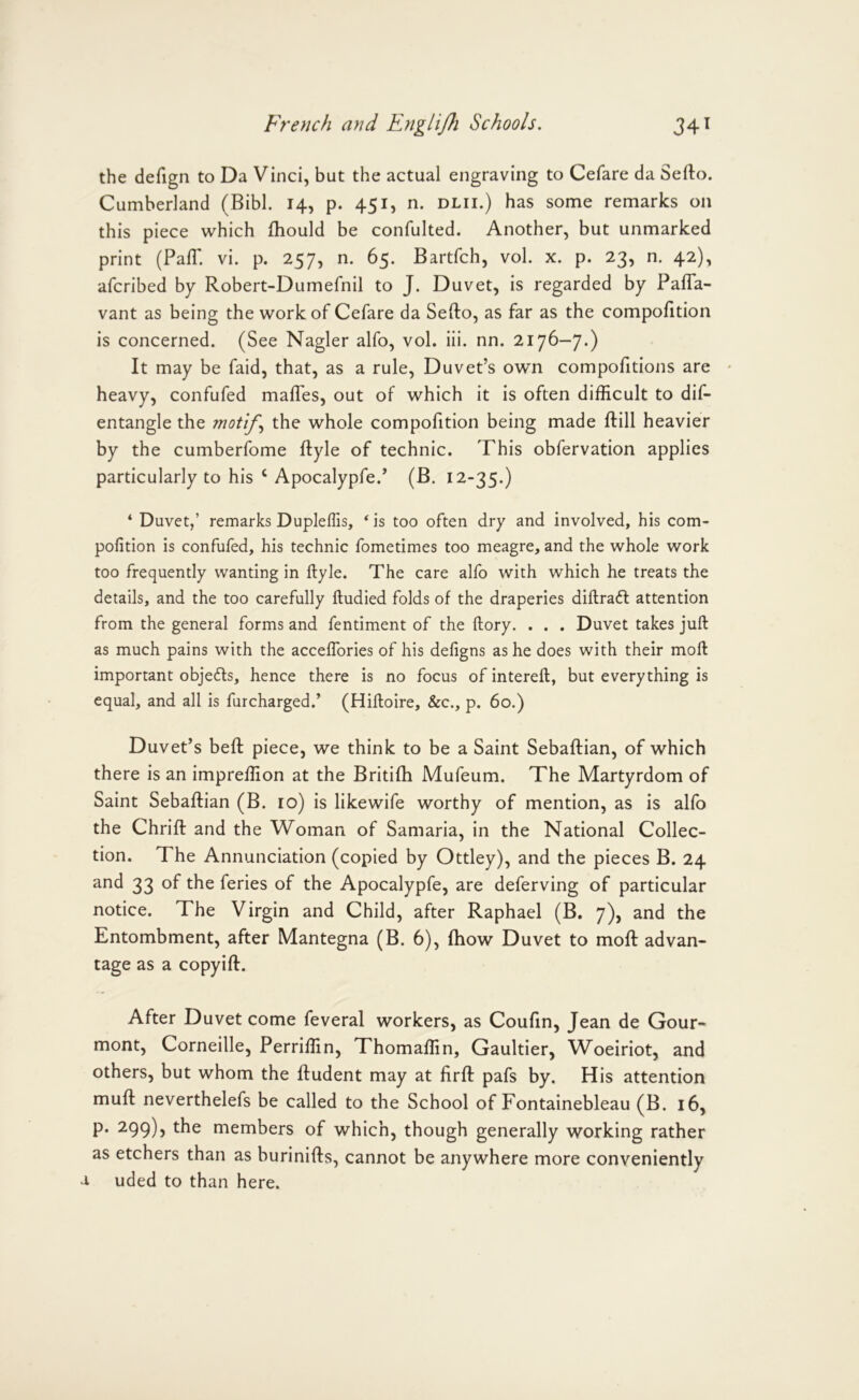 the defign to Da Vinci, but the actual engraving to Cefare da Sefto. Cumberland (Bibl. 14, p. 451, n. dlii.) has some remarks on this piece which fhould be confulted. Another, but unmarked print (Pair. vi. p. 257, n. 65. Bartfch, vol. x. p. 23, n. 42), afcribed by Robert-Dumefnil to J. Duvet, is regarded by Pafla- vant as being the work of Cefare da Sefto, as far as the compofttion is concerned. (See Nagler alfo, vol. Hi. nn. 2176—7.) It may be faid, that, as a rule. Duvet’s own compofitions are • heavy, confufed maftes, out of which it is often difficult to dif- entangle the motifthe whole compofttion being made ftill heavier by the cumberfome ftyle of technic. This obfervation applies particularly to his ‘ Apocalypfe.’ (B. 12-35.) ‘ Duvet,’ remarks Dupleffis, * is too often dry and involved, his com- pofition is confufed, his technic fometimes too meagre, and the whole work too frequently wanting in ftyle. The care alfo with which he treats the details, and the too carefully ftudied folds of the draperies diftraft attention from the general forms and fentiment of the ftory. . . . Duvet takes juft as much pains with the acceffories of his defigns as he does with their moft important objefts, hence there is no focus of intereft, but everything is equal, and all is furcharged.’ (Hiftoire, &c., p. 60.) Duvet’s beft piece, we think to be a Saint Sebaftian, of which there is an impreffion at the Britifh Mufeum. The Martyrdom of Saint Sebaftian (B. 10) is likewife worthy of mention, as is alfo the Chrift and the Woman of Samaria, in the National Collec- tion. The Annunciation (copied by Ottley), and the pieces B. 24 and 33 of the feries of the Apocalypfe, are deferving of particular notice. The Virgin and Child, after Raphael (B. 7), and the Entombment, after Mantegna (B. 6), fhow Duvet to moft advan- tage as a copyift. After Duvet come feveral workers, as Couftn, Jean de Gour- mont, Corneille, Perriffin, Thomaffin, Gaultier, W^oeiriot, and others, but whom the ftudent may at ftrft pafs by. His attention muft neverthelefs be called to the School of Fontainebleau (B. 16, p. 299), the members of which, though generally working rather as etchers than as burinifts, cannot be anywhere more conveniently a uded to than here.