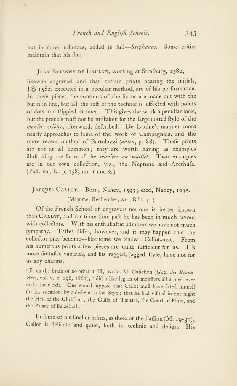 but in fome inftances, added in full—Stephanas. Some critics maintain that his Ton,— Jean Etienne de Laulne, working at Strafburg, 1582, likewife engraved, and that certain prints bearing the initials, 1 S J582, executed in a peculiar method, are of his performance. In thefe pieces the contours of the forms are made out with the burin in line, but all the reft of the technic is eff'edted with points or dots in a ftippled manner. This gives the work a peculiar look, but the procefs muff not be miftaken for the large dotted ftyle of the maniere criblee.^ afterwards defcribed. De Laulne’s manner more nearly approaches to fome of the work of Campagnola, and the more recent method of Bartolozzi {antea.^ p. 88). Thefe prints are not at all common; they are worth having as examples illuftrating one form of the manure au maillet. Two examples are in our own colledfion, viz., the Neptune and Arethufa. (Pair. vol. iv. p. 158, nn. i and 2.) Jacques Callot. Born, Nancy, 1593 ; died, Nancy, 1635. (Meaume, Recherches, &c., Bibl. 44.) Of the French School of engravers not one is better known than Callot, and for fome time paft he has been in much favour with colledfors. W^ith his enthufiaftic admirers we have not much fympathy. Taftes differ, however, and it may happen that the colledfor may become—like fome we know—Callot-mad. From his numerous prints a few pieces are quite fufficient for us. His more fantaftic vagaries, and his ragged, jagged ftyle, have not for us any charms. ‘ From the brain of no other artift/ writes M. Galichon {Gax. des Beaux- Arts, vol. V. p. 198^ 1861), * did a like legion of monfters all armed ever make their exit. One would fuppofe that Callot mull have fitted himfelf for his vocation by a defcent to the Styx; that he had vifited in one night the Hell of the Chriftians, the Gulfs of Taenare, the Court of Pluto, and the Palace of Belzebuth.’ In fome of his fmaller prints, as thofe of the Paffion (M. 19-30), Callot is delicate and quiet, both in technic and defign. His