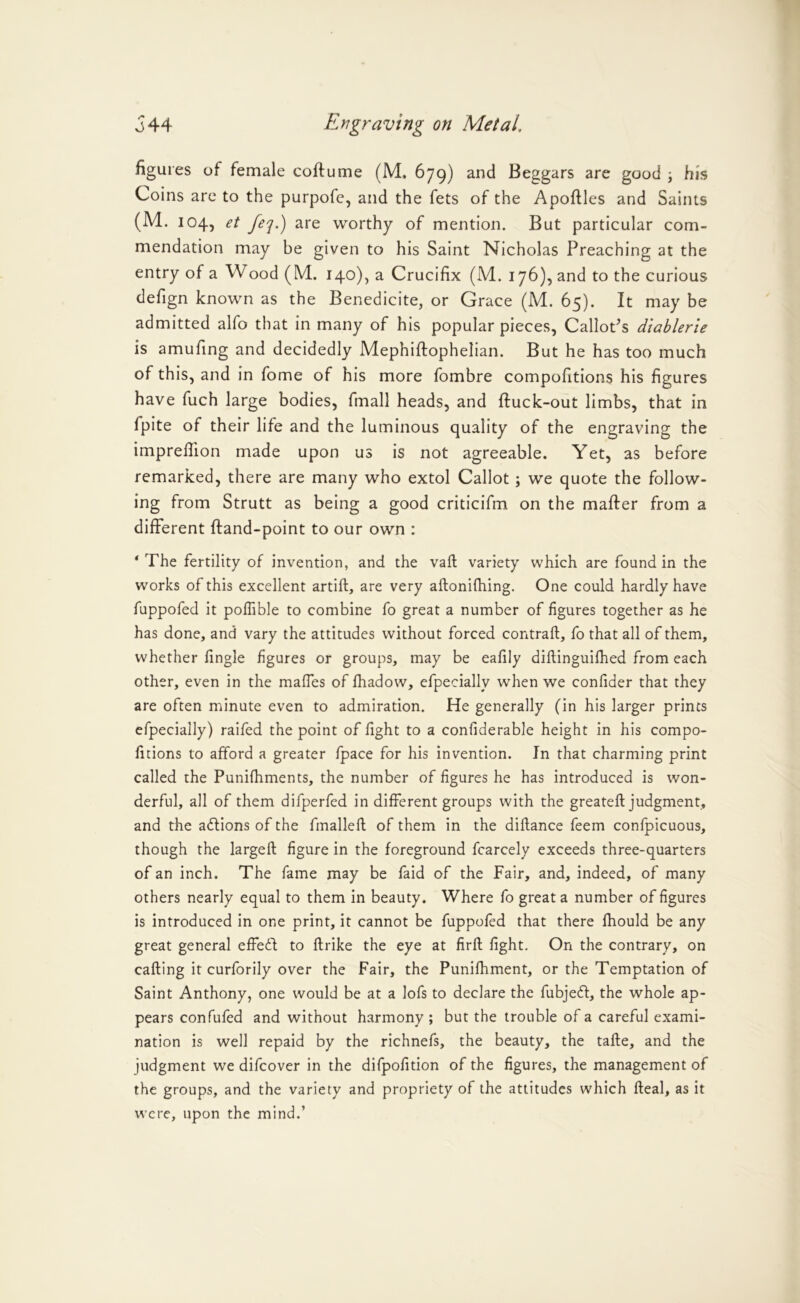 figures of female coftume (M. 679) and Beggars are good ; his Coins are to the purpofc, and the fets of the Apoftles and Saints (M. 104, et feq.) are worthy of mention. But particular com- mendation may be given to his Saint Nicholas Preaching at the entry of a Wood (M. 140), a Crucifix (M. 176), and to the curious defign known as the Benedicite, or Grace (M. 65). It may be admitted alfo that in many of his popular pieces, CalloPs diablerie is amufing and decidedly Mephiftophelian. But he has too much of this, and in fome of his more fombre compofitions his figures have fuch large bodies, fmall heads, and ftuck-out limbs, that in fpite of their life and the luminous quality of the engraving the impreffion made upon us is not agreeable. Yet, as before remarked, there are many who extol Callot; we quote the follow- ing from Strutt as being a good criticifm on the mafter from a different ftand-point to our own : ‘ The fertility of invention, and the vaft variety which are found in the works of this excellent artift, are very aftonifhing. One could hardly have fuppofed it pofhble to combine fo great a number of figures together as he has done, and vary the attitudes without forced contraft, fo that all of them, whether fingle figures or groups, may be eafily diftinguifhed from each other, even in the maffes of fhadow, efpeciallv when we confider that they are often minute even to admiration. He generally (in his larger prints efpecially) raifed the point of fight to a confiderable height in his compo- ficions to afford a greater fpace for his invention. In that charming print called the Punifhments, the number of figures he has introduced is won- derful, all of them difperfed in different groups with the greateft judgment, and the adlions of the fmalleft of them in the diflance feem confpicuous, though the largeft figure in the foreground fcarcely exceeds three-quarters of an inch. The fame may be faid of the Fair, and, indeed, of many others nearly equal to them in beauty. Where fo great a number of figures is introduced in one print, it cannot be fuppofed that there fhould be any great general effedf to flrike the eye at firfl fight. On the contrary, on calling it curforily over the Fair, the Punifhment, or the Temptation of Saint Anthony, one would be at a lofs to declare the fubjedl, the whole ap- pears confufed and without harmony ; but the trouble of a careful exami- nation is well repaid by the richnefs, the beauty, the talle, and the judgment we difcover in the difpofition of the figures, the management of the groups, and the variety and propriety of the attitudes which Ileal, as it were, upon the mind.’
