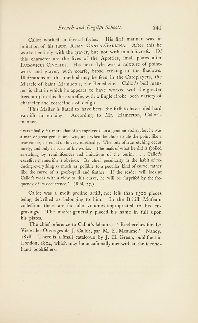 Callot worked in feveral ftyles. His firft maimer was in imitation of his tutor, Remy Canta-Gallina. After this he worked entirely with the graver, but not with much fuccefs. Of this charadfer are the lives of the Apoftles, fmall plates after Ludovicus Civolius. His next ftyle was a mixture of point- work and graver, with coarfe, broad etching in the fliadows. Illuftrations of this method may be feen in the Cardplayers, the Miracle of Saint Manfuetus, the Benedicite. Callot’s bed: man- ner is that in which he appears to have worked with the greater freedom ; in this he exprelTes with a Angle flroke both variety of characfler and corre6tners of defign. This Mafter is dated to have been the fird to have ufed hard varnidi in etching. According to Mr. Hamerton, Callot’s manner— ‘ was ufually far more that of an engraver than a genuine etcher, but he was a man of great genius and wit, and when he chofe to ufe the point like a true etcher, he could do fo very effectually. The bits of true etching occur rarely, and only in parts of his works. The mafs of what he did is fpoiled as etching by reminifcences and imitations of the burin. . . . Callot’s exceffive mannerifm is obvious. Its chief peculiarity is the habit of re- ducing everything as much as poffible to a peculiar kind of curve, rather like the curve of a goofe-quill and feather. If the reader will look at Callot’s work with a view to this curve, he will be furprifed by the fre- quency of its occurrence.’ (Bibl. 27.) Callot was a mod: prolific artifl, not lefs than 1500 pieces being deferibed as belonging to him. In the Britidi Mufeum collection there are fix folio volumes appropriated to his en- gravings. The mafler generally placed his name in full upon his plates. The chief reference to Callot’s labours is ‘ Recherches fur La Vie et les Ouvrages de J. Callot, par M. E. Meaume.’ Nancy, 1858. There is a fmall catalogue by J. H. Green, publifhed in London, 1804, which may be occafionally met with at the fecond- hand bookfellers.