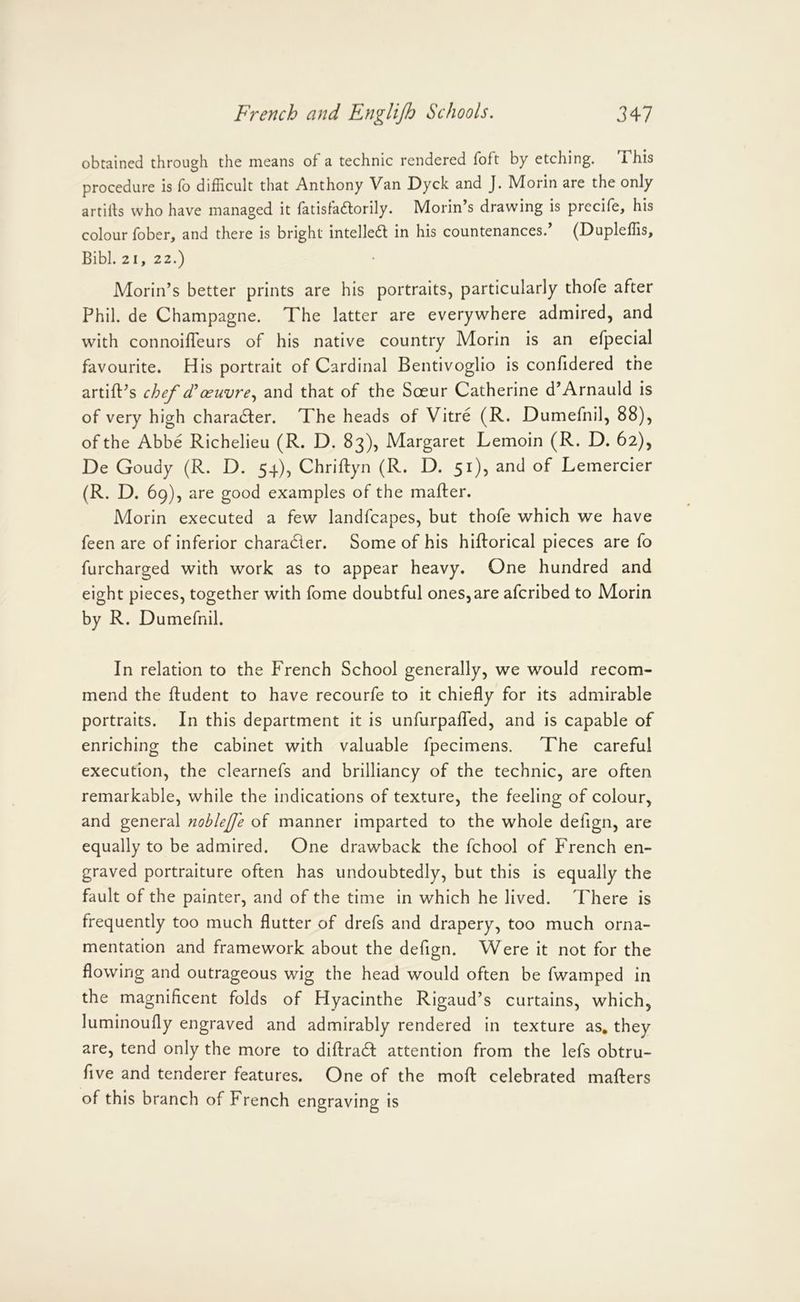 obtained through the means of a technic rendered foft by etching. i his procedure is fo difficult that Anthony Van Dyck and J. Morin are the only artirts who have managed it fatisladlorily. Morin’s drawing is precife, his colour fober, and there is bright intelledt in his countenances. (Dupleffis, Bibl. 2 1, 22.) Morin’s better prints are his portraits, particularly thofe after Phil, de Champagne. The latter are everywhere admired, and with connoifleurs of his native country Morin is an efpecial favourite. His portrait of Cardinal Bentivoglio is confidered the artift’s chef (Toeuvreand that of the Soeur Catherine d’Arnauld is of very high charadfer. The heads of Vitre (R. Dumefnil, 88), of the Abbe Richelieu (R. D. 83), Margaret Lemoin (R. D. 62), De Goudy (R. D. 54), Chriftyn (R. D. 51), and of Lemercier (R. D. 69), are good examples of the mailer. Morin executed a few landfcapes, but thofe which we have feen are of inferior charadler. Some of his hillorical pieces are fo furcharged with work as to appear heavy. One hundred and eight pieces, together with fome doubtful ones,are afcribed to Morin by R. Dumefnil. In relation to the French School generally, we would recom- mend the Undent to have recourfe to it chiefly for its admirable portraits. In this department it is unfurpalTed, and is capable of enriching the cabinet with valuable fpecimens. The careful execution, the clearnefs and brilliancy of the technic, are often remarkable, while the indications of texture, the feeling of colour, and general nobleffe of manner imparted to the whole defign, are equally to be admired. One drawback the fchool of French en- graved portraiture often has undoubtedly, but this is equally the fault of the painter, and of the time in which he lived. There is frequently too much flutter of drefs and drapery, too much orna- mentation and framework about the defign. Were it not for the flowing and outrageous wig the head would often be fwamped in the magnificent folds of Hyacinthe Rigaud’s curtains, which, luminoufly engraved and admirably rendered in texture as, they are, tend only the more to diflradl attention from the lefs obtru- five and tenderer features. One of the mofl celebrated mailers of this branch of French engraving is