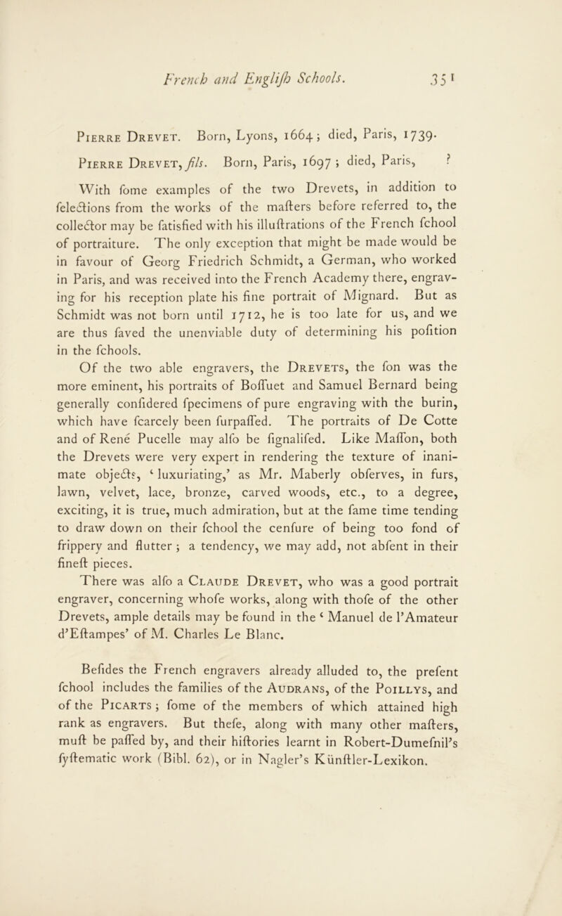 Pierre Drevet. Born, Lyons, 1664; died, Paris, 1739- Pierre Drevet,yfA. Born, Paris, 1697 ; died, Paris, ? With Tome examples of the two Drevets, in addition to fele61:ions from the works of the mafters before referred to, the colledfor may be fatisfied with his illuftrations of the French fchool of portraiture. The only exception that might be made would be in favour of Georg Friedrich Schmidt, a German, who worked in Paris, and was received into the French Academy there, engrav- ing for his reception plate his fine portrait of Mignard. But as Schmidt was not born until 1712, he is too late for us, and we are thus faved the unenviable duty of determining his pofition in the fchools. Of the two able engravers, the Drevets, the fon was the more eminent, his portraits of BofTuet and Samuel Bernard being generally confidered fpecimens of pure engraving with the burin, which have fcarcely been furpafTed. The portraits of De Cotte and of Rene Pucelle may alfo be fignalifed. Like Maflbn, both the Drevets were very expert in rendering the texture of inani- mate obje£fs, ‘ luxuriating,’ as Mr. Maberly obferves, in furs, lawn, velvet, lace, bronze, carved woods, etc., to a degree, exciting, it is true, much admiration, but at the fame time tending to draw down on their fchool the cenfure of being too fond of frippery and flutter ; a tendency, we may add, not abfent in their finefl: pieces. There was alfo a Claude Drevet, who was a good portrait engraver, concerning whofe works, along with thofe of the other Drevets, ample details may be found in the ‘ Manuel de PAmateur d’Eftampes’ of M. Charles Le Blanc. Befides the French engravers already alluded to, the prefent fchool includes the families of the Audrans, of the Poillys, and of the PiCARTS ; fome of the members of which attained high rank as engravers. But thefe, along with many other mafters, muft be pafled by, and their hiftories learnt in Robert-DumefniPs fyftematic work (Bibl. 62), or in Nagler’s Kiinftler-Lexikon.