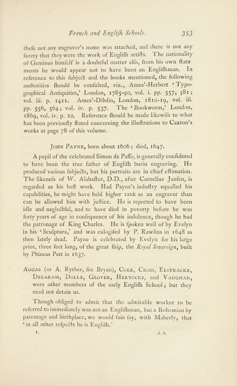 thcfe not any engraver’s name was attached, and there is not any furety that they were the work of Englifh artifls. The nationality of Geminus himfelf is a doubtful matter alfo, from his own ftate ments he would appear not to have been an Englifh man. In reference to this fubjeft and the books mentioned, the following authorities fhould be confulted, viz., Ames’-Herbert ‘Typo- graphical Antiquities,’ London, 1785-90, vol. i. pp. 557? 5^^ > vol. iii. p. 1411. Ames’-Dibdin, London, 1810-19, vol. iii. pp. 556, 564; vol. iv. p. 537. The ‘Bookworm,’ London, 1869, vol. iv. p. 22. Reference fhould be made likewife to what has been previoufly ftated concerning the illuftrations to Caxton’s works at page 78 of this volume. John Payne, born about 1606; died, 1647. A pupil of the celebrated Simon de Pafle, is generally confidered to have been the true father of Englifh burin engraving. He produced various fubje6fs, but his portraits are in chief eftimation. The likenefs of W. Alabafter, D.D., after Cornelius Janfen, is regarded as his beft work. Had Payne’s induftry equalled his capabilities, he might have held higher rank as an engraver than can be allowed him with juftice. He is reported to have been idle and neglediful, and to have died in poverty before he was forty years of age in confequence of his indolence, though he had the patronage of King Charles. He is fpoken well of by Evelyn in his ‘ Sculptura,’ and was eulogifed by P. Rawlins in 1648 as then lately dead. Payne is celebrated by Evelyn for his large print, three feet long, of the great fhip, the Royal Sovereign.^ built by Phineas Pett in 1637. Aggas (or A. Ryther, fee Bryan), Cole, Cross, Elstracke, Delaram, Dolle, Glover, Hertocks, and Vaughan, were other members of the early Englifli School; but they need not detain us. Though obliged to admit that the admirable worker to be referred to immediately was not an Englilhman, but a Bohemian by parentage and birthplace, we would fain fay, with Mabcrly, that ‘ in all other refpeds he is Englifh.’ I. A A