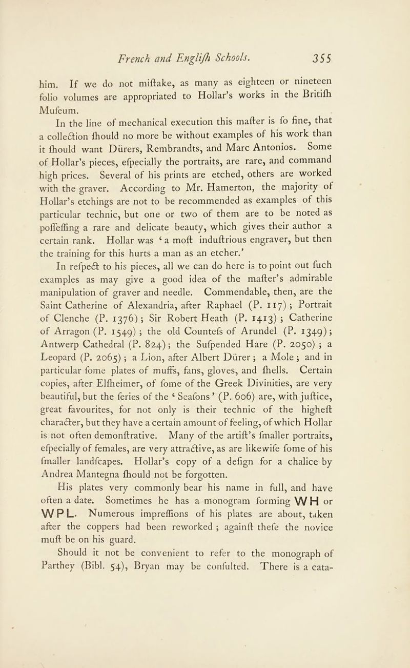 him. If we do not miftalce, as many eighteen or nineteen folio volumes are appropriated to Hollar s works in the Britilh Mufeum. In the line of mechanical execution this mailer is fo fine, that a colleiSlion Ihould no more be without examples of his work than it Ihould want Diirers, Rembrandts, and Marc Antonios. Some of Hollar’s pieces, efpecially the portraits, are rare, and command high prices. Several of his prints are etched, others are worked with the graver. According to Mr. Hamerton, the majority of Hollar’s etchings are not to be recommended as examples of this particular technic, but one or two of them are to be noted as poITelling a rare and delicate beauty, which gives their author a certain rank. Hollar was ‘ a molt indullrlous engraver, but then the training for this hurts a man as an etcher.* In refpe£l to his pieces, all we can do here is to point out fuch examples as may give a good idea of the mailer’s admirable manipulation of graver and needle. Commendable, then, are the Saint Catherine of Alexandria, after Raphael (P. H7)j Portrait of Clenche (P. 1376); Sir Robert Heath (P. 1413) ; Catherine of Arragon (P. 1549) ; the old Countefs of Arundel (P. 1349); Antwerp Cathedral (P. 824); the Sufpended Hare (P. 2050) ; a Leopard (P. 2065); a Lion, after Albert Diirer ; a Mole ; and in particular fome plates of muffs, fans, gloves, and Ihells. Certain copies, after Ellheiiner, of fome of the Greek Divinities, are very beautiful, but the feries of the ‘ Seafons * (P. 606) are, with jullice, great favourites, for not only is their technic of the highefl chara6ler, but they have a certain amount of feeling, of which Hollar is not often demonflrative. Many of the artlll’s fmaller portraits, efpecially of females, are very attractive, as are likewlfe fome of his fmaller landfcapes. Hollar’s copy of a defign for a chalice by Andrea Mantegna Ihould not be forgotten. His plates very commonly bear his name in full, and have often a date. Sometimes he has a monogram forming VV H or W P L. Numerous imprelfions of his plates are about, taken after the coppers had been reworked ; againll thefe the novice mull be on his guard. Should it not be convenient to refer to the monograph of Parthey (BIbl. 54), Bryan may be confulted. There is a cata-