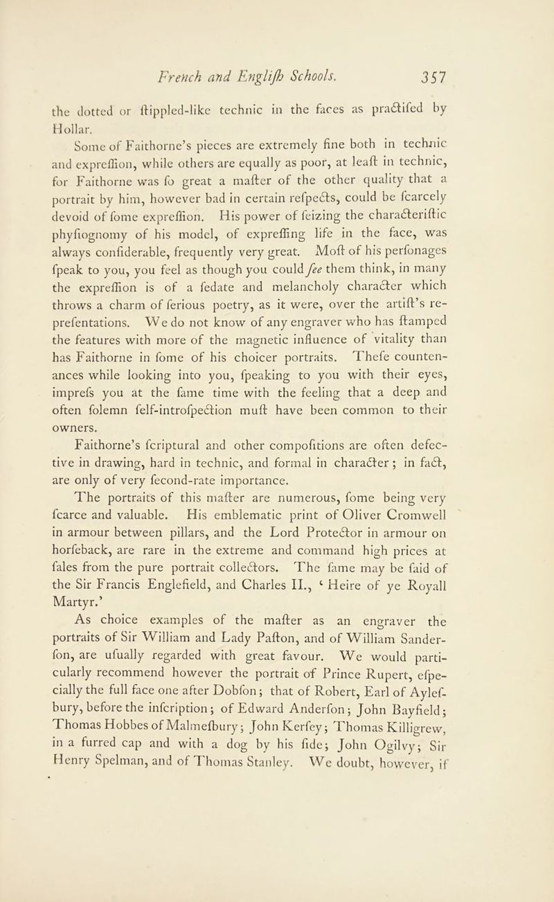 the dotted or llipplcd-likc technic in the faces as pra6tiled by Hollar. Some of Faithorne’s pieces are extremely fine both in technic and cxprefiion, while others are equally as poor, at leaft in technic, for Faithorne was fo great a mafter of the other quality that a portrait by him, however bad in certain refpe61:s, could be fcarcely devoid of fome expreflion. His power of feizing the chara6lerifi:ic phyfiognomy of his model, of expreffing life in the face, was always confiderable, frequently very great. Mofi of his perfonages fpeak to you, you feel as though you could fee them think, in many the expreflion is of a fedate and melancholy character which throws a charm of ferious poetry, as it were, over the artift’s re- prefentations. We do not know of any engraver who has ftamped the features with more of the magnetic influence of vitality than has Faithorne in fome of his choicer portraits. Thefe counten- ances while looking into you, fpeaking to you with their eyes, imprefs you at the fame time with the feeling that a deep and often folemn felf-introfpedfion muff have been common to their owners. Faithorne’s fcriptural and other compofitions are often defec- tive in drawing, hard in technic, and formal in chara6fer; in fa6f, are only of very fecond-rate importance. The portraits of this mafler are numerous, fome being very fcarce and valuable. His emblematic print of Oliver Cromwell in armour between pillars, and the Lord Protestor in armour on horfeback, are rare in the extreme and command high prices at fales from the pure portrait colle^fors. The fame may be faid of the Sir Francis Englefield, and Charles II., ‘ Heire of ye Royall Martyr.’ As choice examples of the mafler as an engraver the portraits of Sir William and Lady Pafton, and of William Sander- fon, are ufually regarded with great favour. We would parti- cularly recommend however the portrait of Prince Rupert, efpe- cially the full face one after Dobfon; that of Robert, Earl of Aylef- bury, before the infeription; of Edward Anderfon; John Bayfield; Thomas Hobbes of Adalmefbury; JohnKerfey; Thomas Killigrew, in a furred cap and with a dog by his fide; John Ogilvy; Sir Henry Spelman, and of Thomas Stanley. We doubt, however, if