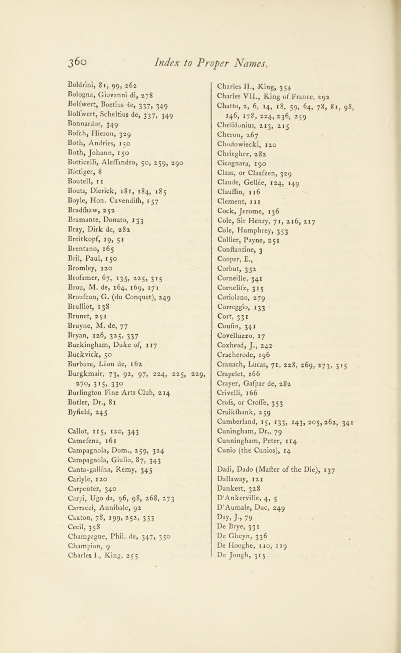 Boldrlni, 81, 99, 262 Bologna, Giovanni di, 278 Bolfwert, Boedus de, 337, 349 Bolfwert, Scheldus de, 337, 349 Bonnardot, 349 Bofch, Hieron, 329 Both, Andries, 150 Both, Johann, 150 Botticelli, AlelTandro, 50, 259, 290 Bottiger, 8 Boutell, 11 Bouts, Dierick, 181, 184, 185 Boyle, Hon. Cavendilh, 157 Bradlhaw, 252 Bramante, Donato, 133 Bray, Dirk de, 282 Breitkopf, 19, 51 Brentano, 165 Bril, Paul, 150 Bromley, 120 Brofamer, 67, 135, 225, 315 Brou, M. de, 164, 169, 171 Broufcon, G. (du Conquet), 249 Brulliot, 138 Brunet, 251 Bruyne, M. de, 77 Bryan, 126, 325, 337 Buckingham, Duke of, 117 Buckvick, 50 Burbure, Leon de, 162 Burgkmair, 73, 92, 97, 224, 225, 229, 3i5» 330 Burlington Fine Arts Club, 214 Butler, Dr., 81 Byfield, 245 Callot, 115, 120, 343 Camefena, 161 Campagnola, Dom., 259, 324 Campagnola, Giulio, 87, 343 Canta-gallina, Remy, 345 Carlyle, 120 Carpenter, 340 Carpi, Ugo da, 96, 98, 268, 273 Carracci, Annibale, 92 Caxton, 78, 199, 252, 353 Cecil, 358 Champagne, Phil, de, 347, 350 Champion, 9 Charles I., King, 255 Charles II., King, 354 Charles VII., King of France, 292 Chatto, 2, 6, 14, 18, 59, 64, 78, 81, 98, 146, 178, 224, 236, 259 Chelidonius, 213, 215 Cheron, 267 Chodowiecki, 120 Chriegher, 282 Cicognara, 190 Claas, or Claafzen, 329 Claude, Gellee, 124, 149 Clauffin, 116 Clement, iii Cock, Jerome, 136 Cole, Sir Henry, 71, 216, 217 Cole, Humphrey, 353 Collier, Payne, 251 Conftantine, 3 Cooper, E., Corbut, 352 Corneille, 341 Cornelifz, 315 Coriolano, 279 Correggio, 133 Cort, 331 Coufin, 341 Covelluzzo, 17 Coxhead, J., 242 Cracherode, 196 Cranach, Lucas, 71, 228, 269, 273, 315 Crapelet, 166 Crayer, Gafpar de, 282 Crivelli, 166 Crofs, or Crofle, 353 Cruikihank, 259 Cumberland, 15, 133, 143, 205,262, 341 Cuningham, Dr., 79 Cunningham, Peter, 114 Cunio (the Cunios), 14 Dadi, Dado (Mafter of the Die), 137 Dallaway, 121 Dankert, 328 D’Ankerville, 4, 5 D’Aumale, Due, 249 Day, J., 79 De Brye, 331 De Gheyn, 336 De Hooghe, no, 119 De Jongh, 315