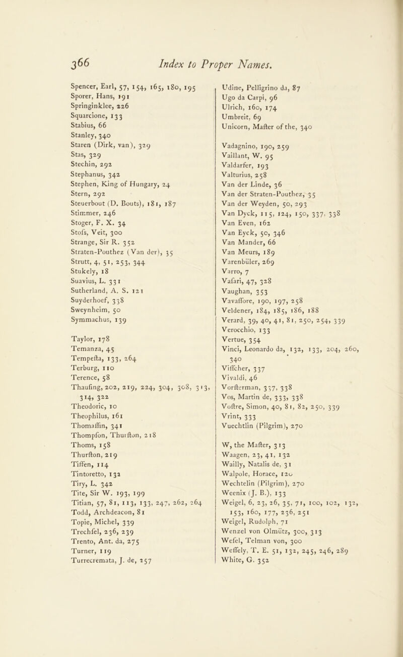 Spencer, Earl, 57, 154, 165, 180, 195 Sporer, Hans, 191 Sprlnginldee, 226 Squarcione, 133 Stabius, 66 Stanley, 340 Staren (Dirk, van), 329 Stas, 329 Stechin, 292 Stephanus, 342 Stephen, King of Hungary, 24 Stern, 292 Steuerbout (D. Bouts), 181, 187 Stimmer, 246 Stoger, F. X. 34 Stofs, Veit, 300 Strange, Sir R. 3 52 Straten-Pouthez (Van der), 35 Strutt, 4, 51, 253, 344 Stukely, 18 Suavius, L, 33 I Sutherland, A. S. 121 Suyderhoef, 338 Sweynheim, 50 Symmachus, 139 Taylor, 178 Temanza, 45 Tempefta, 133, 264 Terburg, 110 Terence, 58 Thaufing, 202, 219, 224, 304, 308, 313, 314, 322 Theodoric, 10 Theophilus, 161 Thomalhn, 341 Thompfon, Thuifton, 218 Thoms, 158 Thurfton, 219 TifFen, 114 Tintoretto, 13a Tiry, L. 342 Tite, Sir W. 193, 199 Titian, 57, 81, 113, 133, 247, 262, 264 Todd, Archdeacon, 81 Topic, Michel, 339 Trechfel, 236, 239 Trento, Ant. da, 275 Turner, 119 Turrecremata, J. de, 257 Udine, Pelligrino da, 87 Ugo da Carpi, 96 Ulrich, 160, 174 Umbreit, 69 Unicorn, Mafter of the, 340 Vadagnino, 190, 259 Vaillant, W. 95 Valdarfer, 193 Valturius, 258 Van der Linde, 36 Van der Straten-Pouthez, 35 Van der Weyden, 50, 293 Van Dyck, 115, 124, 150, 337, 338 Van Even, 162 Van Eyck, 50, 346 Van Mander, 66 Van Meurs, 189 Varenbiiler, 269 Varro, 7 Vafari, 47, 328 Vaughan, 353 VavafTore, 190, 197, 258 Veldener, 184, 185, i86, 188 Verard, 39, 40, 41, 81, 250, 254, 339 Verocchio, 133 Vertue, 354 Vinci, Leonardo da, 132, 133, 204, 260, 340 VifTcher, 337 Vivaldi, 46 Vorfterman, 337, 338 Vos, Martin de, 333, 338 Voftre, Simon, 40, 81, 82, 250, 339 Vrint, 333 Vuechtlin (Pilgrim), 270 W, the Mafter, 313 Waagen, 23, 41, 132 Wailly, Natalis de, 31 Walpole, Horace, 120 Wechtelin (Pilgrim), 270 Weenix (J. B.), 133 Weigel, 6, 23, 26, 35, 71, 100, 102, 132, i53> *6o, 177, 236, 251 Weigel, Rudolph, 71 Wenzel von Olmutz, 300, 313 Wefel, Telman von, 300 Weflely, T. E. 51, 132, 245, 246, 289 White, G. 352