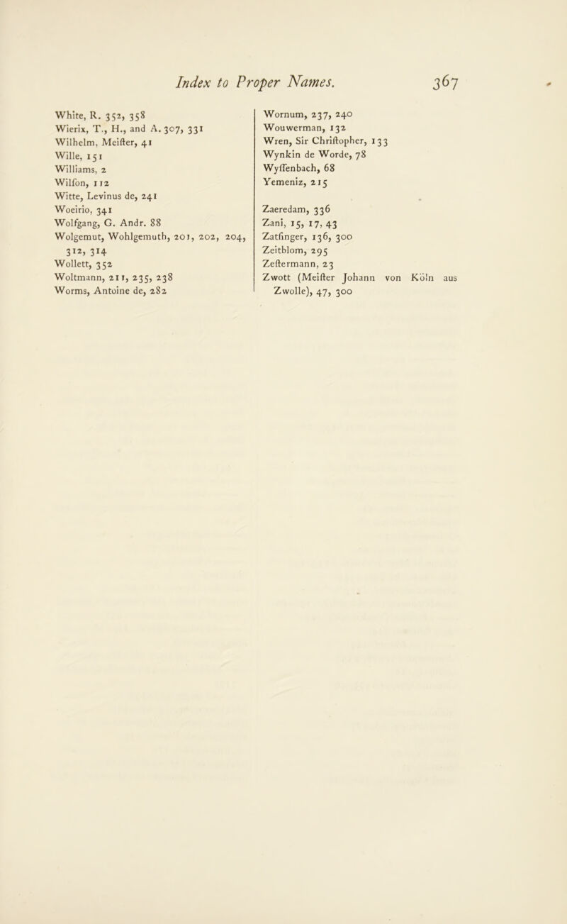 White, R. 352, 358 Wierix, T., H., and A. 307, 331 Wilhelm, Meifter, 41 Wille, 151 Williams, 2 Wilfon, 112 Witte, Levinus de, 241 Woeirio, 341 Wolfgang, G. Andr. 88 Wolgemut, Wohlgemuth, 201, 202, 204, 312, 314 Wollett, 352 Woltmann, 211, 235, 238 Worms, Antoine de, 282 Wornum, 237, 240 Wouwerman, 132 Wren, Sir Chriftopher, 133 Wynkin de Worde, 78 WylTenbach, 68 Yemeniz, 215 Zaeredam, 336 Zani, 15, 17, 43 Zatfinger, 136, 300 Zeitblom, 295 Zeftermann, 23 Zwott (Meifter Johann von Koln aus Zwolle), 47, 300