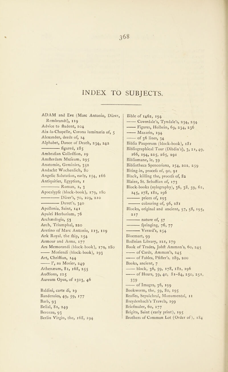 INDEX TO SUBJECTS. ADAM and Eve (Marc Antonio, Diirer, Rembrandt), 119 Advice to ftudent, 104 Aix-la-Chapel!e, Corona luminaria of, 5 Alexander, deeds of, 14 Alphabet, Dance of Death, 234, 242 figured, 185 Ambrafian Colledlion, 19 Amfterdam Mufeum, 295 Anatomic, Geminies, 352 Andacht Wochenlich, 80 Angelic Salutation, early, 154, 166 Antiquities, Egyptian, i Roman, 2, 3 Apocalypfe (block-book), 179, 180 Durer’s, 70, 109, 210 Duvet’s, 340 Apollonia, Saint, 141 Apulei Herbarium, 76 Archaeologia, 53 Arch, Triumphal, 220 Aretino of Marc Antonio, 113, 119 Ark Royal, the Ihip, 254 Armour and Arms, 177 Ars Memorandi (block book), 17Q, iSo Moriendi (block-book), 193 Art, Chriftian, 144 r, au Morier, 249 Athenaeum, 81, 168, 255 Audlions, 125 Aureum Opus, of 1503, 46 Baldini, carte di, 19 Banderoles, 49, 59, 177 Barb, 93 Belial, 81, 249 Berceau, 93 Berlin Virgin, the, 168, 194 Bible of 1462, 194 Coverdale’s, Tyndale’s, 234, 254 Figures, Holbein, 69, 234, 236 Mazarin, 194 of 36 lines, 34 Biblia Pauperum (block-book), 181 Bibliographical Tour (Dibdin’s), 3,21, 40, 166, 194, 225, 265, 291 Bibliomane, le, 39 Bibliotheca Spenceriana, 154, 202, 2S9 Biting-in, procefs of, 90, 91 Black, killing the, procefs of, 82 Blaize, St. Sebaftian of, 173 Block-books (xylography), 36, 38, 59, 62, iq5, 178, 182, 196 prices of, 193 colouring of, 96, 281 Blocks, original and ancient, 57, 58, 195, 217 nature of, 57 fpringing, 76, 77 Verard’s, 254 Bloemart, 99 Bodleian Library, 121, 179 Book of Trades, Jobft Amman’s, 60, 245 of Cards, Amman’s, 245 of Fables, Pfifter’s, 189, 200 Books, ancient, 7 block, 36, 59, 178, 182, 196 of Hours, 39, 40, 81-84, 25 339 of Images, 36, 199 Bookworm, the, 59, 80, 195 Brafies, Sepulchral, Monumental, 11 Breydenbach’s Travels, 199 Briefmaler, 60, 177 Brigita, Saint (early print), 195 Brothers of Common Lot (Order of), 184