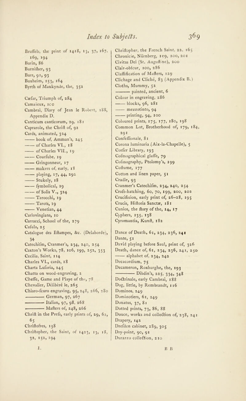Bruflels, the print of 1418, 13, 37, 167, 169, 194 Burin, 86 Burnifher, 93 Burr, 91, 93 Buxheim, 153, 164 Byrth of Mankynde, the, 352 Caefar, Triumph of, 284 Camaieux, icc Cambrai, Diary of Jean le Robert, 188, Appendix D. Canticum canticorum, 29, »8i Caprarole, the Chrift of, 92 Cards, animated, 324 book of, Amman’s, 245 of Charles VI., 18 of Charles VII., 19 Courfube, 19 Gringonneur, j 7 makers of, early, 18 playing, 17, 44, 292 Stukely, 18 fymbolical, 19 of Solis V., 324 Tarocchi, 19 Tarots, 19 Venetian, 44 Carlovingians, 10 Carracci, School of the, 279 Cafula, 25 Catalogue des Eftampes, &c. (Delaborde), 34 Catechifm, Cranmer’s, 234, 240, 254 Caxton’s Works, 78, 106, 199, 252, 353 Cecilia, Saint, 114 Charles VI., cards, 18 Charta Luforia, 245 Chatto on wood-engraving, 2 Chefle, Game and Playe of the, 78 Chevalier, Delibere le, 265 Chiaro-fcuro engraving, 95, 248, 266, 280 German, 97, 267 - ■ ■■Italian, 97, 98, 268 Matters of, 248, 266 Chritt in the Prel's, early prints of, 29, 62, 65 Chrittofres, 158 Chriftopher, the Saint, of 1423, 13, 18, 32, 152, 194 Chriftopher, the French Saint, 22, 165 Chronicle, Niirnberg, IC9, 200,201 Civitas Dei (Sr. Auguftlne), 200 Clair-oblcur, 100, 286 Clafllficatlon of Matters, 129 Clichage and Cliche, 83 (Appendix B.) Cloths, Mummy, 52 painted, ancient, 6 Colour in engraving, 286 blocks, 96, 281 mezzotinto, 94 printing, 94, 100 Coloured prints, 175, 177, 180, 198 Common Lot, Brotherhood of, 179, 184, 291 Confeflionale, 8 i Corona luminaria (Aix-la-Chapelle), 5 Corfer Library, 193 Cofmographical glafle, 79 Cofinography, Ptolomy’s, 199 Coftume, 177 Cotton and linen paper, 51 Cradle, 93 Cranmer’s Catechifm, 234, 240, 254 Crofs-hatching, 60, 70, 199, 200, 202 Crucifixion, early print of, 26-28, 195 Crucis, Hiftoria Sanctae, 181 Cunios, the ftory of the, 14» 17 C)phers, 135, 138 Cyromantia, Kunft, 182 Dance of Death, 61, 234, 236, 241 Dante, 51 David playing before Saul, print of, 326 Death, dance of, 61, 234, 236, 241, 250 alphabet of, 234, 242 Decacordium, 75 Decameron, Roxburghe, the, 193 Dibdin’s, 225, 334, 348 Dodirinale, early Cambrai, 188 Dog, little, by Rembrandt, 116 Dominos, 249 Dominotiers, 61, 249 Donatus, 37,81 Dotted prints, 73, 86, 88 Douce, works and colledtion of, 238, 241 Drapery, 142 Drefden cabinet, 289, 305 Dry-point, 90, 91 Durazzo colledlion, 210 I. B B