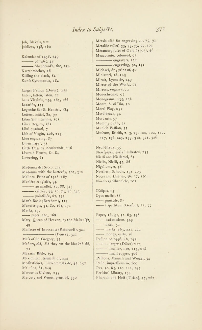 Job, Blake’s, ^ 11 Jubilees, 158, 160 Kalendar of 1458, 249 of 1465, 48 Shepheard’s, the, 254 Kartenmacher, 16 Killing the black, 82 Kunft Cyromantia, 182 Larger Paflion (Diirer), 212 Lalen, latten, laton, ii Laus Virginis, 154, 163, 166 Lazarifts, 175 Legendae San^fi Henrici, 184 Letters, initial, 82, 99 Liber Similitudinis, 19 i Liber Regum, 181 Libri quadrati, 7 Life of Virgin, 206, 213 Line engraving, 87 Linen paper, 51 Little Dog, by Rembrandt, i 16 Livres d’Heures, 81-84 Lowering, 61 Madonna del Sacco, 214 Madonna with the butterfly, 303, 312 Malines, Print of 1418, 167 Maniere Anglaife, 94 au maillet, 87, 88, 343 criblee, 33, 56, 73, 86, 343 pointillee, 87, 343 Man’s Book (Berchem), 117 Manufcripts, 31, 80, 16 i, 17 i Marks, 137 paper, 163, 168 Mary, Queen of Heaven, by the Mafter Jp, 49 MalTacre of Innocents (Raimondi), 321 (Pencz), 321 Mafs of St. Gregory, 35 Mafters, old, did they cut the blocks.^ 66, 71 Mazarin Bible, 194 Maximilian, triumph of, 224 Meditationes, Turrecremata de, 43, 257 Melufina, 81, 249 Mercurius Civicus, 255 Mercury and Venus, print of, 330 Metals ufcd for engraving on, 75, 92 Metallic relief, 33, 73, 75, 77, 101 Metamorphofes of Ovid (i 505)* 4^ Mezzotinto, coloured, 95 engravers, 13 i engraving, 92, 131 j Michael, St., print of, 40 I Miniatori, i8, 145 Miroir, Lyons de, 249 Mirror of the World, 78 Mirrors, engraved, 2 Monochrome, 95 Monograms, 135, 138 Monte, S. di Dio, 50 i Moral Play, 251 ! Morbidezza, 94 I Mordants, 57 j Mummy-cloth, 52 j Munich Paflion, 33 Mufeum, Bricifli, 2, 3, 79, 100, 102, 112, 117, 196, 225, 259, 312, 321, 326 Neuf-Preux, 35 Newfpaper, early illuftrated, 255 Nielli and Niellatori, 85 1 Niello, Nielli, 47, 86 Nigellum, 2, 48 Northern Schools, 152, 203 Notes and Queries, 36, 37, 150 Nvirnberg Chronicle, 201 CEdipus, I 5 Opus mallei, 88 pundtile, 87 tripartitum (Gerfon), 32, 33 Paper, 16, 51, 52, 63, 348 bad modern, 349 linen, 5 i marks, 163, 221, 222 ——- money, early, 16 Paflion of 1446, 48, 145 larger (Durer) 212, Imaller, 112, 215, 218 fmall copper, 306 Paflions, Munich and Weigel, 34 Pafte, impreflions in, 100 Pax. 50, 85, 110, I 12, 145 Perkins’ Library, 194 Pharaoh and Hofl ( Titian), 57, 262