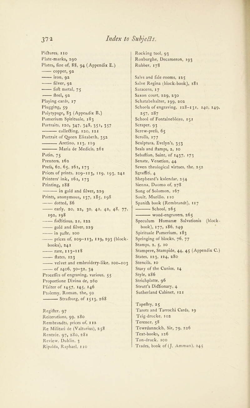Pictures, no Plate-marks, 290 Plates, fize of, 88, 94 (Appendix E.) copper, 92 iron, 92 filver, 92 foft metal, 75 • fteel, 92 Playing-cards, 17 Plugging, 59 Polytypage, 83 (Appendix B.) Pomerium Spirituale, 183 Portraits, 120, 347, 348, 351, 357 collefting, 120, 121 Portrait of Queen Elizabeth, 352 Aretino, 113, 119 Maria de Medicis, 261 Potin, 75 Prenters, 162 Prefs, 62, 65, 161, 173 Prices of prints, 109-113, 119, 193, 241 Printers’ink, 161, 173 Printing, 188 in gold and filver, 229 Prints, anonymous, 137, 185, 198 dotted, 86 early, 20, 22, 30, 41, 42, 48, 77, 192, 198 —— fadfitious, 21, 122 gold and filver, 229 in pafte, 100 prices of, 109-113, 119, 193 (block- books), 241 rare, 113-118 Bates, 123 velvet and embroidery-like, 100-103 of 1406, 30-32, 34 Procelfes of engraving, various, 55 Proportione Divina de, 260 Pfalter of 1457, 145, 146 Ptolemy, Roman, the, 50 Stralburg, of 1513, 268 Regifter, 97 Reiterations, 99, 280 Rembrandts, prices of, 112 Re Militari de (Valturius), 258 Rentree, 97, 280, 281 Review, Dublin, 3 Ripalda, Raphael, i 10 Rocking tool, 93 Roxburghe, Decameron, 193 Rubber, 178 Sales and fale-rooms, 125 Salve Regina (block-book), 181 Saracens, 17 Saxon court, 229, 230 Schatzbehalter, 199, 202 Schools of engraving, 128-131, 140,149 257, 287 School of Fontainebleau, 15 i Scraper, 93 Screw-prefs, 65 Scrolls, 177 Sculptura, Evelyn’s, 353 Seals and ftamps, 2, 10 Sebaftian, Saint, of 1437, 173 Senate, Venetian, 44 Seven theological virtues, the, 252 Sgraffiti, 4 Shepheard’s kalendar, 254 Sienna, Duomo of, 278 Song of Solomon, 167 Soult, Murillo, 110 Spanifh book (Rembrandt), 117 School, 265 wood-engravers, 265 Speculum Humanae Salvationis (block book), 177, 186, 249 Spirituale Pomerium, 183 Springing of blocks, 76, 77 Stamps, 2, 5, 10 Stampere, Stampide, 44, 45 (Appendix C. States, 123, 124, 280 Stencils, 10 Stoiy of the Cunios, 14 Style, 286 Strichplatte, 96 Strutt’s Didlionary, 4 Sutherland Cabinet, 121 Tapeftry, 25 Tarots and Tarrochi Cards, 19 Teig-drucke, 102 Terence, 58 Tewrdannckh, Sir, 79, 226 Text-books, 126 Ton-druck, ico Trades, book of (J. Amman), 245