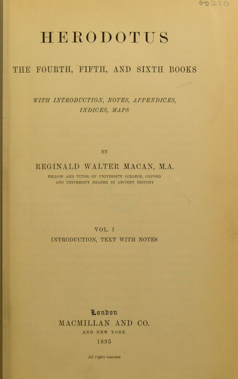 HEEODOTUS THE FOUKTH, FIFTH, AND SIXTH BOOKS WITH INTRODUCTION, NOTES, APPENDICES, INDICES, MAPS BY REGINALD WALTER MACAN, M.A. FELLOW AND TUTOR OF UNIVERSITY COLLEGE, OXFORD AND UNIVERSITY READER IN ANCIENT HISTORY VOL. I INTRODUCTION, TEXT WITH NOTES ILontion MACMILLAN AND CO. AND NEW YORK 1895 All rights reserved