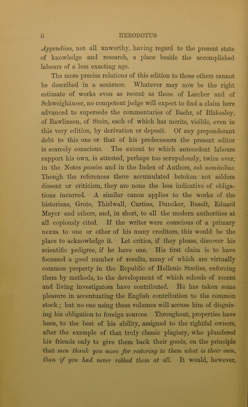 Appendices, not all unworthy, having regard to the present state of knowledge and research, a place beside the accomplished labours of a less exacting age. The more j>recise relations of this edition to those others cannot be described in a sentence. Whatever may now be the right estimate of works even as recent as those of Larcher and of Schweighauser, no competent judge will expect to find a claim here advanced to supersede the commentaries of Baehr, of Blakesley, of Eawlinson, of Stein, each of which has merits, visible, even in this very edition, by derivation or deposit. Of any preponderant debt to this one or that of his predecessors the present editor is scarcely conscious. The extent to which antecedent labours support his own, is attested, perhaps too scrupulously, twice over, in the Notes passim and in the Index of Authors, suh nominihus. Though the references there accumulated betoken not seldom dissent or criticism, they are none the less indicative of obliga- tions incurred. A similar canon applies to the works of the liistorians, Grote, Thirlwall, Curtins, Duncker, Busolt, Eduard Meyer and others, and, in short, to all the modern authorities at all copiously cited. If the writer were conscious of a primary nexus to one or other of his many creditors, this would be the place to acknowledge it. Let critics, if they please, discover his scientific pedigree, if he have one. His first claim is to have focussed a good number of results, many of which are virtually common property in the Eepublic of Hellenic Studies, enforcing them by methods, to the development of which schools of recent and living investigators have contributed. He has taken some pleasure in accentuating the English contribution to the common stock; but no one using these volumes will accuse him of disguis- ing his obligation to foreign sources. Throughout, properties have been, to the best of his ability, assigned to the rightful owners, after the example of that truly classic plagiary, who plundered his friends only to give them back their goods, on the principle that men thank you more for restoring to them what is their own, than if you had never rolled them at all. It would, however.
