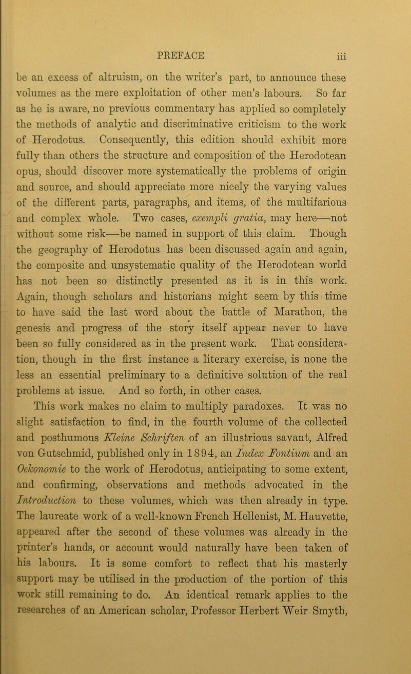 be an excess of altruism, on the writer’s part, to announce these volumes as the mere exploitation of other men’s labours. So far as he is aware, no previous commentary has applied so completely the methods of analytic and discriminative criticism to the work of Herodotus. Consequently, this edition should exhibit more fully than others the structure and composition of the Herodotean opus, should discover more systematically the problems of origin and source, and should appreciate more nicely the varying values of the different parts, paragraphs, and items, of the multifarious and complex whole. Two cases, exempli gratia, may here—not without some risk—be named in support of this claim. Though the geography of Herodotus has been discussed again and again, the composite and unsystematic quality of the Herodotean world has not been so distinctly presented as it is in this work. Again, though scholars and historians might seem by this time to have said the last word about the battle of Marathon, the genesis and progress of the story itself appear never to have been so fully considered as in the present work. That considera- tion, though in the first instance a literary exercise, is none the less an essential preliminary to a definitive solution of the real problems at issue. And so forth, in other cases. This work makes no claim to multiply paradoxes. It was no slight satisfaction to find, in the fourth volume of the collected and posthumous Kleine Schriften of an illustrious savant, Alfred von Gutschmid, published only in 1894, an Index Fontium and an Oekonomie to the work of Herodotus, anticipating to some extent, and confirming, observations and methods advocated in the Introduction to these volumes, which was then already in type. The laureate work of a well-known French Hellenist, M. Hauvette, appeared after the second of these volumes was already in the printer’s hands, or account would naturally have been taken of his labours. It is some comfort to reflect that his masterly support may be utilised in the production of the portion of this work still remaining to do. An identical remark applies to the researches of an American scholar. Professor Herbert Weir Smyth,