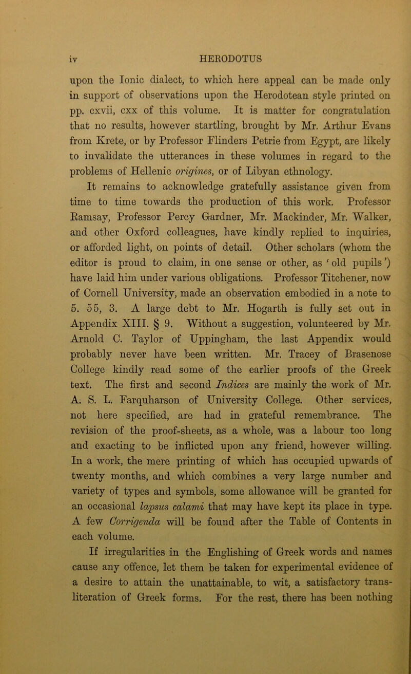 upon the Ionic dialect, to which here appeal can he made only in support of observations upon the Herodotean style printed on pp. cxvii, cxx of this volume. It is matter for congratulation that no results, however startling, brought by Mr. Arthur Evans from Krete, or by Professor Flinders Petrie from Egypt, are likely to invalidate the utterances in these volumes in regard to the problems of Hellenic origines, or of Libyan ethnology. It remains to acknowledge gratefully assistance given from time to time towards the production of this work. Professor Eamsay, Professor Percy Gardner, Mr. Mackinder, Mr. Walker, and other Oxford colleagues, have kindly replied to inquiries, or afforded light, on points of detail. Other scholars (whom the editor is proud to claim, in one sense or other, as ‘ old pupils ’) have laid him under various obligations. Professor Titchener, now of Cornell University, made an observation embodied in a note to 5. 55, 3. A large debt to Mr. Hogarth is fully set out in Appendix XIII. § 9. Without a suggestion, volunteered by Mr. Arnold C. Taylor of Uppingham, the last Appendix would probably never have been written. Mr. Tracey of Brasenose ,, College kindly read some of the earlier proofs of the Greek text. The first and second Indices are mainly the work of Mr. A. S. L. Earquharson of University College. Other services, not here specified, are had in grateful remembrance. The revision of the proof-sheets, as a whole, was a labour too long and exacting to be inflicted upon any friend, however willing. In a work, the mere printing of which has occupied upwards of twenty months, and which combines a very large number and variety of types and symbols, some allowance will be granted for an occasional la'psus calami that may have kept its place in type. A few Corrigenda will be found after the Table of Contents in each volume. If irregularities in the Englishing of Greek words and names cause any offence, let them be taken for experimental evidence of a desire to attain the unattainable, to wit, a satisfactory trans- literation of Greek forms. For the rest, there has been nothing