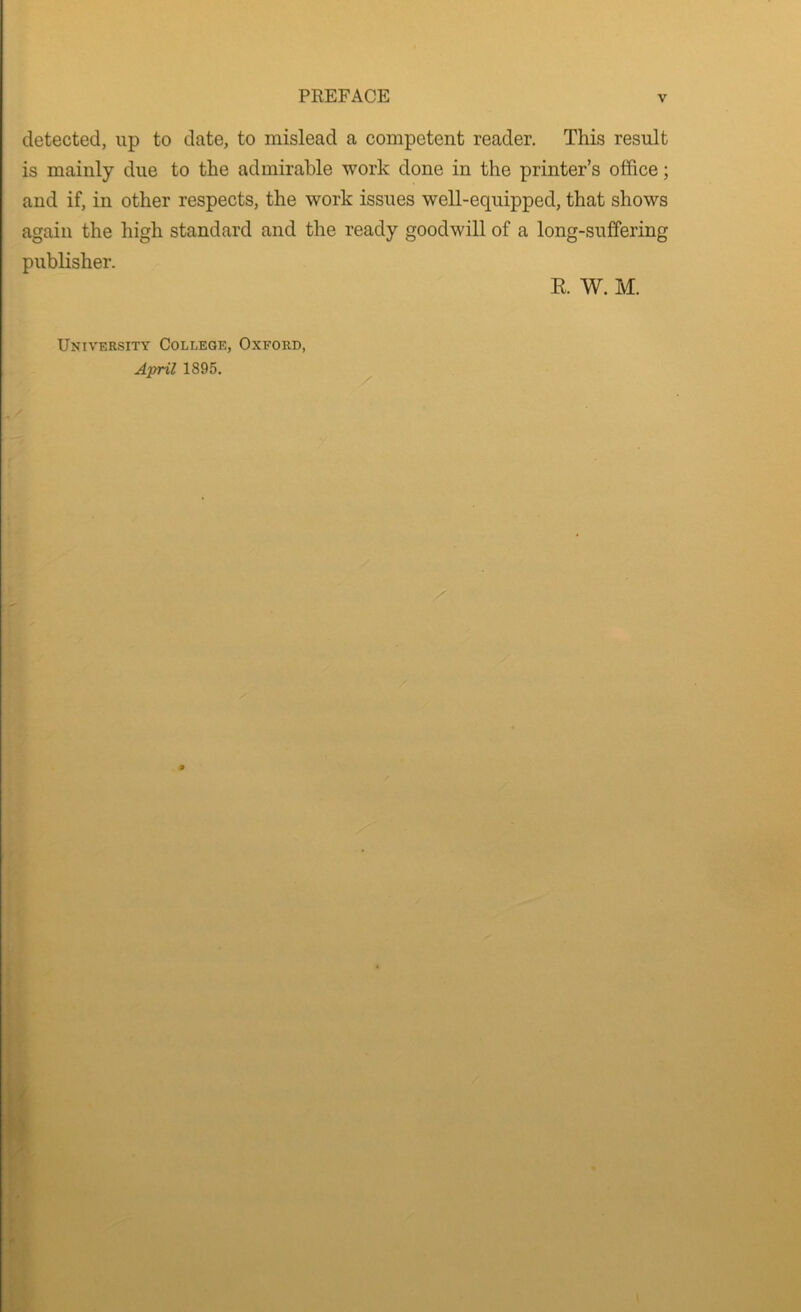 detected, up to date, to mislead a competent reader. This result is mainly due to the admirable work done in the printer’s office; and if, in other respects, the work issues well-equipped, that shows again the high standard and the ready goodwill of a long-suffering publisher. K. W. M. University College, Oxford, April 1895.