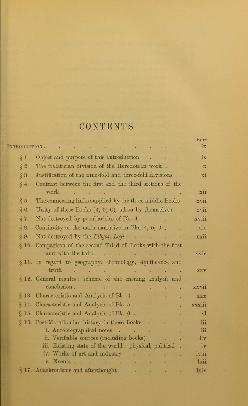 CONTENTS Introduction . PAGE ix J » § 1, Object and purpose of this Introduction . § 2. The tralatician division of the Herodotean work . § 3. Justification of the nine-fold and three-fold divisions § 4. Contrast between the first and the third sections of the work ........ § 5. The connecting links supplied by the three middle Books § 6. Unity of these Books (4, 5, 6), taken by themselves §7. Not destroyed by peculiarities of Bk. 4 . . . § 8. Continuity of the main narrative in Bks. 4, 5, 6 . § 9. Not destroyed by the Libyan Logi .... §10. Comparison of the second Triad of Books with the first and with the third ...... §11. In regard to geography, chronology, significance and truth ........ §12. General results : scheme of the ensuing analysis and conclusion........ §13. Characteristic and Analysis of Bk. 4 . §14. Characteristic and Analysis of Bk. 5 . §15. Characteristic and Analysis of Bk. 6 . §16. Post-Marathonian history in these Books i. Autobiographical notes ..... ii. Verifiable sources (including books) . iii. Existing state of the world : i^hysical, political . iv. Works of art and industry .... V. Events ........ §17. Anachronisms and afterthought . . . . . ix X xi xii xvii xvii xviii xix xxii xxiv XXV xxvii XXX xxxiii xl lii lii liv Iv Iviii Ixii Ixiv f J '