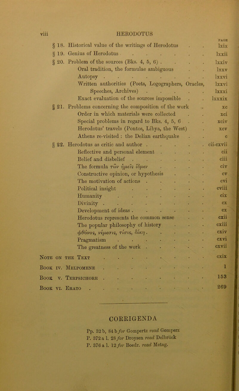 PAGE § 18. Historical value of the writings of Herodotus Ixix § 19. Genius of Herodotus ..... Ixxii § 20. Problem of the sources (Bks. 4, 5, G) . Ixxiv Oral tradition, the formulae ambiguous Ixxv Autopsy ....... Ixxvi Written authorities (Poets, Logographers, Oracles, Ixxvi Speeches, Archives) .... . Ixxxi Exact evaluation of the sources impossible Ixxxix § 21. Problems concerning the composition of the work xc Order in which materials were collected xci Special problems in regard to Bks. 4, 5, G xciv Herodotus’ travels (Pontos, Libya, the West) xcv Athens re-visited : the Delian earthquake c § 22. Herodotus as critic and author .... . cii-cxvii Reflective and personal element . cii Belief and disbelief ..... ciii The formula rwv cSfiev civ Constructive opinion, or hypothesis cv The motivation of actions .... cvi Political insight ..... cviii Humanity ...... cix Divinity ....... cx Development of ideas ..... cx Herodotus represents the common sense cxii The popular philosophy of history cxiii (fiOoVO'S, V€fJL€Cn<S, Tiaris, Slkt] .... cxiv Pragmatism ...... cxvi The greatness of the work .... cxvii Note ON THE Text ....... cxix Book IV. Melpomene ....... 1 Book V. Terpsichore 153 Book VI. Erato 269 CORRIGENDA Pp. 32 b, 84 b/or Gompertz read Gomperz P. 372 a 1. 28/or Droysen read Delbriick P. 376 a 1. 12/or Boedr. read Metag.