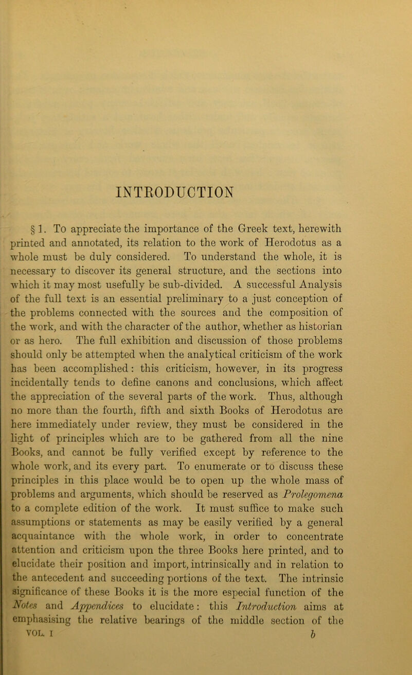 INTEODUCTION § ]. To appreciate the importance of the Greek text, herewith printed and annotated, its relation to the work of Herodotus as a whole must be duly considered. To understand the whole, it is necessary to discover its general structure, and the sections into which it may most usefully be sub-divided. A successful Analysis of the full text is an essential preliminary to a just conception of the problems connected with the sources and the composition of the work, and with the character of the author, whether as historian or as hero. The full exhibition and discussion of those problems should only be attempted when the analytical criticism of the work has been accomplished: this criticism, however, in its progress incidentally tends to define canons and conclusions, which affect the appreciation of the several parts of the work. Thus, although no more than the fourth, fifth and sixth Books of Herodotus are here immediately under review, they must be considered in the light of principles which are to be gathered from all the nine Books, and cannot be fully verified except by reference to the whole work, and its every part. To enumerate or to discuss these principles in this place would be to open up the whole mass of problems and arguments, which should be reserved as Prolegomena to a complete edition of the work. It must suffice to make such assumptions or statements as may be easily verified by a general acquaintance with the whole work, in order to concentrate attention and criticism upon the three Books here printed, and to elucidate their position and import, intrinsically and in relation to the antecedent and succeeding portions of the text. The intrinsic significance of these Books it is the more especial function of the Notes and AppeTidices to elucidate: tliis Introduction aims at emphasising the relative bearings of the middle section of the VOL. I h