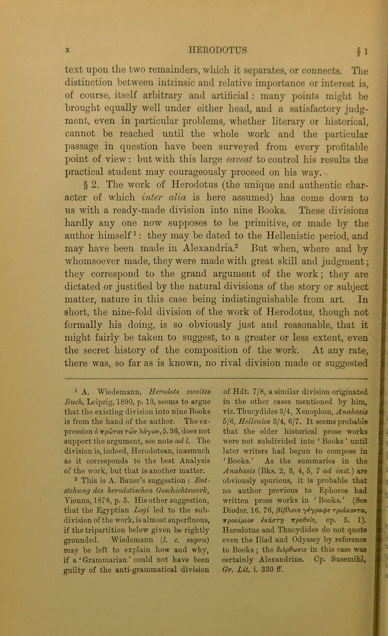 §1 text upon the two remainders, which it separates, or connects. The distinction between intrinsic and relative imjDortance or interest is, of course, itself arbitrary and artificial: many points might be brought equally well under either head, and a satisfactory judg- ment, even in particular problems, whether literary or historical, cannot be reached until the whole work and the particular passage in question have been surveyed from every profitable point of view: but with this large caveat to control his results the practical student may courageously proceed on his way. § 2. The work of Herodotus (the unique and authentic char- acter of which inter alia is here assumed) has come down to us with a ready-made division into nine Books. These divisions hardly any one now supposes to be primitive, or made by the author himself ^: they may be dated to the Hellenistic period, and may have been made in Alexandria.^ But when, where and by whomsoever made, they were made with great skill and judgment; they correspond to the grand argument of the work; they are dictated or justified by the natural divisions of the story or subject matter, nature in this case being indistinguishable from art. In short, the nine-fold division of the work of Herodotus, though not formally his doing, is so obviously just and reasonable, that it might fairly be taken to suggest, to a greater or less extent, even the secret history of the composition of the work. At any rate, there was, so far as is known, no rival division made or suggested ^ A. Wiedemann, Herodots zweites Buoh, Leipzig, 1890, p. 13, seems to argue that the existing division into nine Books is from the hand of the author. The ex- pression 6 wpuiTos Twv \6yo}v, 5.36, does not support the argument, see note ad 1. The division is, indeed, Herodotean, inasmuch as it corresponds to the best Analysis of the work, hut that is another matter. 2 This is A. Bauer’s suggestion : Mit- stehung des Ticrodotischen GescMchtswerk, Vienna, 1878, p. 5. His other suggestion, that the Egyptian Logi led to the sub- division of the work, is almost superfluous, if the tripartition below given be rightlj’ grounded. Wiedemann {1. c. supi'a) may be left to explain how and why, if a ‘ Grammarian ’ could not have been guilty of the anti-grammatical division of Hdt. 7/8, a similar division originated in the other cases mentioned by him, viz. Thucydides 3/4, Xenophon, Aniabasis 5/6, Hellenics 3/4, 6/7. It seems probable that the older historical prose works were not subdivided into ‘ Books ’ until later writers had begun to compose in ‘Books.’ As the summaries in the Anabasis (Bks. 2, 3, 4, 5, 7 init,) are obviously spurious, it is probable that no author previous to Ephoros had written prose works in ‘ Books. ’ (See Diodor. 16. 76, /SljSXouy y^ypatpe rpidKovra, wpoolfiiov eKdcTj] wpodeLs, cp. 5. 1). Herodotus and Thucydides do not quote even the Iliad and Odyssey by reference to Books ; the dibpducm in this case was certainly Alexandrine. Cp. Susemihl, Or. Lit. i. 330 ff.