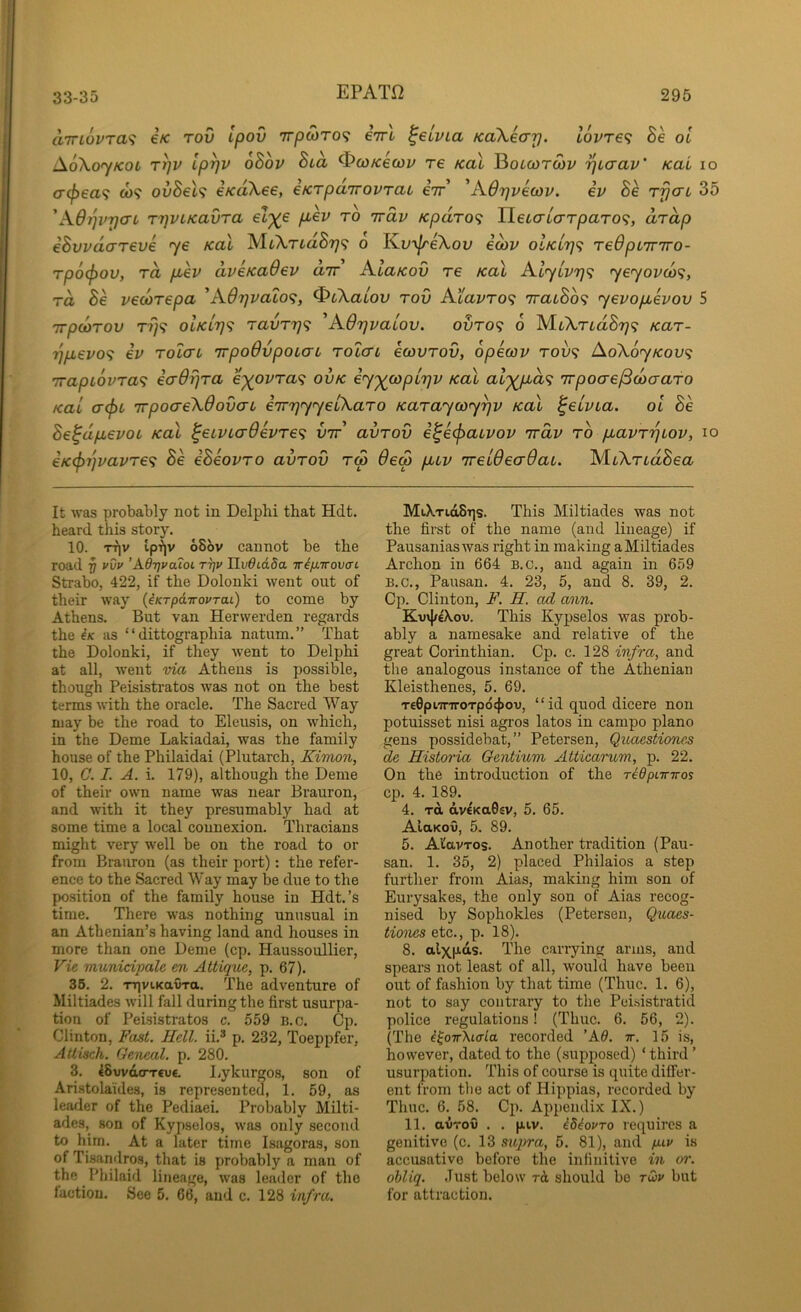 aTTLovra^ €K tov Ipov Trpwro? eVl ^eivia KaXecrj). lovre^ Be oi AoXojkol t^v Ip^v oBov Bia ^WKewv re koX Botcorwy i^iaav' KaL lo cr^ea? co? ovBel<i eKoXee, eKrpdTrovrat eir ^A67}veo)v. ev Be r^cn 35 'A6i]vrjcn rrjVLicavra el^e pLev ro irdv Kpdro<i TieL<7L(yTparo<;, drdp eBvvdareve ye Kal MtArtaS??? o K.v^eXov eoiv olKL7]<i redpL'inro- rpocjjov, rd p^ev dveKaOev dir KlaKov re Kal Alylvrj'^ ye<yovd><;, rd Be vecorepa AS.6r]vaL0<;, ^cXalov rov Atavro^ iraiBo<^ yevopevov 5 irpcorov r?}? oIkl7)<? ravri]^ 'Adijvaiov. ovro<; 6 M.iXrLdBr]<; Kar- rjpevo^ ev rolcru irpoOvpoLcrt rotcri icovrov, opecov rov^ AoX6yKov<; irapLovra^ eaOrjra e^ovra<i ovk iy^copLTjv Kal al'^d<i irpoae^daaro Kal (T(f>L irpoaeXdova-L iirrjyyelXaro Karaycoy^v Kal ^elvia. oi Be Be^dpevot Kal ^eiVLcrOevre^ vir avrov i^e(f>aLvov irdv ro pavri^iov, lo €K(prjvavre<i Be iBeovro avrov rep 6eS puv ireldecrOaL. MtXriaSea It was probably not in Delphi that Hdt. heard this story. 10. TTiv ip-?|v 68bv cannot be the road 7) vvv ’Adrjvaioi ttjv Hv6id5a Tr4fxirovcn Strabo, 422, if the Dolonki went out of their way (iKTpdiroPTaL) to come by Athens. But van Herwerden regards the iK as “ dittographia natum.” That the Dolonki, if they Avent to Delphi at all, Avent via Athens is possible, though Peisistratos was not on the best terms Avith the oracle. The Sacred Way may be the road to Eleusis, on Avhich, in the Deme Lakiadai, was the family house of the Philaidai (Plutarch, Kimon, 10, C. I. A. i. 179), although the Deme of their oAvn name Avas near Brauron, and Avith it they presumably had at some time a local connexion. Thracians might very well be on the road to or from Brauron (as their port): the refer- ence to the Sacred Way may be due to the position of the family house in Hdt.’s time. There was nothing unusual in an Athenian’s having land and houses in more than one Deme (cp. Haussoullier, Vie rminidpale en Altique, p. 67). 36. 2. TTiviKavra. The adventure of Miltiades Avill fall during the first usurpa- tion of Peisistratos c. 559 b.c. Cp. Clinton, Fast. Hell, ii.® p. 232, Toeppfer, Attisch. Geneal. p. 280. 3. 48wd(TTru€. Lykurgos, son of Aristolaides, is represented, 1. 59, as leader of the Pediaei. Probably Milti- ades, son of Kypselos, Avas only second to him. At a later time Isagoras, son of Tisandros, that is probably a man of the Pbilaid lineage, Avas leader of the faction. See 5. 66, and c. 128 infra. MiXtioStis. This Miltiades was not the first of the name (and lineage) if PausaniasAvais right in making aMiltiades Archon in 664 b.c., and again in 659 B.C., Pausan. 4. 23, 5, and 8. 39, 2. Cp. Clinton, F. H. od ann. Kv\}f€Xou. This Kypselos was prob- ably a namesake and relative of the great Corinthian. Cp. c. 128 infra, and the analogous instance of the Athenian Kleisthenes, 5. 69. T£0pwT7roTp64)ov, “ id quod diccrc non potuisset nisi agros latos in campo piano gens possidebat,” Petersen, Qioaestiones de Historia Gentium Atticarum, p. 22. On the introduction of the ridpiinros cp. 4. 189. 4. Ttt dvcKaGsv, 5. 65. AlaKov, 5. 89. 5. Al'avTos. Another tradition (Pau- san. 1. 35, 2) placed Philaios a step further from Aias, making him son of Eurysakes, the only son of Aias recog- nised by Sophokles (Petersen, Quaes- tiones etc., p. 18). 8. alxfias. The carrying arms, and spears not least of all, Avould have been out of fashion by that time (Thuc. 1. 6), not to say contrary to the Peisistratid police regulations! (Thuc. 6. 56, 2). (The i^oir'Kiffla recorded ’A0. ir. 15 is, however, dated to the (.supposed) ‘ third ’ usurpation. This of course is quite differ- ent from the act of Hippias, recorded by Thuc. 6. 58. Cp. Appendix IX.) 11. avrov . . piv. i84ovro requires a genitive (c. 13 su])ra, 5. 81), and puv is accusative before the infinitive in or. ohliq. Just below rd should be rwv but for attraction.