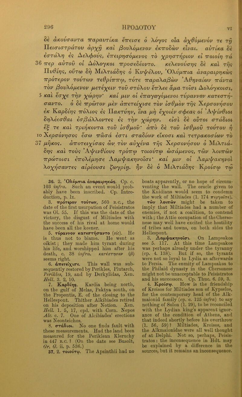 VI aKOVcravra irapavTiKa eireLcre 6 Xo^yo? oXa a'^Oofievov re rrj HeLauTTparov ^pxv ^ov\6p,evov eKiroBdiV elvai. avrUa Be icTTaXr} e? Ae\(f)ov<;, iTreiprjaop^evof; to XPV'^'^VP^^^ TroioLr) rd 36 Trep avrov oi AoXoyKoi irpoaeBeovro. K6\evovo'r)<i Be koX t?}? Tlv9Lr)<;, ovTco 3^ MiXria^Ty? o Km^eXov, ^OXvpLTTLa dvapaLp7jK0}<; TTporepov Tovrwv TeOpiTrirco, rore irapaXa^oiv 'A.6r]vaLcov irdvra rov ^ovXopLevov p,€T€X€iv rod arroXov errrXee dp>a roZai AoXoyKoiaL, 5 Kal eV^e r^v x^PV^’ oi eirayayopievoL rvpavvov Karecn'q- cravTO. o Be irpoiTOv pbev d'rrereLxi'O'e rov IcrOpbov rrj<; l^epaov'qaov eK lLapBl7}<^ ttoXlo^ 69 TlaKrv7]v, Xva e^otei^ cr<^ea9 oi ^A.'\^lv6lol BrjXeeaOaL icr^dXXovTe<i eV r^v x^PW- Be ovrot ardBiou e^ re Kal rpi'^KOvra rov ladpov' diro Be rov iadpov rovrov rj lo 'K.epaovrjao^ eaco irda-d icrri araBLcov eiKOCTL Kal rerpaKoaicov ro 37 p7]Ko<i. d'lToreLxio'CL'i d)v rov avxeva tt}9 ^epaovrjaov 6 MtXria- Btj<; Kal Toi/9 'Ajy^ivdiov^ rporrw roiovrw dadpevo<;, roiv Xolttcov irpcdroLcn erroXeprjcre Kap'^aK'qvoZaL' Kal ptv ol Aap-^aKTjvol Xox'Xjcravre<i aipeovai ^coypLTj. ^v Be o MtXTiaS?/? K/aotVw rw 36. 2. ’OX.viniria dvapaiprjKws. Cp. c. 103 infra. Sucli an event would prob- ably have been inscribed. Cp. Intro- duction, p. lx. date of the first usurpation of Peisistratos was 01. 55. If this was the date of the victory, the disgust of Miltiades with the success of his rival at home would have been all the keener. 5. Tvipavvov KaTecTT'qcravTo {sic). He is thus not to blame. He went as oikist; they made him tyrant during his life, and worshipped him after his death, c. 38 infra. Kar^aryjaav (j8) seems right. 6. dTT€T€Cxitr€. This wall was sub- sequently restored by Perikles, Plutarch, Perikles, 19, and by Derkylidas, Xen. Hell. 3. 2, 10. 7. Kap8^•l]s. Kardia being north, on the gulf of Melas, Paktya south, on the Propontis, E. of the closing to the Hellespont. Thither Alkibiades retired on his deposition after Notion. Xen. Hell. 1. 5, 17, cpd. with Corn. Nepos Ale. c. 7. One of Alcibiades’ erections was Neonteichos. 8. o-rdSioi. No one finds fault Avith these measurements. Had the land been measured for the Periklean Kleruchy in 447 B.c. ? (On the date see Busolt, Gr. O. ii. p. 536.) 37. 2. ToioiJTft). The Apsinthii had no boats apparently, or no hope of circum- venting the wall. The oracle given to the Kuidians would seem to condemn the work of Miltiades (1. 174 irvpyoDre). imply that Miltiades had a number of enemies, if not a coalition, to contend with; the Attic occupation of the Cherso- nese may well have excited the hostility of ti’ibes and towns, on both sides the Hellespont. 3. Aap\|/aKT]votcri. On Lampsakos see 5. 117. At this time Lampsakos was perhaps already under the tyranny (cp. 4. 138). But if so, the tyrants were not so loyal to Lydia as afterwards to Persia. The enmity of Lampsakos to the Philaid dynasty in the Chersonese might not be unacceptable to Peisistratos and his successors. Cp. Thuc. 6. 59, 3. 4. Kpoio-ti). How is the friendship of Kroisos for Miltiades son of Kj'pselos, for the contemporary head of the Alk- maionid family (cp. c. 125 infra) to say notliing of Solon (1. 29), to be reconciled with the Lydian king’s apparent ignor- ance of the condition of Athens, and tliat indeed shortly before his overthrow (1. 56, 59) ? Miltiades, Kroisos, and the Alkmaionidae Avere all well thought of at Delphi. Not so, perhaps, Peisis- tratos : the inconsequence in Hdt. may be explained by a difference in the sources, but it remains an inconsequence. \ A 0 » ri I t K II I 3 ■ 1