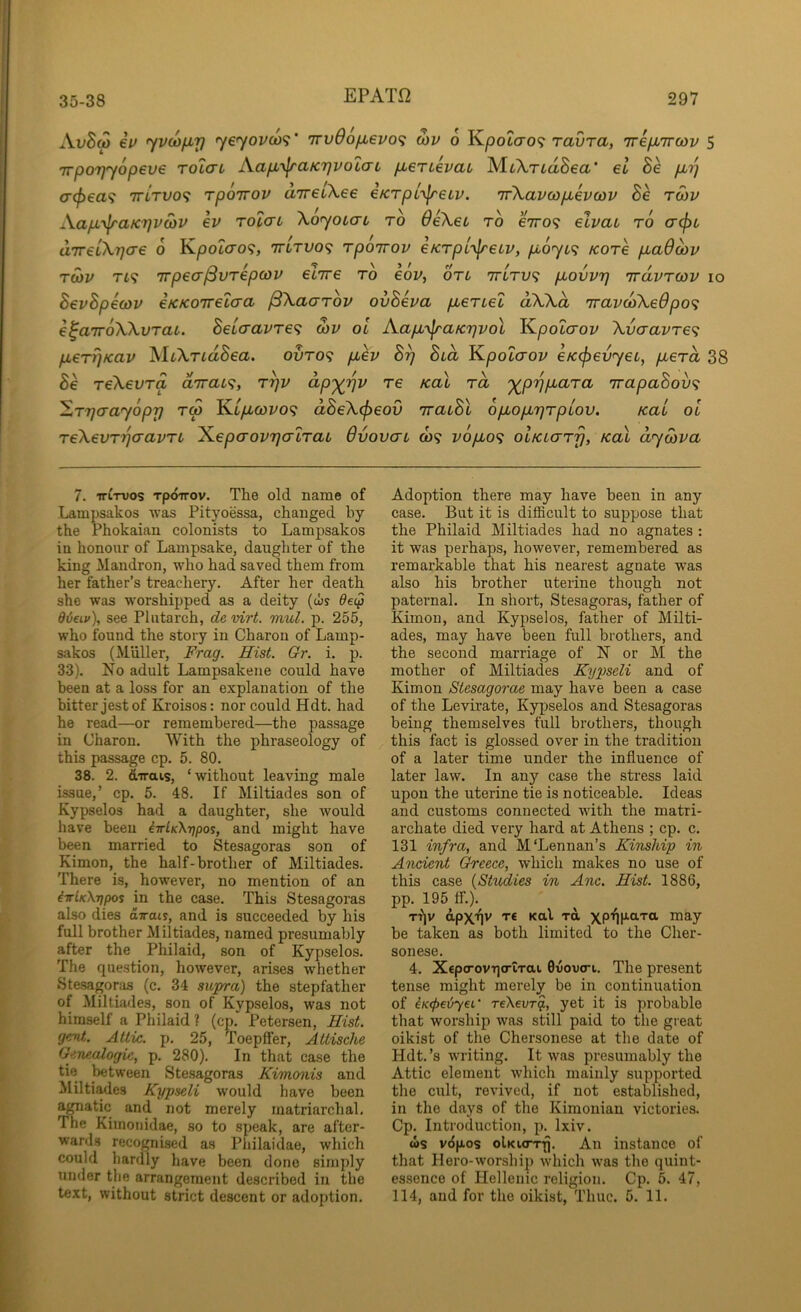 AvBm iv yvcofiy yeyov(o<f‘ irvOofievo^ wv 6 Kpotcro? ravra, ireiMTrcov 5 Trpo'ijyopeve tolcl Kap>y\raKr}vo'i(7L pLerLevab MtArtaSea' el Be p,r) (jc^ea? TTLTVO^ rpoTTOV uTreiXee eKrpl^jreLv. nfKavwpbevajv Se twv Xapb’^aKrjvaiV ev rolai Xo’yoLcn to deXet to eVo? elvab to a<^i aTreiXTjae 6 K.poicro<;, 7rtTV0<i Tpoirov eKTpL-yjreiv, pboyif; kotc piaOcbv TMV Ti? irpealSvTepcov eiTre to eov, otl ttItv^ piovvr} nravTcov lo BevBpecov eKKOTvelcra fSXaaTov ovBeva pueTLel aXXa TravtoXeOpo<; e^airoXXvTat. Bet(TavTe^ wv oi AapL’yjrafcrjvol Kpot(xoi/ XvaavTe<i pbeT?)Kav MtXriaSea. ovto<; puev Brj Bia K^polaov eKcj^evjeL, pbeTa 38 Be TeXevTa airai^, t^v ap'^rjv re KaX Ta '^pojp.aTa 'jrapaBov<i ^TTfo-ayopj] tS KtyLtcoi^o? dBeX(f)eov TraiBl ofiopirjTpLov. Kai ol TeXevT^aavTi ^epaovyaLTaL Ovovcn to? vopuo^ olklo-tt}, KaX dyoiva 7. iri-ruos Tpdirov. The old name of Lampsakos 'was Pityoessa, changed by the rhokaian colonists to Lampsakos in honour of Lampsake, daughter of the king Mandron, who had saved them from her father’s treachery. After her death she was worshipped as a deity (ws dieiv), see Plutarch, de virt. mul. p. 255, who found the story in Charon of Lamp- sakos (Muller, Frag. Hist. Gr. i. p. 33). No adult Lampsakene could have been at a loss for an explanation of the bitter jest of Kroisos: nor could Hdt. had he read—or remembered—the passage in Charon. With the phraseology of this passage cp. 5. 80. 38. 2. dirais, ‘without leaving male issue,’ cp. 5. 48. If Miltiades son of Kypselos had a daughter, she would have been iirlKXijpoi, and might have been married to Stesagoras son of Kimon, the half-brother of Miltiades. There is, however, no mention of an iirlKXTfpos in the case. This Stesagoras also dies dirait, and is succeeded by his full brother Miltiades, named presumably after the Philaid, son of Kypselos. The question, however, arises whether Stesagoras (c. 34 supra) the stepfather of Miltiades, son of Kypselos, was not himself a Philaid ? (cp. Petersen, Hist, gent. Attic, p. 25, Toepffer, Attische Genealogic, p. 280). In that case the tie ^tween Stesagoras Kimonis and Miltiades Kypseli would have been amatic and not merely matriarchal. Tne Kiinoiiidae, so to speak, are after- wards recognised as Philaidae, which could hardly have been done simply under the arrangement described in the text, without strict descent or adoption. Adoption there may have been in any case. But it is difiScult to suppose that the Philaid Miltiades had no agnates : it was perhaps, however, remembered as remarkable that his nearest agnate w'as also his brother uterine though not paternal. In short, Stesagoras, father of Kimon, and Kypselos, father of Milti- ades, may have been full brothers, and the second marriage of N or M the mother of Miltiades Kypseli and of Kimon Stesagoras may have been a case of the Levirate, Kypselos and Stesagoras being themselves full brothers, though this fact is glossed over in the tradition of a later time under the influence of later law. In any case the stress laid upon the uterine tie is noticeable. Ideas and customs connected with the matri- archate died very hard at Athens ; cp. c. 131 infra, and M'Lennan’s Kinship in Ancient Greece, which makes no use of this case {Studies in Anc. Hist. 1886, pp. 195 tf.). T^|v apx'qv T€ Kal TO, xp'<i|AaTa may be taken as both limited to the Cher- sonese. 4. Xcpo-ovqo-iTai Ovovcri. The present tense might merely be in continuation of iK<f>eijy€L' TeXei»T$, yet it is probable that worship was still paid to the great oikist of the Chersonese at the date of Hdt.’s writing. It was presumably the Attic element which mainly supported the cult, revived, if not established, in the days of the Kimonian victories. Cp. Introduction, p. Ixiv. ws vcipos olKWTTfj. An instance of that Hero-worship which was the quint- essence of Hellenic religion. Cp. 6. 47, 114, and for the oikist. Time. 5. 11.
