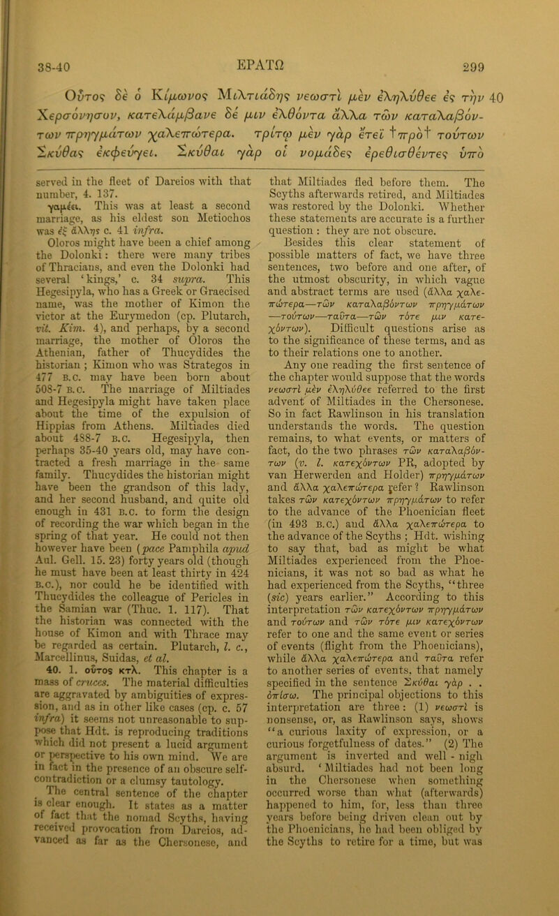 EPATfi Ol»to? Be 6 K.i/jlcovo(; MtA-rtaS?;? vecoarl fiev iXrjXvOee e? rrju 40 Xepaovyjcrov, KareXd/x^ave Be puv eXOovra dXXa rwv KaraXa^ov- T03V 'Trpr]y/xdT(ov '^oXeTTcoTepa. rplrtp puev 'yap erel ^TTpof tovtcov ^Kv0a<i eKcpev'yec. XKv6ac <ydp ol vopLdBe<i epe6ta6evTe<; vtto served iu the fleet of Dareios with that number, 4. 137. 7a|i€£i. This was at least a second marriage, as his eldest son Metiochos was kXKrjs c. 41 infra. Oloros might have been a chief among the Dolonki: there were many tribes of Thracians, and even the Dolonki had several ‘ kings,’ c. 34 supra. This Hegesipyla, who has a Greek or Graecised name, was the mother of Kimon the victor at the Eurymedon (cp. Plutarch, vit. Kim. 4), and perhaps, by a second marriage, the mother of Oloros the Athenian, father of Thucydides the historian ; Kimon who was Strategos in 477 B.c. may have been born about 508-7 B.c. The marriage of Miltiades and Hegesipyla might have taken place about the time of the expulsion of Hippias from Athens. Miltiades died about 488-7 B.c. Hegesipyla, then perhaps 35-40 years old, may have con- tracted a fresh marriage in the same family. Thucydides the historian might have been the grandson of this lady, and her second husband, and quite old enough in 431 B.c. to form the design of recording the war which began in the spring of that year. He could not then however have been {pace Pamphila apud Aul. Gell. 15. 23) forty years old (though he must have been at least thirty in 424 B.C.), nor could he be identified with Thucydides the colleague of Pericles in the Samian war (Thuc. 1. 117). That the historian w’as connected with the house of Kimon and with Thrace may be regarded as certain. Plutarch, 1. c., ilarcellinus, Suidas, et al. 40. 1. oDtos ktX. This chapter is a mass of cruces. The material difficulties are aggravated by ambiguities of expres- sion, and as in other like cases (cp. c. 57 infra) it seems not unreasonable to sup- pose that Hdt. is reproducing traditions which did not present a lucid argument or persjKictive to his own mind. We are in fact in the presence of an obscure self- contradiction or a clumsy tautology. The central sentence of the chapter is clear enough. It states as a matter of fact that the nornad Scyth.s, having received provocation from Dareios, ad- vanced as far as the Cher.souesc, and that Miltiades fled before them. The Scyths afterwards retired, and Miltiades was restored by the Dolonki. Whether these statements are accurate is a further cj^uestion : they are not obscure. Besides this clear statement of possible matters of fact, we have three sentences, two before and one after, of the utmost obscurity, in which vague and abstract terms are used {(LXKa. x^Xe- TTibrepa—tQv KaraXa^dvruv irp-qyp.6.Twv —to6tuv—raura—tQv rbre p.iv /care- XbvTUJv). Difficult questions arise as to the significance of these terms, and as to their relations one to another. Any one reading the first sentence of the chapter would suppose that the words vewcrrl jj-kv eXrjKiOee referred to the first advent of Miltiades in the Chersonese. So in fact Rawlinson in his translation understands the words. The question remains, to what events, or matters of fact, do the twm phrases ruv KaraXa^bv- Twv {v. 1. KarexbvTuv PR, adopted by van Herwerden and Holder) irp-qyixaruv and 6XXa xaAeTrcore/ja jefer ? Rawlinson takes TU3V Karexbvrwu irp'qyp.a.Twv to refer to the advance of the Phoenician fleet (in 493 B.c.) and &XXa x^XeTrcirepa to the advance of the Scyths ; Hdt. wishing to say that, bad as might be what Miltiades experienced from the Phoe- nicians, it was not so bad as what he had experienced from the Scyths, “three {sic) years earlier.” According to this interpretation tQv KarexbvTwv Trpt]yp.dT0Jv and Tovrcoif and tQv rbre puv Karexbvrwv refer to one and the same event or series of events (flight from the Phoenicians), while dXXa x^XeTTwrepa and raura refer to another series of events, that namely specified in the sentence S/o50at yap . . birlcrcu. The principal objections to this interpretation are three: (1) vecoarl is nonsense, or, as Rawlinson says, shows “a curious laxity of expression, or a curious forgetfulness of dates.” (2) The argument is inverted and well - nigh absurd. ‘ Miltiades had not been long in the Chersonese Avhen something occurred worse than what (afterwards) happened to him, for, less than three years before being driven clean out by the Phoenicians, ho had been obliged by the Scyths to retire for a time, but was