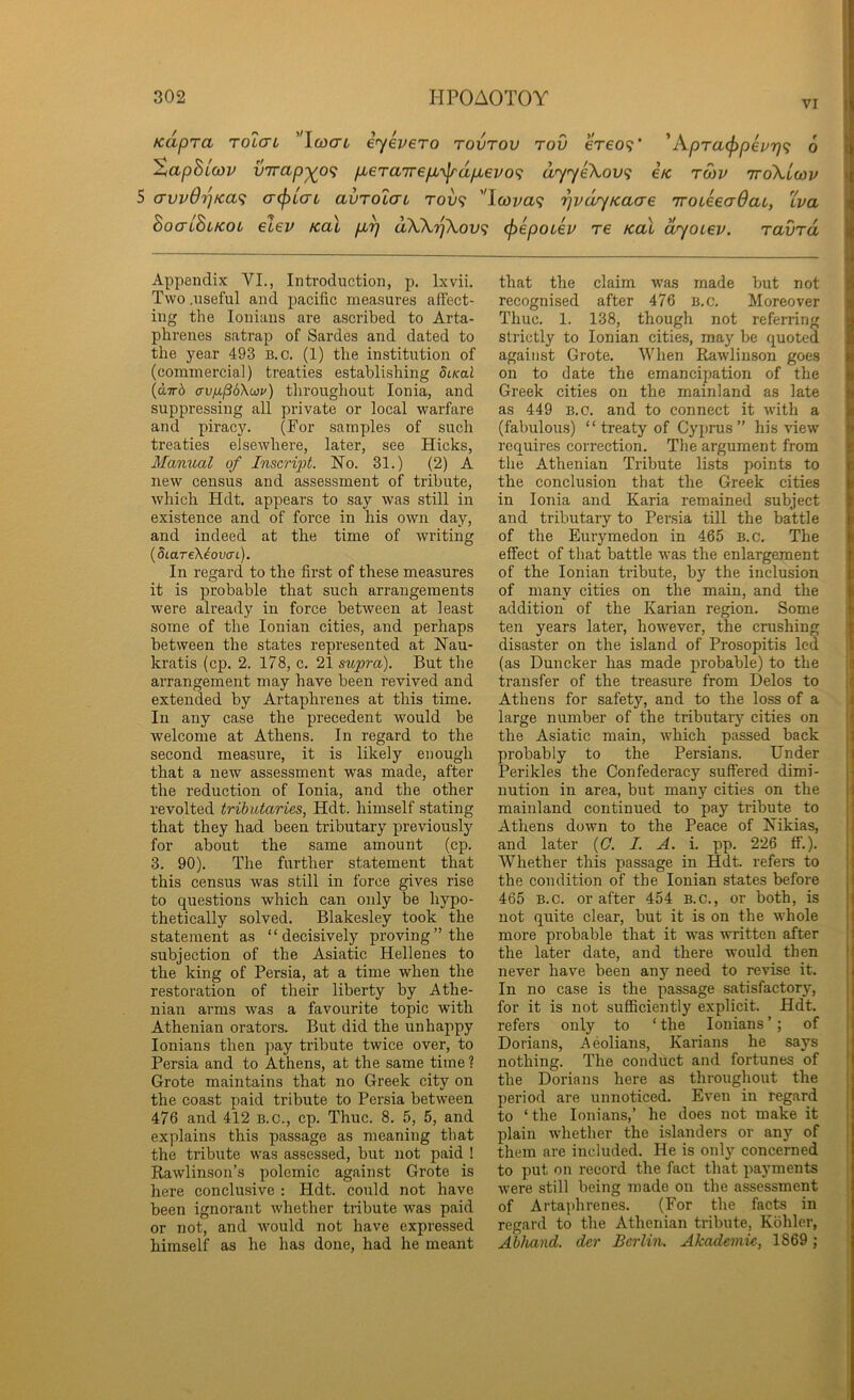 VI Kapra toIctl ''\o3aL iyevero tovtov tov ereo9' 'A.pra(^pevr)<i 6 %aphio3v virap^o<; p>6ra'jr€p,'\^dpbevo<; uyyeXov<; Ik. twv ttoXlwv 5 avvO'pKa^ a(f)LcrL avTOLcrt rov<; '’Icova'^ 'pvdyKaae iToikecrQai, 'Iva BocrlBiKot elev Kal p.^ dW7]\ov<; cf)6poLei> re kul dyoiev. ravTo, Appendix VI., Introduction, p, Ixvii. Two .useful and pacific measures affect- ing the loniaus are ascribed to Arta- phrenes satrap of Sardes and dated to the year 493 B.c. (1) the institution of (commercial) treaties establishing 5lko.I {dirb cyv/j.p6X(i}v) throughout Ionia, and suppressing all private or local warfare and piracy. (For samples of such treaties elsewhere, later, see Hicks, Manual of Inscript. No. 31.) (2) A new census and assessment of tribute, which Hdt. appears to say was still in existence and of force in his own day, and indeed at the time of writing (StareXeoacrt). In regard to the first of these measures it is probable that such arrangements were already in force between at least some of the Ionian cities, and perhaps between the states represented at Nau- kratis (cp. 2. 178, c. 21 supra). But the arrangement may have been revived and extended by Artaphrenes at this time. In any case the precedent would be welcome at Athens. In regard to the second measure, it is likely enough that a new assessment was made, after the reduction of Ionia, and the other revolted tributaries, Hdt. himself stating that they had been tributary previously for about the same amount (cp. 3. 90). The further statement that this census was still in force gives rise to questions which can only be hypo- thetically solved. Blakesley took the statement as “decisively proving’’the subjection of the Asiatic Hellenes to the king of Persia, at a time when the restoration of their liberty by Athe- nian arms was a favourite topic with Athenian orators. But did the unhappy lonians then pay tribute twice over, to Persia and to Athens, at the same time ? Grote maintains that no Greek city on the coast paid tribute to Persia between 476 and 412 B.O., cp. Thuc. 8. 5, 5, and explains this passage as meaning that the tribute was assessed, but not paid ! Rawlinson’s polemic against Grote is here conclusive : Hdt. could not have been ignorant Avhether tribute was paid or not, and would not have expressed himself as he has done, had he meant that the claim was made but not recognised after 476 b.c. Moreover Thuc. 1. 138, though not referring strictly to Ionian cities, may be quoted against Grote. When Rawlinson goes on to date the emancipation of the Greek cities on the mainland as late as 449 B.c. and to connect it with a (fabulous) “ treaty of Cyj)rus ” his view requires correction. The argument from the Athenian Tribute lists points to the conclusion that the Greek cities in Ionia and Karia remained subject and tributary to Persia till the battle of the Eurymedon in 465 B.c, The effect of that battle was the enlargement of the Ionian tribute, by the inclusion of many cities on the main, and the addition of the Karian region. Some ten years later, however, the crushing disaster on the island of Prosopitis led (as Duncker has made probable) to the transfer of the treasure from Delos to Athens for safety, and to the loss of a large number of the tributarj’^ cities on the Asiatic main, which passed back probably to the Persians. Under Perikles the Confederacy suffered dimi- nution in area, but many cities on the mainland continued to pay tribute to Athens down to the Peace of Nikias, and later {0. I. A. i. pp. 226 ff.). Whether this passage in Hdt. refers to the condition of the Ionian states before 465 B.c. or after 454 B.c., or both, is not quite clear, but it is on the whole more probable that it was written after the later date, and there would then never have been any need to revise it. In no case is the passage satisfactory, for it is not sufficiently explicit. Hdt. refers only to ‘ the lonians ’; of Dorians, Aeolians, Karians he says nothing. The conduct and fortunes of the Dorians here as throughout the period are unnoticed. Even in regard to ‘the lonians,’ he does not make it plain whether the i.slanders or any of them are included. He is only concerned to put on record the fact that payments were still being made on the assessment of Artajihrenes. (For the facts in regard to the Athenian tribute, Kohler, Abhand. dcr Berlin. Akademic, 1869 ; I \ ii i* k 1 I r I 4 ) I I I ,{ il Ij