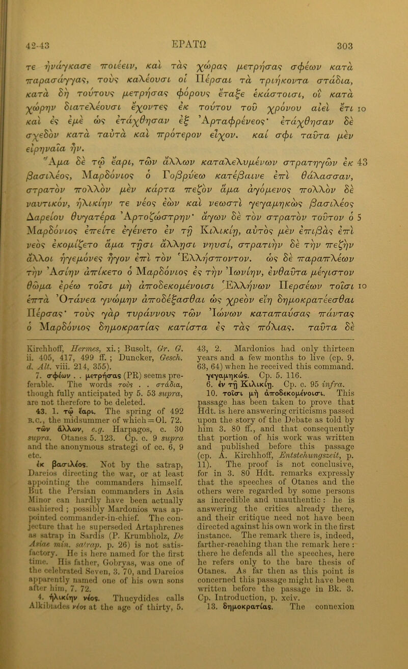 re rjvdyKaare iroieeLV, koI ra? ixerp'^cxa^ crcfjecov Kara Trapacrd'yya<;, roi)<; KoXeovcTL oi TLepcrai rd rpLTjKovra ardhia, Kara rovrov<f p,erpT^cra^ cf)opov<i era^e cKdcrroLcrc, ot Kara '^dyprjv BiareXeoiKrL eyovre^ €k rovrov rov '^povov alel en lo Ka\ e? e/Ae co? eraj^Orjcrav A.pra(j)pei>€0<;' erd'^Orjcrav Be ay^eBov Kara ravrd koX rrporepov ely(ov. Kai a^L ravra p^ev elpyvaia r}V. Apa Be r<p eapt, ro)V dWcov KaraXeXvpevcov crrparrjrycov €k 43 ^ao-iXeo9, lS,lapB6vLO<; 6 To^pveco Kare^auve enrl 6d\aaaav, arparbv ttoWov pev Kdpra Tre^ov dpa dy6pevo<i ttoWov Be vavrLKOv, rfkLKL7]v re veo<^ ecov Kal vecoarl yeyapr}Kai<^ ^aaCkeo<i Aapeiov Ovyarepa ’Apro^coarprjv' dycov Be rov arparbv rovrov 6 5 MapB6vLo<i eireire eyevero ev rfj auro? pev eTrt/Sa? e'rrl veb^ eKopi^ero dpa rfjai dWyac vr]val, arpan^v Be r^v ire^^v dXkoL 'byepove'i yyov €7rl rbv ^EiXXTjaTrovrov. o)? Be irapaTrXeav rrjv 'Aai7]v arriKero 6 M.apB6vLO<; €9 ^1covlt]v, evOavra peyiarov dwpa epeco rolai p^ diroBeKopevouaL ^^XXrjvcov Tlepaecov rolai lo eirra 'Ordvea yvcbprjv arroBe^aaQai C09 xpeot' eXt] Br^poKpareeadau Hepaa^;' tou9 yap rvpdvvov^ rwv ^Icovcov Kararravaa^ rvdvra^ 6 XlapB6vto<; BrjpoKparia^ Kariara e9 t<z9 nviXia^. ravra Bb Kirchhoff, Hermes, xi.; Biisolt, Gr. G. ii. 405, 417, 499 ff. ; Duncker, Gesch. d. AIL viii. 214, 355). 7. <T(|)€wv . . n€Tp'^(ras (PR) seems pre- ferable. The words roi)s . . arddia., though fully anticipated by 5. 53 su^pra, are not therefore to be deleted. 43. 1. Tw ?api. The spring of 492 B.C., the midsummer of which = 01. 72. Twv dXXwv, e.g. Harpagos, c. 30 supra. Otanes 5. 123. Cp. c. 9 supra, and the anonymous strategi of cc. 6, 9 etc. €K pacriX^os. Not by the satrap, Dareios directing the war, or at least appointing the commanders himself. But the Persian commanders in Asia Minor can hardly have been actually cashiered ; possibly Mardonios was ap- pointed commander-in-chief. The con- jecture that he superseded Artajjhrenes as satrap in Sardis (P. Krurabholz, De Asiae min. sa'rap. p. 26) is not satis- factory. He is here named for the first time. His father, Gobryas, was one of the celebrated Seven, 3. 70, and Dareios apparently named one of his own sons after him, 7. 72. 4. T|XiK^v v^os. Thucydides calls Alkibiades vio% at the age of thirty, 5. 43, 2. Mardonios had only thirteen years and a few months to live (cp. 9. 63, 64) when he received this command. Y€yapT]Kws. Cp. 5. 116. 6. ev rfj KiXiKii]. Cp. c. 95 infra. 10. Toicri p,'?! aTToSeKop^voiori. This passage has been taken to prove that Hdt. is here answering criticisms passed upon the story of the Debate as told by him 3. 80 ff., and that consequently that portion of his work was written and published before this passage (cp. A. Kirchhoff, Entstehungszeit, p. 11). The proof is not conclusive, for in 3. 80 Hdt. remarks expressly that the speeches of Otanes and the others were regarded by some persons as incredible and unauthentic : he is answering the critics already there, and their critique need not have been directed against his own work in the first instance. The remark there is, indeed, farther-reaching than the remark here : there he defends all the speeches, here he refers only to the bare thesis of Otanes. As far then as this point is concerned this passage might have been written before the passage in Bk. 3. Cp. Introduction, p. xciv. 13. SqpoKpaTlas. The connexion