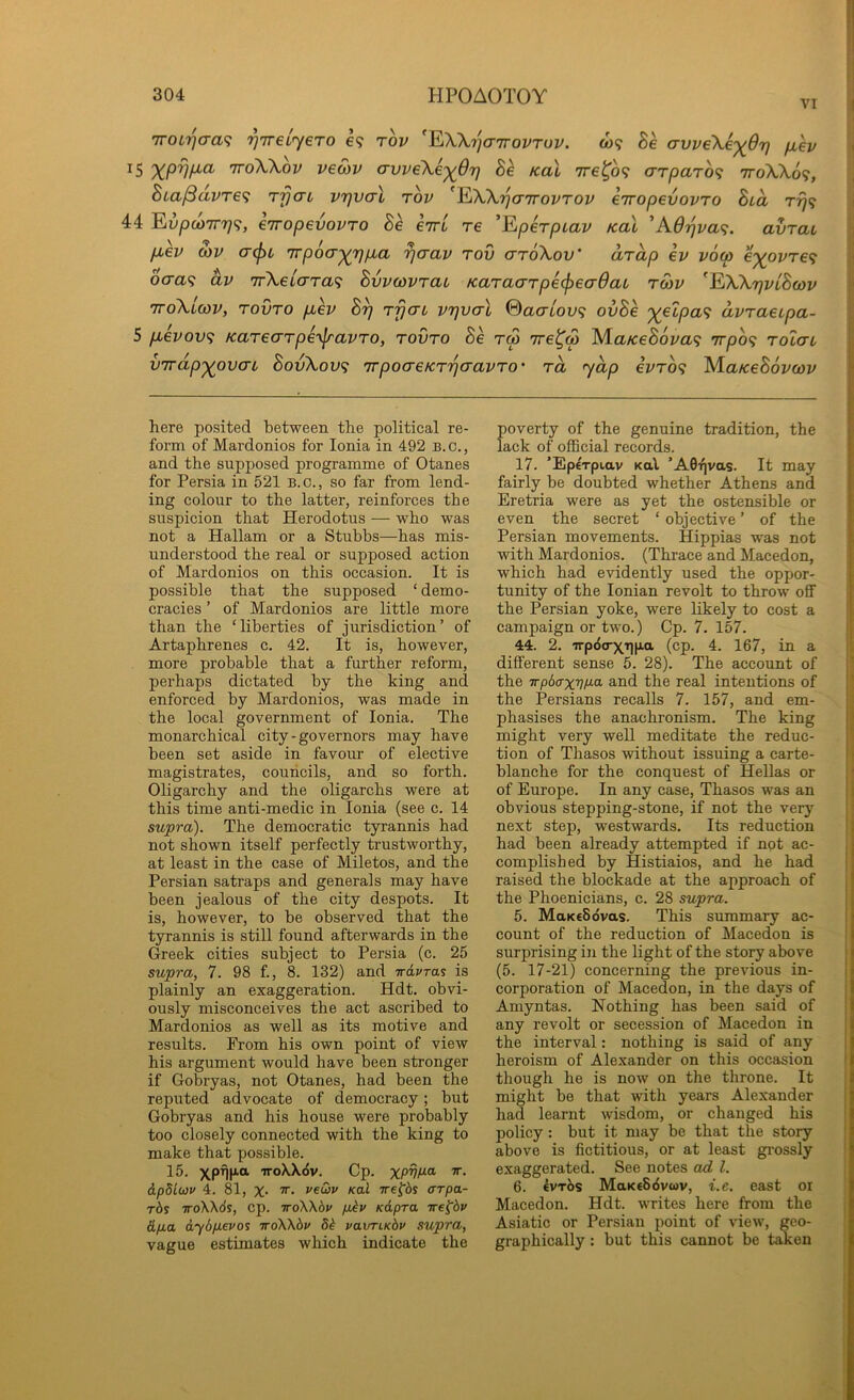 VI TTOiT^cra.? rj'ireL'yero e? rov ^^WriaTrovruv. coif Se avveXe'^67} /xev 15 TToWov veSiv avveXe’^Orj Be koX ire^of arparof ttoXXo?, Bia^avref rfjaL V7)V(tI tov ^EiW'qairovTov eiropevovro Bca 44 EivpcoTTrjf, eiropevovTO Be eirL re 'Fiperpcav Kal 'KBi^vaf. avrai p,ev Q)V (T(f)t 7rpocr^r)p,a ^aav rov crroXov' arap ev voco e'^ovref ocraf av irXeicrraf Bvvcovrai Karacrrpecfiecrdac rojv ^^WrjvLBcov TToXicov, rovro puev B^ rfjcn vtjvctI ©acrtoi/9 ovBe ')(eipa<i avraetpa- 5 p^evovf Karearpe^jravro, rovro Be rep Tre^w MaKeBovaf irpof rolai VTrdp’^ovcn BovXov<; nrpocTeKrrjcravro' rd yap evrof M.aKeB6vcov here posited between the political re- form of Mardonios for Ionia in 492 b. c. , and the supposed programme of Otanes for Persia in 521 b.c., so far from lend- ing colour to the latter, reinforces the suspicion that Herodotus — who was not a Hallam or a Stubbs—has mis- understood the real or supposed action of Mardonios on this occasion. It is possible that the supposed ‘ demo- cracies ’ of Mardonios are little more than the ‘liberties of jurisdiction’ of Artaphrenes c. 42. It is, however, more probable that a further reform, perhaps dictated by the king and enforced by Mardonios, was made in the local government of Ionia. The monarchical city - governors may have been set aside in favour of elective magistrates, councils, and so forth. Oligarchy and the oligarchs were at this time anti-medic in Ionia (see c. 14 supra). The democratic tyrannis had not shown itself perfectly trustworthy, at least in the case of Miletos, and the Persian satraps and generals may have been jealous of the city despots. It is, however, to be observed that the tyrannis is still found afterwards in the Greek cities subject to Persia (c. 25 supra, 7. 98 f., 8. 132) and -irdvras is plainly an exaggeration. Hdt. obvi- ously misconceives the act ascribed to Mardonios as well as its motive and results. From his own point of view his argument would have been stronger if Gobryas, not Otanes, had been the reputed advocate of democracy; but Gobryas and his house were probably too closely connected with the king to make that possible. 15. xpf][jia TToWeiv. Cp. XPVf^ei tt. dpdiwv 4. 81, X‘ rewv Kal irej^bs arpa- t6s TToXXds, cp. iroWbv pjbv Kdpra ire^bv (Lfia dySpevos ttoXX^j' db vaxrriKbv supra, vague estimates which indicate the poverty of the genuine tradition, the lack of official records. 17. ’Eperpiav Kal ’A0T|vas. It may fairly be doubted whether Athens and Eretria were as yet the ostensible or even the secret ‘ objective ’ of the Persian movements. Hippias was not with Mardonios. (Thrace and Macedon, which had evidently used the oppor- tunity of the Ionian revolt to throw off the Persian yoke, were likely to cost a campaign or two.) Cp. 7. 157. } 44. 2. 'irpdo-X'qp.a (cp. 4. 167, in a j different sense 5. 28). The account of i’ the 7rp6(rx77/xa and the real intentions of ' the Persians recalls 7. 157, and em- ;■ phasises the anachronism. The king might very well meditate the reduc- ‘ tion of Thasos without issuing a carte- blanche for the conquest of Hellas or of Europe. In any case, Thasos was an obvious stepping-stone, if not the very next step, westwards. Its reduction had been already attempted if not ac- complished by Histiaios, and he had raised the blockade at the approach of the Phoenicians, c. 28 supra. 5. MaKcSdvas. This summary ac- count of the reduction of Macedon is surprising in the light of the story above (5. 17-21) concerning the previous in- corporation of Macedon, in the days of Amyntas. Nothing has been said of any revolt or secession of Macedon in the interval: nothing is said of any heroism of Alexander on this occasion though he is now on the throne. It might be that with years Alexander had learnt wisdom, or changed his policy: but it may be that the story above is fictitious, or at least grossly exaggerated. See notes ad 1. 6. €vtXs MaKcSdvwv, i.e. east or Macedon. Hdt. writes here from the Asiatic or Persian point of view, geo- graphically : but this cannot be taken