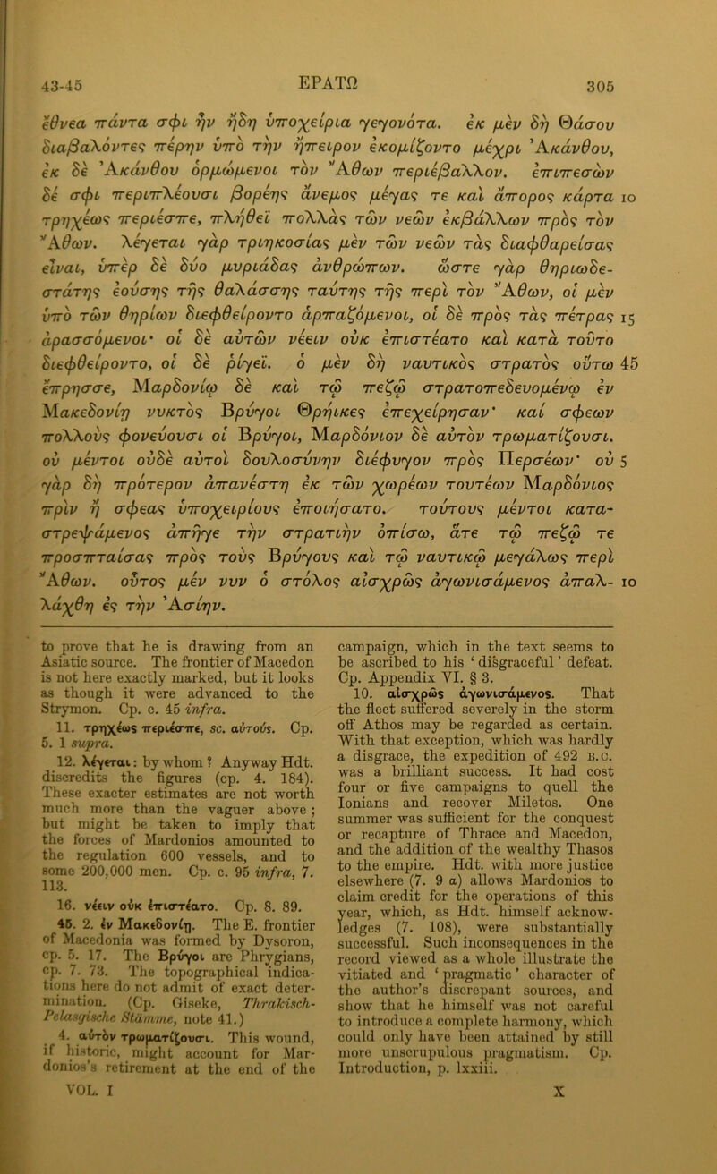 Wvea 'irdvra <T(f)i rjv ^hrj v'rro')(eLpLa yeyovora. e/c /xh By @dcrov Bia^a\6vT€<i iripyv vtto ryv yireupov eKop,L^ovro pLe‘)(^pL 'KicdvOov, €K Be A-KdvOov oppLOipjevoi tov '*A.0coi> Trepie/SaWov. e'JTL'ireauiv Be crtpL 'irepL'ifkeovcTL ^operj^ avep,o<i p,eya<i re Kal diropo^ Kdpra lo r/37;;^ea)? 'irepieaire, TrXyOei 7roWd<; twv vecov eK^dXkwv irpo^ rov ’'Adcov. Xeyerai yap rpcyKoata^ p,ev tmv veo)v ra9 BLa^6apeio-a<^ elvai, virep Be Bvo piVpidBa^ dvOpdtTrav. ware yap dypuoBe- a-rdTr}<i eovay<i 0a\daa-7}<; ravTr}<; rrj^ irepl rov AOcov, ol pcev VTTO ro)V Oypicov BLe<f)deipovTO dpTra^opuevoL, ol Be irpb<i ra? Trerpa'^ 15 dpaaaop,evoi’ ol Be avrcou veeLV ovk emareaTO Kal Kara tovto Bte^deipovro, ol Be plyel. 6 pbev By vavTLKO<; arparo^i ovtco 45 htpyaae, AiapBovlw Be Kal tm arparoTreBevopLeva ev AiaKeBoviy vvkto<; ^pvyoi %pybKe<i e'ire')(elpy(Tav' Kal cr^ecov TToWov^ (povevovaL ol ^pvyoc, iS/lapBoviov Be avrbv rpojpLaTL^ovcn. ov pLevTOL ovBe avrol BovXoavvyv Bue^vyov Trpb^ TLepaecov’ ov 5 yap By irporepov diraveary eK twv •^copecov rovrecov M.apB6vLo<; Trplv y (T^ea^ V7ro'^eipLov<; eirobyaaTO. rovrov^ pbevroi Kara^ (TTpe’\lrdpbevo<^ aTrijye ryv arpariyv OTrLcrco, are rw 7re^<p re 'irpoaTtraiaa^ Tvpb^ rov<; ^pvyov^ Kal rm vavriKw pieydX(o<; irepl 'AOcov. ovTo<; pbev vvv 6 arbXo^ alcr^pw^; dyo)Vbadpbevo<; diraX- 10 Xd'^Oy €9 ryv 'Aaiyv. to prove that he is drawing from an Asiatic source. The frontier of Macedon is not here exactly marked, but it looks as though it were advanced to the Strymon. Cp. c. 45 infra. 11. TpTjX^ws TT€pU<nr«, sc. oiJroiis. Cp. 5. 1 supra. 12. X^yerai: by whom ? Anyway Hdt. discredits the figures (cp. 4. 184). These exacter estimates are not worth much more than the vaguer above; but might be taken to imply that the forces of Mardonios amounted to the regulation 600 vessels, and to some 200,000 men. Cp. c. 95 infra, 7. 113. 16. v^tiv OVK ^irwTT^aTO. Cp. 8. 89. 45. 2. 4v MaK€8ovii). The E. frontier of Macedonia was formed by Dysoron, cp. 5. 17. The Bpv-yoi are Phrygians, cp. 7. 73. The topographical indica- tions here do not admit of exact deter- mination. (Cp. Giseke, Thrakisch- Pelasfjische Stdinme, note 41.) 4. avrJ)v Tpcapari^ovo-u. This wound, if historic, miglit account for Mar- donios’s retirement at the end of the VOL. I campaign, which in the text seems to be ascribed to his ‘ disgraceful ’ defeat. Cp. Appendix VI. § 3. 10. alirxpais dyovurdpevos. That the fleet suffered severely in the storm off Athos may be regarded as certain. With that exception, which was hardly a disgrace, the expedition of 492 B.c. was a brilliant success. It had cost four or five campaigns to quell the lonians and recover Miletos. One summer was sufficient for the conquest or recapture of Thrace and Macedon, and the addition of the wealthy Thasos to the empire. Hdt. with more justice elsewhere (7. 9 a) allows Mardonios to claim credit for the operations of this year, which, as Hdt. himself acknow- ledges (7. 108), were substantially successful. Such inconsequences in the record viewed as a whole illustrate the vitiated and ‘ pragmatic ’ character of the author’s discrepant sources, and show that he himself was not careful to introduce a complete harmony, which could only have been attained by still more unscrupulous pragmatism. Cp. Introduction, p. lx.xiii. X