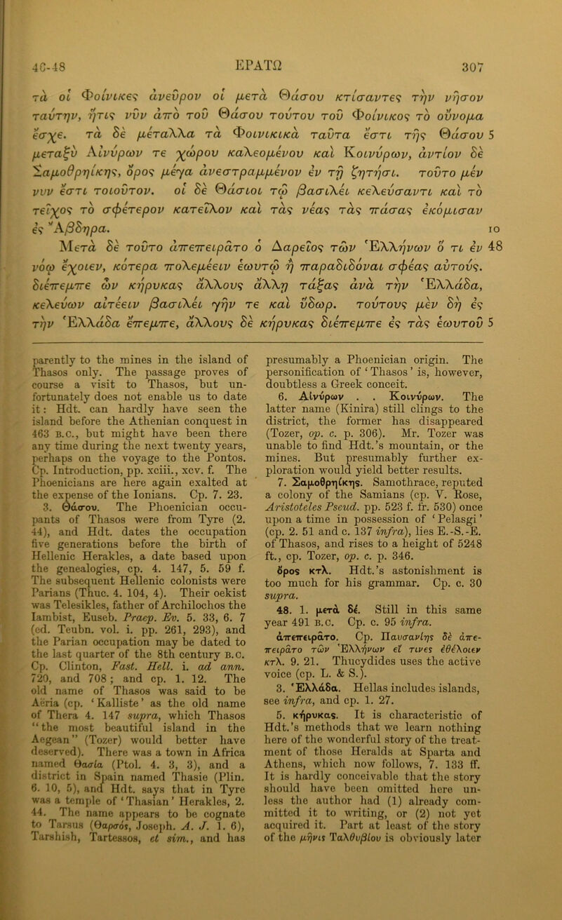 TU ol ^0LVLKe<; avevpov ot fxera 0acrou KTLaavTe<i v^<tov ravTTjv, 7]Ti<i vvv airo rou 0dcrov tovtov tov ^olvlko<; to ovvofxa ecr^€. rd Be fieraWa rd ^oiviKLKd ravra eart t?}? @daov 5 fiera^v Ali'vpcov re '^(opov KoXsopLevov koX KoLvvpcov, dvriov Be SapLoOpTjLKT]'^, opo<^ pieya dvecrrpap,pievov ev rij tovto p,ev vvv €(TTt roiovTov. ol Be %dcnoL tw (SaaCkh KeXevaavTL Kal to rel')(o<i TO (T(f>eTepov KaTeikov Kal ra? rea? ra? Tracra? eKopuaav €9 '*A^Brjpa. Mera 5e tovto direTreipaTO 6 Aapeto? tmv ^^Wijvcov 6 tl ev 48 v6^ e'^otev, KOTepa irokepieeLV ecovTS r) 'irapaBiBovat acj^ea^; avTov<;. Bieirep^ire oiv K'ppvKa<^ dWov<; dXkrj Ta^a<; dvd t^v ^EA-Xa8a, Kekevcov aWeeLv ^aaiXU <yrjv re koX vBcop. tovtov^ pcev B^ €9 T^v *EXXa8a eTrepLTre, dXkov<^ Be KrjpvKa<i BieTrep^ire e9 t<z9 ecovTov 5 lO parently to tlie mines in tlie island of Thasos only. The passage proves of course a visit to Thasos, but un- fortunately does not enable us to date it: Hdt. can hardly have seen the island before the Athenian conquest in 463 B.C., but might have been there any time during the next twenty years, perhaps on the voyage to the Pontos. Cp. Introduction, pp. xciii., xcv. f. The Phoenicians are here again exalted at the expense of the lonians. Cp. 7. 23. 3. 0d<rov. The Phoenician occu- pants of Thasos were from Tyre (2. 44), and Hdt. dates the occupation five generations before the birth of Hellenic Herakles, a date based upon the genealogies, cp. 4. 147, 5. 59 f. The subsequent Hellenic colonists were Parians (Thuc. 4. 104, 4). Their oekist was Telesikles, father of Archilochos the lambist, Euseb. Fraep. Ev. 5. 33, 6. 7 (ed. Teubn. vol. i. pp. 261, 293), and the Parian occupation may be dated to the last quarter of the 8th century B.c. Cp. Clinton, Fast. Hell. i. ad arm. 720, and 708; and cp. 1. 12. The old name of Thasos was said to be Aeria (cp. ‘ Kalliste ’ as the old name of Thera 4. 147 supra, which Thasos “ the most beautiful island in the Aegean” (Tozer) would better have deserved). There was a town in Africa named Baaia (Ptol. 4. 3, 3), and a district in Spain named Thasie (Plin. 6. 10, 5), ancl Hdt. says that in Tyre was a temple of ‘ Thasian ’ Herakles, 2. 44. The name appears to be cognate to Tarsus (0a/xrds, Joseph. A. J. 1. 6), Tarshish, Tartessos, et sim,, and has presumably a Phoenician origin. The personification of ‘ Thasos ’ is, however, doubtless a Greek conceit. 6. Alvvpwv . . Koivvpwv. The latter name (Kinira) still clings to the district, the former has disappeared (Tozer, op. c. p. 306). Mr. Tozer was unable to find Hdt.’s mountain, or the mines. But presumably further ex- ploration would yield better results. 7. Sap.o0prifKT|s. Samothrace, reputed a colony of the Samians (cp. V. Rose, Aristoteles Pseud, pp. 523 f. fr. 530) once upon a time in possession of ‘ Pelasgi ’ (cp. 2. 51 and c. 137 infra), lies E.-S.-E. of Thasos, and rises to a height of 5248 ft., cp. Tozer, op. c. p. 346. Spos kt\. Hdt.’s astonishment is too much for his grammar. Cp. c. 30 supra. 48. 1. perd 84. Still in this same year 491 b.c. Cp. c. 95 infra. dirtirtipdro. Cp. Jlavaavlr]! 54 aTre- ireipaTO rwv 'EKMjuwv et nves ^64\oiey kt\. 9. 21. Thucydides uses the active voice (cp. L. & S.). 3. 'EX\d8a. Hellas includes islands, see infra, and cp. 1. 27. 5. KfjpvKtts. It is characteristic of Hdt.’s methods that we learn nothing here of the wonderful story of the treat- ment of those Heralds at Sparta and Athens, wliich now follows, 7. 133 if. It is hardly conceivable that tlie story should have been omitted hero un- less the author had (1) already com- mitted it to writing, or (2) not yet acquired it. Part at least of the story of the piji/is TaX0u/3iou is obviously later