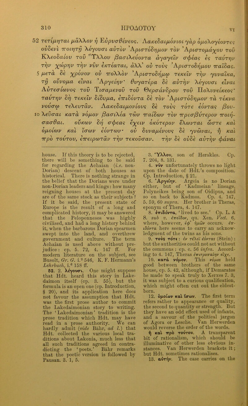 VI 52 T€TLfX7]TaL ^oXKov y JLvpva6ev€0(;. AaKeSaLfxovLOL yap opboXoyeovre^; ovBevl TroLrjTjj \eyovcn avrov 'ApLaroBrjpLov rov 'ApLarop.d'^^ov tov }^\eoBaLov TOV ^''TWov ^aaCKevovTa dyayelv o'(f)€a<; e9 ravTirjv r^v %(W|097i/ T^v vvv eKTearat, a)OC ov tov? 'Apiarohrjpiov TratSa?. 5 p^erd Be '^povov ov ttoWov 'ApiaToBrjpcp reKelv r^v yvvatKa, rfj ovvo/xa elvau 'ApyeLrjv' dvyarepa Be avr^v Xeyovat elvai AvTeaiwvo<i tov 'Ticrapevov tov ©epadvBpov tov IloXvi/etVeo?* TavTTjv B^ TeKelv BiBvpa, eTriBovTa Be tov 'ApLVToBrjpov to, Teicva vovcrcp TeXevTav. AatceBaipoviov^ Be tov? tot6 e6vTa<i ySov- 10 XevcraL KaTU vopbov /SaacXea TOiv TralBcov tov irpea^vTepov ttolt}- aaaOaL. ovkcov By a<^ea<i e^etv OKOTepov eXcovTau waTe Kal opuoLcov Kal Lcrcov eovTcov' ov Bvvapevov<; Be yvwvaL, y Kal irpo TOVTOV, eTreipcoTCLV Tyv TeKovaav. Tyv Be ovBe avTyv <pdvai house. If this theory is to be rejected, there will be something to be said for regarding the Achaian {i.e. non- Dorian) descent of both houses as historical. There is nothing strange in the belief that the Dorians were under non-Dorian leaders and kings: how many reigning houses at the present day are of the same stock as their subjects ? If it be said, the present state of Europe is the result of a long and complicated history, it may be answered that the Peloponnesos was highly civilised, and had a long history behind it, when the barbarous Dorian speai-men swept into the land, and overthrew government and culture. The term Achaian is used above without pre- judice : cp. 6. 72, 4. 147 ff. For modern literature on the subject, see Busolt, Gfr. Cr. i.2 546, K. F. Hermann’s Lehrhuch, i.® 158 ff. 62. 2. Xeyovert. One might suppose that Hdt. heard this story in Lake- daimon itself (cp. 3. 55), but the formula is an open one (cp. Introduction, § 20), and its application here does not favour the assumption that Hdt. was the first prose author to commit the Lakedaimonian story to writing. The ‘Lakedaimonian’ tradition is the prose ti’adition which Hdt. may have read in a prose authority. We can hardly admit {vide Biihr, ad 1.) that Hdt. collected the various local tra- ditions about Lakonia, much less that all such traditions agreed in contra- dicting the ‘poets.’ Bahr remarks that the poetic version is followed by Pausan. 3. 1, 5. 3. YXXov, son of Herakles. Cp. 7. 204, 8. 131. 4. vvv unfortunately throws no light upon the date of Hdt.’s composition. Cp. Introduction, § 21. 6. ’ApyeCt^v. Argeia is no Dorian either, but of ‘ Kadmeian ’ lineage, Polyneikes being son of Oidipus, and so on back to Kadmos. Cp. 4. 147, 5. 59, 60 supra. Her brother is Theras, eponym of Thera, 4. 147. 8. eiriSovTa, ‘lived to see.’ Cp. L. & S. sui V. iireidov, qu. Xen. Vect. 6, where, however, e<p’ 7]/j.Qv occurs, iir- iSovra here seems to carry an acknow- ledgment of the twins as his sons. 9. Tovs TOT€ : iv riXeC iovras (Stein): but the authorities could not act without the commons : cp. c. 56 infra. Accord- ing to 4. 147, Theras eiriTpoTra.L'qv elxe. 10. Kara vopov. This vo'/ios held good between brothers of the same house, cp. 5. 42, although, if Demaratos be made to speak truly to Xerxes 7. 3, it was subject to a curious qualification, which might often cut out the eldest- born. 12. 6|xoi(ov Kal l'o-<ov. The first term refers rather to appearance or quality, the second to quantity or strength. But they have an odd effect used of infants, and a savour of the political jargon of Agora or Lesche. Van Herwerden would reverse the order of the words. i) Kal irpb tovtov. A transparent bit of rationalism, which should be illuminative of other less obvious in- stances. Van Herwerden brackets it; but Hdt. sometimes rationalises. 13. avTTjv. The case carries on the