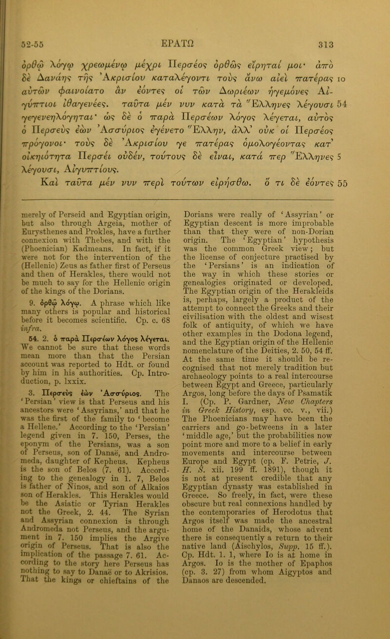 op6(p Xo7p ‘^p€0}fiev(p P'^XP^' nepo-609 opOSi^ eLprjraL pou' airo 5e Aavdrj'i rt]<i 'AKpiaiov KaraXeyovTL roy? dvco alel 'irarkpa^ lo avTWV (paLvoiaro dv e6vre<i ol rcov Acopikcov '^yepov€<; Al- •yviTTLOL l0ay€V6€<;. ravra pcev vvv Kara ra ''EiXK7}ve<i XeyovcTL 54 yeyeverfKoyrjTaL' co? Be 6 'irapa Tlepaecov X0709 Xeyerat, avro<; 6 TLepcrev^ icov ’AacrvpLO<; iyevero EAXtjv, dW' ovk ol Tlepcreo^; TTpoyovoL' Toy? Be 'AKpLaiov ye irarepa^ 6po\oyeovTa<^ kut olKTiLOTTjra TLepaet ovBev, rovrov<; Be elvac, Kara irep ^Xk7]ve<; 5 XeyovaL, Alyvirriov^. Kat ravra fiev vvv Trepl rovrcov eiprjaOco. 6 ri Be eovre^ 55 merely of Perseid and Egyptian origin, but also through Argeia, mother of Eurysthenes and Prokles, have a further connexion with Thebes, and with the (Phoenician) Kadmeans. In fact, if it were not for the intervention of the (Hellenic) Zeus as father first of Perseus and then of Herakles, there would not be much to say for the Hellenic origin of the kings of the Dorians. 9. 6p0w Xciyo), A phrase which like many others is popular and historical before it becomes scientific. Cp. c. 68 infra. 64. 2. 6 Trapd Ilepcrewv Xdyos X^yerai. We cannot be sure that these words mean more than that the Persian account was reported to Hdt. or found by him in his authorities. Cp. Intro- duction, p. Ixxix. 3. Ilcptrevs e«v ’Ao-(rvpios. The ‘ Persian ’ view is that Perseus and his ancestors were ‘Assyrians,’ and that he was the first of the family to ‘ become a Hellene.’ According to the ‘Persian’ legend given in 7. 150, Perses, the e^onym of the Persians, was a son of Perseus, son of Danae, and Andro- meda, daughter of Kepheus. Kepheus is the son of Belos (7. 61). Accord- ing to the genealogy in 1. 7, Belos is father of Ninos, and son of Alkaios son of Herakles. This Herakles would be the Asiatic or Tyrian Herakles not the Greek, 2. 44. The Syrian and Assyrian connexion is through Andromeda not Perseus, and the argu- ment in 7. 150 implies the Argive origin of Perseus. That is also tlie implication of the passage 7. 61. Ac- cording to the story here Perseus has notliing to say to Danae or to Akrisios. That the kings or chieftains of the Dorians were really of ‘ Assyrian ’ or Egyptian descent is more improbable than that they were of non-Dorian origin. The ‘ Egyptian ’ hypothesis was the common Greek view; but the license of conjecture practised by the ‘ Persians ’ is an indication of the way in which these stories or genealogies originated or developed. The Egyptian origin of the Herakleids is, perhaps, largely a product of the attempt to connect the Greeks and their civilisation with the oldest and wisest folk of antiquity, of which we have other examples in the Dodona legend, and the Egyptian origin of the Hellenic nomenclatm-e of the Deities, 2. 50, 54 ft’. At the same time it should be re- cognised that not merely tradition but archaeology points to a real intercourse between Egypt and Greece, particularly Argos, long before the days of Psamatik I. (Cp. P. Gardner, New Chapters in Creek History, esp. cc. v., vii.) The Phoenicians may have been the carriers and go-betweens in a later ‘ middle age, ’ but the probabilities now point more and more to a belief in early movements and intercourse between Europe and Egypt (cp. F. Petrie, J. H. 8. xii. 199 ft. 1891), though it is not at present credible that any Egyptian dynasty was established in Greece. So freely, in fact, were these obscure but real connexions handled by the contemporaries of Herodotus that Argos itself was made the ancestral home of the Danaids, whose advent there is consequently a return to their native land (Aischylos, Supp. 15 ft.). Cp. Hdt. 1. 1, whore lo is at home in Argos. lo is the mother of Epaphos (cp. 3. 27) from whom Aigyptos and Danaos are descended.