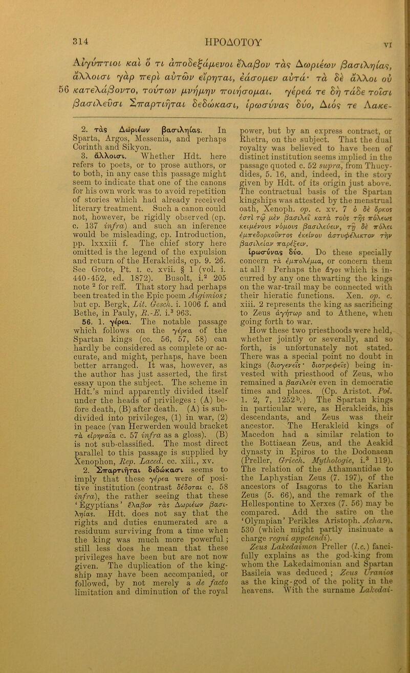 VI AtyviTTLOL Kai 0 Ti aTToBe^dfievoL eXa^ov rd<f Acopiecou (3aaLX7jLa<;, aXXoLCTL yap wepl avroiv eipr^rai, edaopiev avTd' rd Be dXXoL ov 5G KareXa^ovTO, tovtcov p^v'pp.'qv 'KOi'pcrop.aL. yeped re Br) rdBe rolai jSacTiXevo'L A7rapTi7]TaL BeBoiKacn, Lpo)crvva<i Bvo, Ato9 re Aatce- 2. rds Aoipi^cov Pac^lXT]^as. In Sparta, Argos, Messenia, and perhaps Corinth and. Sikyon. 3. dWoio-i,. Whether Hdt. here refers to poets, or to prose authors, or to both, in any case this passage might seem to indicate that one of the canons for his OAvn work was to avoid repetition of stories which had already received literary treatment. Such a canon could not, however, he rigidly observed (cp. c. 137 infra) and such an inference would be misleading, cp. Introduction, pp. Ixxxiii f. The chief story here omitted is the legend of the expulsion and return of the Herakleids, cp. 9. 26. See Grote, Pt. i. c. xvii. § 1 (vol. i. 440-452, ed. 1872). Busolt, i.^ 205 note ^ for reff. That story had perhaps been treated in the Epic poem Aigimios ; hut cp. Bergk, Lit. Oesch,. i. 1006 f. and Bethe, in Pauly, R.-E. i.® 963. 56. 1. yepea. The notable passage which follows on the y^pea of the Spartan kings (cc. 56, 57, 58) can hardly be considered as complete or ac- curate, and might, perhaps, have been better arranged. It was, however, as the author has just asserted, the first essay upon the subject. The scheme in Hdt.’s mind apparently divided itself under the heads of privileges : (A) be- fore death, (B) after death. (A) is sub- divided into privileges, (1) in war, (2) in peace (van Herwerden would bracket rd elprjvaiai c. 57 infra as a gloss). (B) is not sub-classified. The most direct parallel to this passage is supplied by Xenophon, Rep. Laced, cc. xiii., xv. 2. STrapTLfjTai. SeSwKacru seems to imply that these yipea were of posi- tive institution (contrast MSorai c. 58 infra), the rather seeing that these ‘ Egyptians ’ fKa^ov rds jSacrL- Xrjlas. Hdt. does not say that the rights and duties enumerated are a residuum surviving from a time when the king was much more powerful; still less does he mean that these privileges have been but are not now given. The duplication of the king- ship may have been accompanied, or followed, by not merely a de facto limitation and diminution of the royal power, but by an express contract, or Rhetra, on the subject. That the dual royalty was believed to have been of distinct institution seems implied in the passage quoted c. 52 supra, from Thucy- dides, 5. 16, and, indeed, in the story given by Hdt. of its origin just above. The contractual basis of the Spartan kingships was attested by the menstrual oath, Xenoph. op. c. xv. 7 6 5^ 5pKos earl T(p p.kv /3acriXe? Kara rods ryy TrdXews Keip-ivovs vbpLovs paaCkeieiv, rg TrdXei ip,ire5opKovvTo$ iKelvov a.(xrv(f>LKtKTOv ipv PaaiXeiav Trapi^eiv. tpwcrvvas 8vo. Do these specially concern rd ip.TroXip.ia, or concern them at all ? Perhaps the &yo% which is in- curred by any one thwarting the kings on the war-trail may be connected with their hieratic functions. Xen. op. c. xiii. 2 represents the king as sacrificing to Zeus dyrjTup and to Athene, when going forth to war. How these two priesthoods were held, whether jointly or severally, and so forth, is unfortunately not stated. There was a special point no doubt in kings {dioyeveh' diorperpeh) being in- vested with priesthood of Zeus, who remained a ^acrtXeds even in democratic times and places. (Cp. Aristot. Fol. 1. 2, 7, 1252^.) The Spartan kings in particular were, as Herakleids, his descendants, and Zeus was their ancestor. The Herakleid kings of Macedon had a similar relation to the Bottiaean Zeus, and the Aeakid dynasty in Epiros to the Dodonaean (Preller, Griech. Mythologie, i.® 119). The relation of the Athamantidae to the Laphystian Zeus (7. 197), of the ancestors of Isagoras to the Karian Zeus (5. 66), and the remark of the Hellespontine to Xerxes (7. 56) may be compared. Add the satire on the ‘Olympian’ Perikles Aristoph. ^c7ior«.. 530 (which might partly insinuate a charge regni appcteiuli). Zeus Lakcdaimon Preller {l.c.) fanci- fully explains as the god-king from whom the Lakedaimonian and Spartan Basileia was deduced ; Zeus Uranios as the king-god of the polity in the heavens. With the surname Lakedai- f