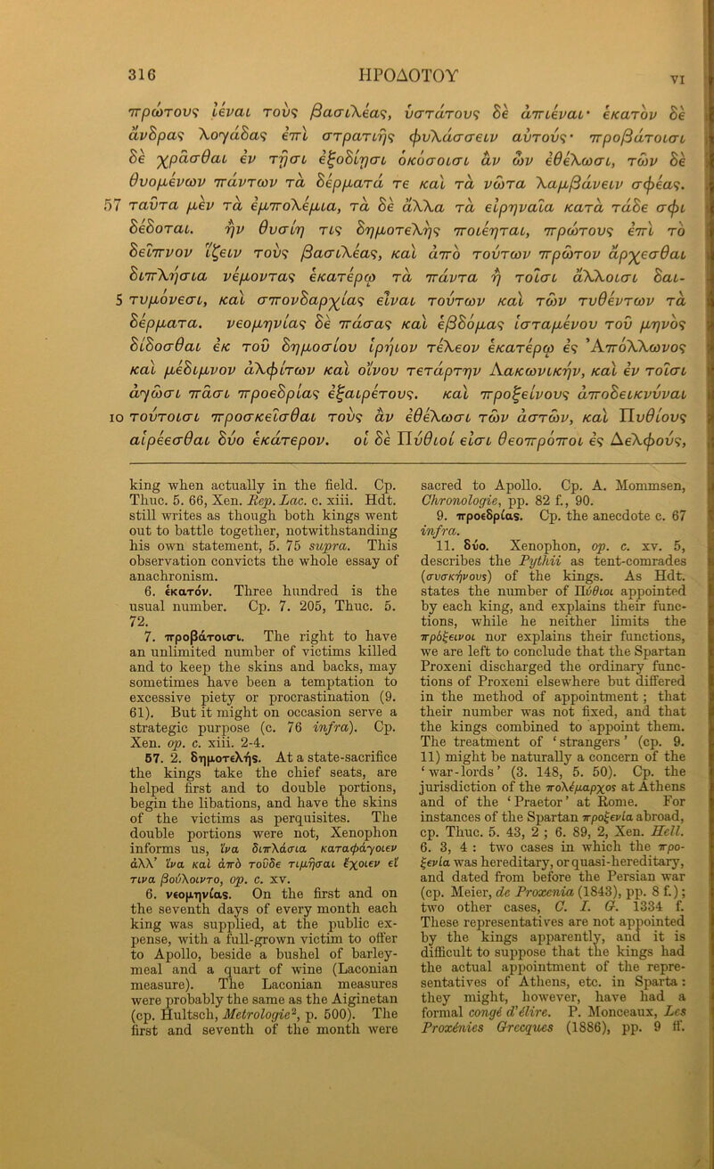 VI 7rpu>T0v<; Levai rov^i ^aaL\ea<;, vardrovi Be dinevaL' eKarov Be dvBpa<i XoydBa<i eVt aTpaTLrj<; (J)v\dacreLv avrov<;’ Trpo/BdroLaL XpdcrOai ev rfjat e^oBlrjab OKoaoLCi dv o)v iOeXcoai, rd)V Be 6vop,ev(OV TravTcov rd Beppbard re Kal rd vo)ra Xapb^dveiv <Tcf)€a<;. 57 ravra p,ev rd epuroXepua, rd Be dXXa rd elprjvala Kard ruBe a(pL BeBorat. rjv OvaiT] t49 Brjp^oreX^^; iroLerjraL, irpcorov^ eirl ro BetTTVOv t^eiv rov^ /SacuXea^;, Kal o-tto rovrcov irpSirov dp'^eadat Bi7rX7]ata vepiovra^ eKarepcp rd irdvra rj rotcn dXXoLat Bai- 5 rvpLovecn, Kal cnrovBap'^ia'^ elvau rovrcov Kal roov rvOevrcov rd Beppuara. veopurjvia^ Be 'Trdaa<; Kal €j3B6pia<i larapbevov rov pir]vb<; BiBoadai eK rov BrjpiocrLov iprjLov reXeov eKarepw e? ’AttoXXwi/o? Kal pbeBipbvov dXcjoLrcov Kal olvov rerdprrjv A.aKcovLK'qv, Kal ev rotai dycbcTL 'irdcTL irpoeBpia'^ i^aiperovi. Kal rrpo^eLvov<i diroBeLKvvvaL 10 rovroLCTL irpocrKeLadaL rov<i dv edeXcocn roov dcrrcov, Kal UvOlov^ alpeeaOaL Bvo eKarepov. oi Be HvOtoi elai deoirpoTroi e? AeX(pov<;, king wlien actually in the field. Cp. Time. 5. 66, Xen. Rep. Lac. c. xiii. Hdt. still writes as though, both kings went out to battle together, notwithstanding his own statement, 5. 75 supra. This observation convicts the whole essay of anachronism. 6. €KaTov. Three hundred is the usual number. Cp. 7. 205, Thuc. 5. 72. 7. 'n-popdrourt. The right to have an unlimited number of victims killed and to keep the skins and backs, may sometimes have been a temptation to excessive piety or procrastination (9. 61). But it might on occasion serve a strategic purpose (c. 76 infra). Cp. Xen. op. c. xiii. 2-4. 67. 2. 8t]|aot€Xi^s. At a state-sacrifice the kings take the chief seats, are helped first and to double portions, begin the libations, and have the skins of the victims as perquisites. The double portions were not, Xenophon informs us, 'iva 5nr\d(na Karacpdyoiev dW’ 'iva Kal dirb rovde TifiTjaat TLva PodXoLVTO, op. c. XV. 6. v€0|j,T]vCas. On the first and on the seventh days of every month each king was supplied, at the public ex- pense, with a full-grown victim to offer to Apollo, beside a bushel of barley- meal and a quart of wine (Laconian measure). The Laconian measures were probably the same as the Aiginetan (cp. Hultsch, Afetrologie^, p. 500). The first and seventh of the month were sacred to Apollo. Cp. A. Mommsen, Chronologic, pp. 82 f., 90. 9. irpoeSpfas. Cp. the anecdote c. 67 infra. 11. 8-uo. Xenophon, op. c. xv. 5, describes the Pythii as tent-comrades {crvcKTivovs) of the kings. As Hdt. states the number of ILddioc appointed by each king, and explains their func- tions, while he neither limits the irpb^eivot nor explains their functions, we are left to conclude that the Spartan Proxeni discharged the ordinary func- tions of Proxeni elsew’here but differed in the method of appointment; that their number was not fixed, and that the kings combined to appoint them. The treatment of ‘ strangers ’ (cp. 9. 11) might be naturally a concern of the ‘war-lords’ (3. 148, 5. 50). Cp. the jurisdiction of the icdkiimpxos at Athens and of the ‘Praetor’ at Rome. For instances of the Spartan wpo^evla abroad, cp. Thuc. 5. 43, 2 ; 6. 89, 2, Xen. Hell. 6. 3, 4 : two cases in which the irpo- ^evLa was hereditary, or quasi-hereditary, and dated from before the Persian war (cp. Meier, de Proxenia (1843), pp. 8 f.); two other cases, C. I. G. 1334 f. These representatives are not appointed by the kings apparently, and it is difficult to suppose that the kings had the actual appointment of the repre- sentatives of Atliens, etc. in Sparta: they might, however, have had a formal congd d’dlire. P. Monceaux, Lcs Proxinies Grecques (1886), pp. 9 fi’.