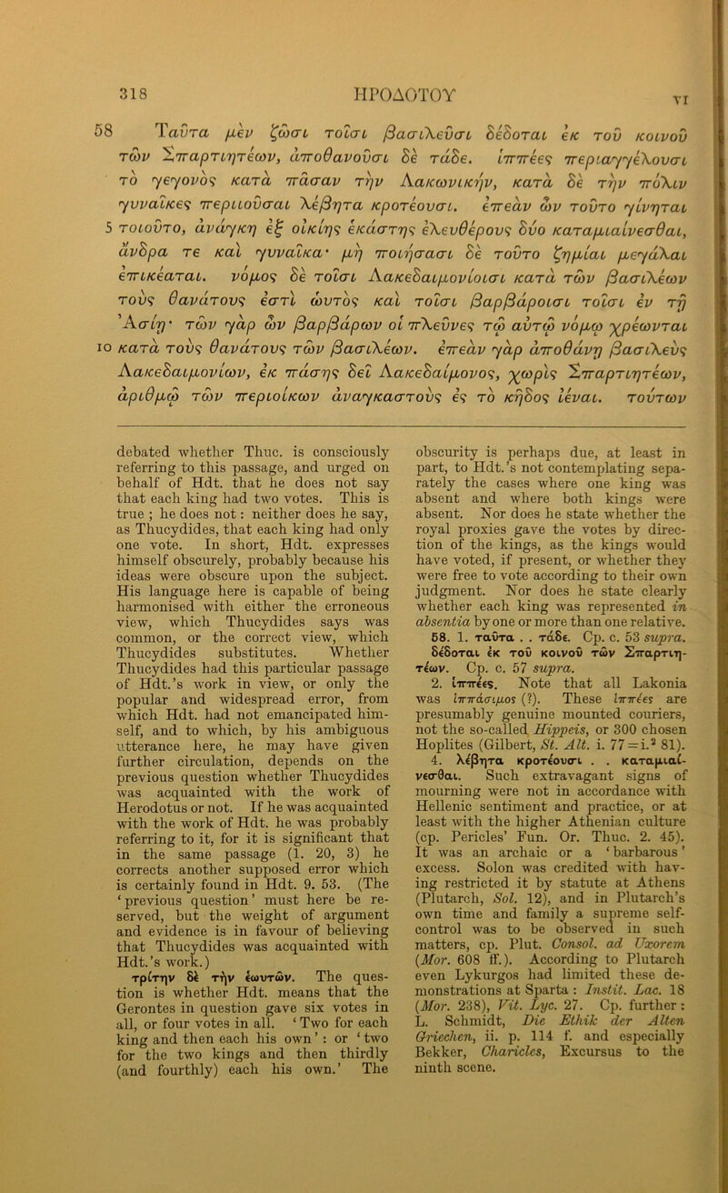 VI 58 TaCro. fiev '<^o)cn rolcn ^aaiXevaL BeBorat e/c tov kolvov TMv ^7rapTL7]T€oyv, airodavovcTL Be rdBe. i7r7ree<^ TreptayyeXovcrL TO yeyovo<; Kara Trdaav t^v Kaicoiviicrjv, Kara Be r^v ttoXlv yvvaLKe<i 'irepaovcrai Xe/SrjTa KporeovcTL. eiredv S)v tovto ylvTjTaL 5 ToiovTO, avdyKT] e^ olKLr]<; eicdarr'q<; eXevOepov^ Bvo KarapbLaiveaOaL, avBpa re KaX yvvalica' pd) 'iroirjaaai Be tovto ^7}p,laL pLeydXat eTTLKeaTab. vopio^ Be tolctl AaKeBatpovloiaL kutu tmv ^aaCXecov TOv<i 6avdTov<i ecTTL d)VTo<i KaX tolctl (Sap^dpoLcrL tolctl ev Trj AcTLrj’ TO)v yap d)V jSap/Sdpcdv ol 7rXevve<i tw avTcp vopLcp '^pecovTaL lo KaTa Tov<; 9avdTov<; tcov ^acTLXecov. iTredv yap aTToOdvr] ^aaLXev<; AafceBaLpLovLcov, e/c irdcTrj^i Bel AaKeBaipLovo<;, ‘^copX<i ^TcapTLTjTecov, dpL$pL(p TOiV TrepLOLKcov dvayKacTTov'^ e<? to K7]Bo<i levaL. tovtcov debated wlietlier Thuc. is consciously- referring to this passage, and urged on behalf of Hdt. that he does not say that each king had two votes. This is true ; he does not: neither does he say, as Thucydides, that each king had only one vote. In short, Hdt. expresses himself obscurely, probably because his ideas were obscure upon the subject. His language here is capable of being harmonised with either the erroneous view, which Thucydides says was common, or the correct view, which Thucydides substitutes. Whether Thucydides had this particular passage of Hdt.’s work in view, or only the popular and widespread error, from which Hdt. had not emancipated him- self, and to which, by his ambiguous utterance here, he may have given further circulation, depends on the previous question whether Thucydides was acquainted with the work of Herodotus or not. If he was acquainted with the work of Hdt. he was probably referring to it, for it is significant that in the same passage (1. 20, 3) he corrects another supposed error which is certainly found in Hdt. 9. 53. (The ‘previous question’ must here be re- served, but the weight of argument and evidence is in favour of believing that Thucydides was acquainted with Hdt.’s work.) Tpfrqv Si T^|v ewvTMv. The ques- tion is whether Hdt. means that the Gerontes in question gave six votes in all, or four votes in all. ‘ Two for each king and then each his own ’ : or ‘ two for the two kings and then thirdly (and fourthly) each his own.’ The obscurity is perhaps due, at least in part, to Hdt. ’s not contemplating sepa- rately the cases where one king was absent and where both kings were absent. Nor does he state whether the royal proxies gave the votes by direc- tion of the kings, as the kings would have voted, if present, or whether they were free to vote according to their own judgment. Nor does he state clearly whether each king was represented in absentia by one or more than one relative. 68. 1. ravra . . rdSe. Cp. c. 53 swpra. SeSorai Ik toO koivov twv SirapriT]- tIwv. Cp. c. 57 supra. 2. tirTT-les. Note that all Lakonia was lTnrd<n/jLos (?). These Imr^es are presumably genuine mounted couriers, not the so-called, Hippeis, or 300 chosen Hoplites (Gilbert, St. Alt. i. 77 = i.* 81). 4. Xip-rjTa KpOT€ov(Ti . . KarapiaC- v€<r9ai. Such extravagant signs of mourning were not in accordance with Hellenic sentiment and practice, or at least with the higher Athenian culture (cp. Pericles’ Fun. Or. Thuc. 2. 45). It was an archaic or a ‘ barbarous ’ excess. Solon was credited with hav- ing restricted it by statute at Athens (Plutarch, Sol. 12), and in Plutarch’s own time and family a supreme self- control was to be observed in such matters, cp. Plut. Consol, ad Uxorem {Mor. 608 ff.). According to Plutarch even Lykurgos had limited these de- monstrations at Sparta : Instil. Lac. 18 {Mor. 238), Vit. Lyc. 27. Cp. further: L. Schmidt, Die Ethik der Alien Q-nechen, ii. p. 114 f. and especially Bekker, Charicles, Excursus to the ninth scene.