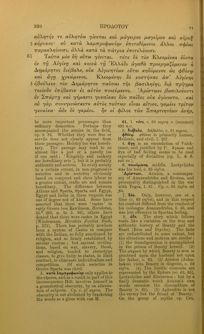 VI av\r)T')']^ T6 avXrjreco <yLverai Kal /xdyeipo^ payeipov koX Krjpv^ 5 KppvKO^' ov Kara Xap,7rpo(f)covL'r}v eTrLTiOepievoL dXkou a(f)€a<; TvapaicXrjlovaL, dXXa Kara rd Trarpia iTrtreXeovcrL. 1 Tavra puev Bp ovrco jiveraL. Tore Be tov KXeop,evea iovra iv rfj AljLvp Kal kolvo, rp 'EXXaSt dyadd Trpoepya^opuevov 6 App,dppTOf; BiefiaXe, ovk AlyLvprecov ovtco KpB6pi€VO<} &)9 <j)d6vo) Kal dyrj '^pewpbevo^. YSXeopievp<i Be vocrrpcra<; dir' Alyivp^ 5 i^ovXeve tov Appudpprov Travaai rp^i ^aaiXplp^, Bid wppypia TOLOvBe eirL^aaiv e? avrov 7roievpievo<;. ^Aplarcovi jBaaiXevovTL iv XirdpTp Kal yppiavri yvvaiKa<; Bvo iraiBe'? ovk iyivovro. Kal ov ydp (Tvveyivcoo-KeTO avro'i rovrcov elvai airio^, yapieei rpirpv yvvaiKa' o)Be Be yapbeei. pv ol cf)iXo<; tmv ^Trapriprecov dvpp, be more important personages than ordinary domestics. Perhaps they accompanied the armies in the field, cp. 9. 82. Whether they were free or servile does not clearly appear from these passages: Helotry too was heredi- tary. The passage may read to us almost like a jest or a parody (as if one said: ‘ Kingship and cookery are hereditary arts ’), but it is probably authentic and serious. In every society to a certain extent, in non-progressive societies and in societies obviously based on conquest and slave labour to a greater extent, crafts are and remain hereditary. The difference between Athens and Sparta, Sparta and Egypt, Egypt and India in these respects was one of degree not of kind. Some have asserted that there were ‘ castes ’ in early Greece (see Rawlinson, Herodotus, iii.2 265, n. to 5. 66), others have denied that there were castes in Egypt (Wiedemann, Herodots Zweites Buck, p. 573). There has probably nowhere been a system of Castes to compare with the Indian, so fully sanctioned by religion, and so firmly established by secular custom ; but ancient civilisa- tions, based on war, slavery, blood, and religion, tended to stereotype classes, to give fixity to status, to limit contract, to eliminate individualism and competition. Of such societies in Greece Sparta was chief. 5. KaxoL \a|iTrpo(j>wviTiv only applies to the K-fipvKes, and as a result in part of this inconsequence Hdt. involves himself in a grammatical obscurity, by an alterna- tion of subjects. Cp. c. 57 supra. The obscurity is not abolished by bracketing ’ the words as a gloss with van H. 61. 1. T6rt, c. 50 supra = (summer) 491 B.c. 3. BitpaXt. dii^aWe, c. 51 supra. (|>66va>. (pOdvos is primarily human, Hellenic, and civil, 7. 237. 4. dyr) ^ is an emendation of Valck- enaer, and justified by P. dyafiai and dy-r] of bad feeling seems to be used especially of divinities (cp. L. & S, sub w.). 6. Troi£V|j.€vos, middle. Leotychides was his tool, c. 65 infra. ’Ap^(^T(^>vl. Ariston, a contempor- ary of Anaxandrides and Kroisos, and presumably distinguished in the war with Tegea, 1. 67. Cp. c. 63 infra ad fin. 7. Svo. Only, however, one at a time (c. 63 infra), and in this respect his conduct differed from the conduct of his colleague Anaxandrides, 5. 40, and was less offensive to Spartan feeling. 9. t58€. The story which follows reads like a variation on the true and authentic history of Beauty and the Beast (Eros and Psyche). The facts are redistributed to some extent, but the situations and motives are similar : (1) the transfiguration is accomplished in the person of Beauty herself. (2) The fiTixcLP-n by which Beauty is won is practised upon the husband not upon the father, c. 62. (3) Ariston (Astra- bakos) visits Beauty in disguise, c. 69 infra. (4) The hostile elements are represented by the Ephors (cc. 63, 65), Leotychides and Kleomenes : but by a finely dramatic touch Ariston’s own words occasion the discomfiture of Beauty (c. 63). (5) Aphrodite is not the enemy but the friend of ‘Beauty.’ On the group of myths cp. Cox,