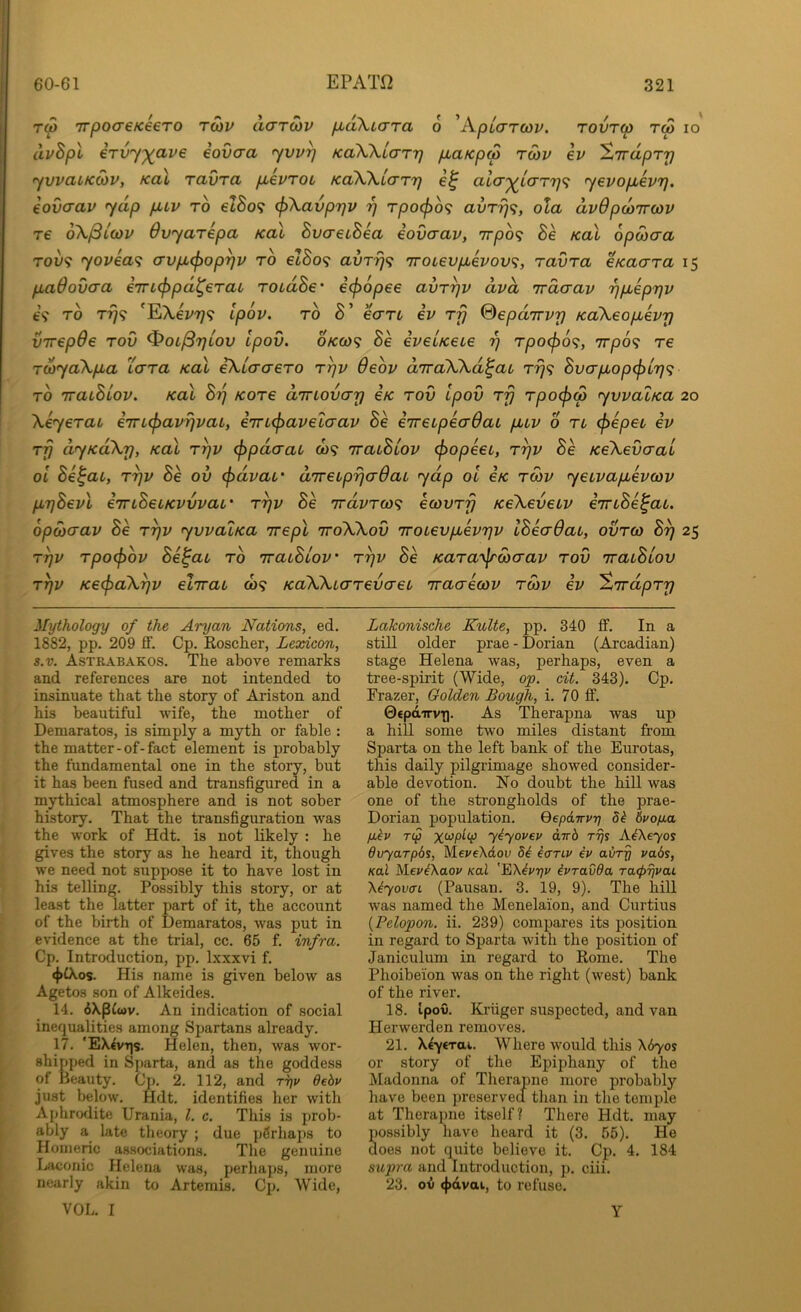 Tw TTpocreKeeTO rCiv acrroiv fiaXLcrra 6 'AplcTTCdv. tovtw tw io dvBpl iTV'y')(ave iovcra yvv^ KaWlaTr) pcaKpS ro)v ev ^Trapry yvvaiKMV, Kol ravra p,evTot KaWLary aia'^L(XTy<i yevopLevy. iovaav yap puv to eZSo? <j>\avpyv y Tpocf)b<; avry^;, ola dvdpdiircdv T€ oX^LCop Ovyarepa koI BvaecBea iovaav, 7rpb<; Be Kal opwaa T009 yovea<i avp.(f)opyp to elBo^i avry<i 'rroLevpbevov;, ravra eKaara 15 padovaa €7n(fipd^eraL roidBe’ epopee avryv dvd 'rrdaav ypbepyv 69 TO T^9 'EA,ei/7y9 ipov. TO B' earL ev rfj ©epdirvy KaXeopbevy virepde rov ^oi^yiov Ipov. 0/CC09 Be eveuKeLe y rpo(p6<i, irpo^ re rd>yaXp,a Lara Kal iXtaaero rrjv Oeov diraXXd^aL ry<i Bvapbop<f)Ly<i TO TraiBiov. Kal By Kore aTnovay eK rov ipov rfj rpo(j)w yvvaiKa 20 Xeyerau i7n(f)avyvaL, iTrLcj^aveiaav Be eireipeaQaL p,iv 6 n (jicpet ev rfj dyKoXy, Kal ryv (ppdaaL a>9 'iraiBlov (fiopeec, ryv Be KeXevaai ol Be^av, ryv Be ov (pdvai,’ direLpyaQaL ydp ol eK rcov yeivap^evcov pyBevl eTrtBeiKvvvaL’ ryv Be irdvrco^ ecovry KeXeveiv emBe^ai. opcbaav Be ryv yvva'iKa Trepl ttoXXov TroLevpuevyv IBeaOai, ovrco By 25 ryv rpo(f>ov Be^at to TraLBiov' ryv Be Kara^^Siaav rov TracBtov ryv KecpaXyv ehrai, C09 KaXXtarevaei Tvaaecov roiv ev 'Znrdpry Mythology of the Aryan Nations, ed. 1882, pp. 209 ff. Cp. Reseller, Lexicon, s.v. Astrabakos. The above remarks and references are not intended to insinuate that the story of Ariston and his beautiful wife, the mother of Demaratos, is simply a myth or fable : the matter-of-fact element is probably the fundamental one in the story, but it has been fused and transfigured in a mythical atmosphere and is not sober history. That the transfiguration was the work of Hdt. is not likely : he gives the story as he heard it, though we need not suppose it to have lost in his telling. Possibly this story, or at least the latter part of it, the account of the birth of Demaratos, was put in evidence at the trial, cc. 65 f. infra. Cp. Introduction, pp. Ixxxvi f, <}>tXos. His name is given below as Agetos son of Alkeides. 14. 6Xp{(ov. An indication of social inequalities among Spartans already. 17. 'EX^vtjs. Helen, then, was wor- shipped in Sj)arta, and as the goddess of Beauty. Cp. 2. 112, and T7)v 6ebv just below. Hdt. identifies her with Aphrodite Urania, 1. c. This is prob- ably a late theory ; due jjfirhaps to Homeric associations. The genuine Ijaconic Helena was, perhaps, more nearly akin to Artemis. Cp. Wide, VOL. I Lakonische Kulte, pp. 340 if. In a still older prae - Dorian (Arcadian) stage Helena was, perhaps, even a tree-spirit (Wide, op. cit. 343). Cp. Frazer, Golden Bough, i. 70 ff. 0€pdTTV[i. As Therapna was up a hill some two miles distant from Sparta on the left bank of the Eurotas, this daily pilgrimage showed consider- able devotion. No doubt the hiU was one of the strongholds of the prae- Dorian population. Oepdirvy 8b 6vo/Ma fibv Tip ybyovev dirb rrjs AbXeyos dvyarpbs, Me^^eXcioD 5b iariv ev a&ry vabs, Kal MevbXaov Kal '^Xbvyv ivravda Ta<p7jvai 'Kbyovai (Pausan. 3. 19, 9). The hiU was named the Menelaion, and Curtius {Pelopon. ii. 239) compares its position in regard to Sparta with the position of Janiculum in regard to Rome. The Phoibeion was on the right (west) bank of the river. 18. tpoO. Kruger suspected, and van Herwerden removes. 21. Xeyerai. Where would this \6yos or story of the Epiphany of the Madonna of Therapne more probably have been preserved than in the temple at Therapne itself? There Hdt. may possibly have heard it (3. 55). He does not quite believe it. Cp. 4. 184 supra and Introduction, p. ciii. 23. ov 4>dvai, to refuse. Y