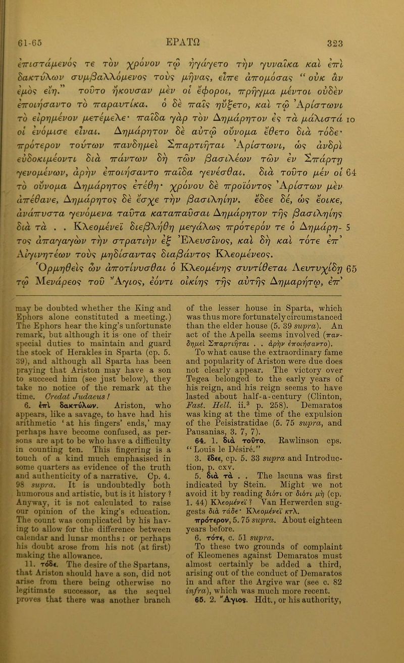 e7riaTdfX€v6<; t€ tov '^povov rw '^’yd'yero ryv ywatKa Kal cttI BaKTv\o)v (TvpL/SaWofxevo'i tou9 pirjva^, elire aTro/xoca? “ ovk dv epo<i €L7]. rovTO ijKovcrav p,ev oi ecpopot, irprj<ypja puevTOL ovBev e'TTOi'qo'avTo to TrapavTLKa. 6 Be Trat? rjv^eTo, Kal tw ^KpiarcdVL TO elpr)pLevov /xereyu-eXe* iralBa yap tov /^r)pLapr]Tov e? to, pLoXiaTa lo 01 evopLLae elvai. Arjpidp7}Tov Be avTM ovvopua eOeTO Bid ToBe' TrpoTepov TovTcov TravBypLel ’ZTrapTLrjTai 'KpLaTcovt,, co? dvBpl evBoKipLeovTL Bid TrdvTcov B^ tmv /SaaiXecov tcov ev 'ZirdpTy yevop^evcdv, dp^v eiroi'^aavTO TralBa yeveaOai. Bid tovto piev oi 64 TO ovvopa Ar]p,dpT]TO<; eTeOrj' '^povov Be nrpolovTO’i ^ApicTTcov piev diredave, ArjpidprjTO^ Be eV^e t^v ^aaiXrjirjv. eBee Be, to? eoiKe, dvdirvaTa yevopieva TavTa KaTairavaai ArjpbdprjTov Trj<; /SacriXrjlTj^; Bid Ta . . KXeopieve'i Bie^X'ijOrj /xeyaXco? irpoTepov Te 6 Ar}p,dpr}- 5 TO? dirayaydiv t^v aTpaTi^v e^ ’EXeoo'ii'o?, Kal B^ Kal TOTe e7r’ AiyiV7}T€cov Tov<; pnjBiaavTa<; Bia^dvTO<i KXeo/xei^eo?. 'Oppir}6el<i o)v diroTivvadai 6 KXeo/xez/?;? crvvTiOeTai AeoTV^iBr) 65 T(p Mevapeo? tov Ayio^, eovTi oIkItj^; t^? avTrj^i Arjpiap'qTip, eir may be doubted whether the King and Ephors alone constituted a meeting.) The Ephors hear the king’s unfortunate remark, but although it is one of their special duties to maintain and guard the stock of Herakles in Sparta (cp. 5. 39), and although all Sparta has been praying that Ariston may have a son to succeed him (see just below), they take no notice of the remark at the time. Credat Judaeus ! 6. Iirl SaKTvXuv. Ariston, who appears, like a savage, to have had his arithmetic ‘ at his fingers’ ends,’ may perhaps have become confused, as per- sons are apt to be who have a difficulty in counting ten. This fingering is a touch of a kind much emphasised in some quarters as evidence of the truth and authenticity of a narrative, Cp. 4. 98 supra. It is undoubtedly both humorous and artistic, but is it history ? Anyway, it is not calculated to raise our opinion of the king’s education. The count was complicated by his hav- ing to allow for the difference between calendar and lunar months ; or perhaps his doubt arose from his not (at first) making the allowance. 11. t<58€. The desire of the Spartans, that Ariston should have a son, did not arise from there being otherwise no legitimate successor, as the sequel proves that there was another branch of the lesser house in Sparta, which was thus more fortunately circumstanced than the elder house (5. 39 supra). An act of the Apella seems involved {ira.v- drifiel STraprt^rat . . dpi]i> iiroLiiaavTo). To what cause the extraordinary fame and popularity of Ariston were due does not clearly appear. The victory over Tegea belonged to the early years of his reign, and his reign seems to have lasted about half - a - century (Clinton, Fast. Hell, ii.® p. 258). Demaratos was king at the time of the expulsion of the Peisistratidae (5. 75 supra, and Pausanias, 3. 7, 7). 64. 1. Bid TOVTO. Rawlinson cps. “ Louis le Desire.” 3. ^8«€, cp. 5. 33 supra and Introduc- tion, p. cxv. 5. 8id Ttt . . The lacuna was first indicated by Stein. Might we not avoid it by reading Si&ri or 5i6rt (cp. 1. 44) KAeo/i^vci’? Van Herwerden sug- gests 5id rdSe* KXeoya^vci kt\. irp^Ttpov, 5.75 supra. About eighteen years before. 6. t6t€, c. 51 supra. To these two grounds of complaint of Kleomenes against Demaratos must almost certainly be added a third, arising out of the conduct of Demaratos in and after the Argive war (see c. 82 infra), which was much more recent. 66. 2. Ayios. Hdt., or his authority,
