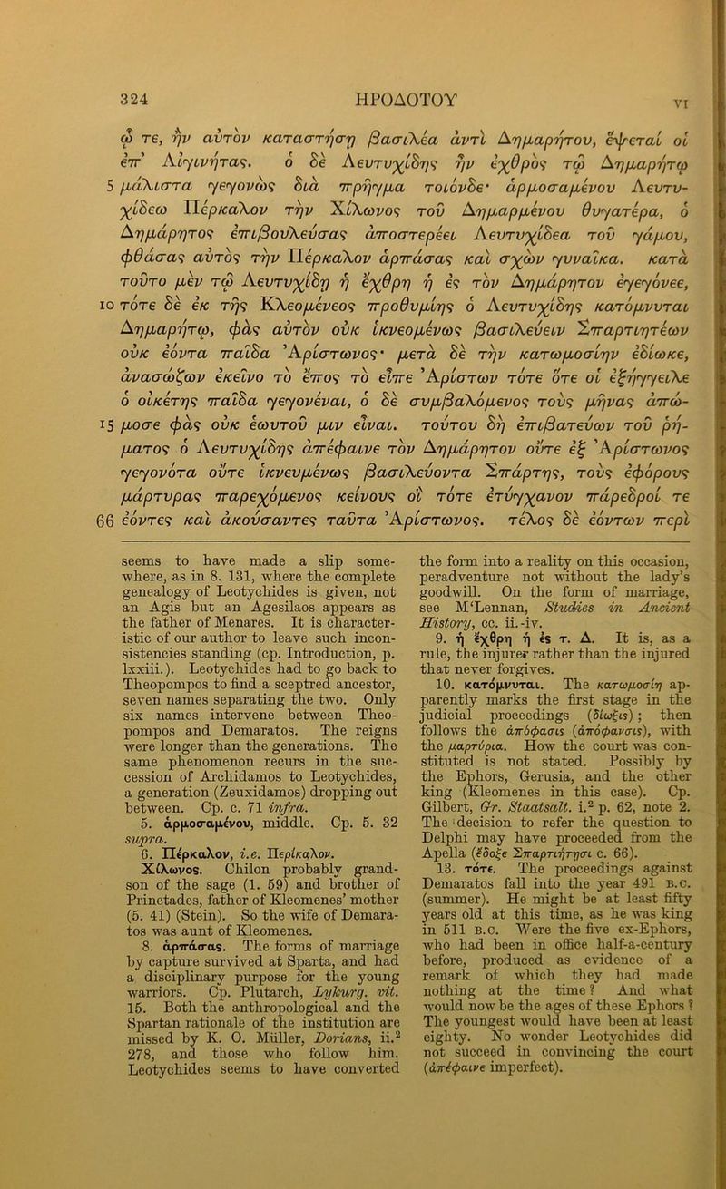 vr w re, rjv avrov Karacrr'^arj jSacnXea uvrl ^rjfxaprjrov, e^lrerau ol eir Al<yLvr}ra^. 6 he AevTU'^iBrj^; rjv e')(6po<; tw ATjpLaprjTw 5 pLaXiara <yeyovoi)<i hia ’jrprjyp.a roLovhe’ appboaapbevov Aevrv- ‘^iSeco TlepKaXov r^v X/Xcoz/o? rov Ar]p,app,evov Ovyarepa, 6 Ar]p,dp7]T0<; im^ovXevcraf; d/rroarepeeL Aevrv^iBea rov ydpiov, (f)0d(7a'i avrb<; r^v TiepKaXov dpirdtja^ koX a'ydiv yvvaiica. Kara rovro piev tw Aevrv'^Lhy 97 e'^Oprj 97 e<? tov Ar)pLdp7}Tov iyeyovee, 10 Tore Be e/c T7j<; KXeopLeveo<f TrpoOvfiLrj^; 0 AevTV'^iBr)<; KaropLvvrai, At}pbapijrw, (f)d<; avrov ov/c lKveofM€vo)<i ^aaCkeveiv ’ZTraprtrjrewv ovK eovra TralBa ’Aptcrrfuvo? • pberd Be r^v Karwpboalnfjv eBiwKe, dvaad)^cov eKelvo to eVo? to elire 'ApLarwv rore ore ol e^TqyyeiXe 6 olKerrjf; iraoBa yeyovevai, 6 Be avpi^a\6pLevo<; too? pLrjva<; dird)- 15 pLocre (j)d<i ovk eoovrov puv elvau. rovrov B^ em^arevcov rov p'p- pLaro<i o Aevrv)^lBr}<^ d7re(f)aLve rov ArjpLdprjrov ovre 'ApLaT(ovo<; yeyovora ovre LKvevpLeva)<; ^aaiXevovra XTrdprr)^, tov? i<f)6pov<; pLdprvpa<; irape'^opLevo'i Keivov<; ot rore ervyyavov irdpeBpol re 66 iovre^ Kal aKovaavre^ ravra 'Apiarrcovo^;. TeXo? Be eovrcov Trepl seems to have made a slip some- where, as in 8. 131, where the complete genealogy of Leotychides is given, not an Agis but an Agesilaos appears as the father of Menares. It is character- istic of our author to leave such incon- sistencies standing (cp. Introduction, p. Ixxiii.). Leotychides had to go hack to Theopompos to find a sceptred ancestor, seven names separating the two. Only six names intervene between Theo- pompos and Demaratos. The reigns were longer than the generations. The same phenomenon recurs in the suc- cession of Archidamos to Leotychides, a generation (Zeuxidamos) dropping out between. Cp. c. 71 infra. 5. ap|io<ra|Ji^vov, middle. Cp. 5. 32 supra. 6. n^pKaXov, i.e. JlepiKa\ov. XCXcovos. Chilon probably grand- son of the sage (1. 59) and brother of Prinetades, father of Kleomenes’ mother (5. 41) (Stein). So the wife of Demara- tos was aunt of Kleomenes. 8. apirdo-as. The forms of marriage by capture survived at Sparta, and had a disciplinary purpose for the young warriors. Cp. Plutarch, Lykurg. vit. 15. Both the anthropological and the Spartan rationale of the institution are missed by K. O. Muller, Dorians, ii.^ 278, and those who follow him. Leotychides seems to have converted the form into a reality on this occasion, peradventure not without the lady’s goodwill. On the form of marriage, see M'Lennan, Studies in Ancient History, cc. ii.-iv. 9. T| A. It is, as a rule, the injurer rather than the injured that never forgives. 10. KaxdfjivvTai. The Karwuoaiy ap- parently marks the first stage in the judicial proceedings (dLw^is); then follows the dirdcpaais {dT6<f>avcni), with the fiayrdpia. How tbe court was con- stituted is not stated. Possibly by the Ephors, Gerusia, and the other king (Kleomenes in this case). Cp. Gilb^ert, Gr. Staatsalt. i.^ p. 62, note 2. The 'decision to refer the question to Delphi may have proceeded from the Apella (^5o|e hirapTiijTrjai c. 66). 13. TOT€. The proceedings against Demaratos fall into the year 491 B.c. (summer). He might be at least fifty years old at this time, as he was king in 511 B.c. Were the five ex-Ephors, who had been in office half-a-century before, produced as evidence of a remark of which they had made nothing at the time ? And what would now be the ages of these Ephors ? The youngest would have been at least eighty. No wonder Leotychides did not succeed in convincing the court {itfi(pa.Lve imperfect).