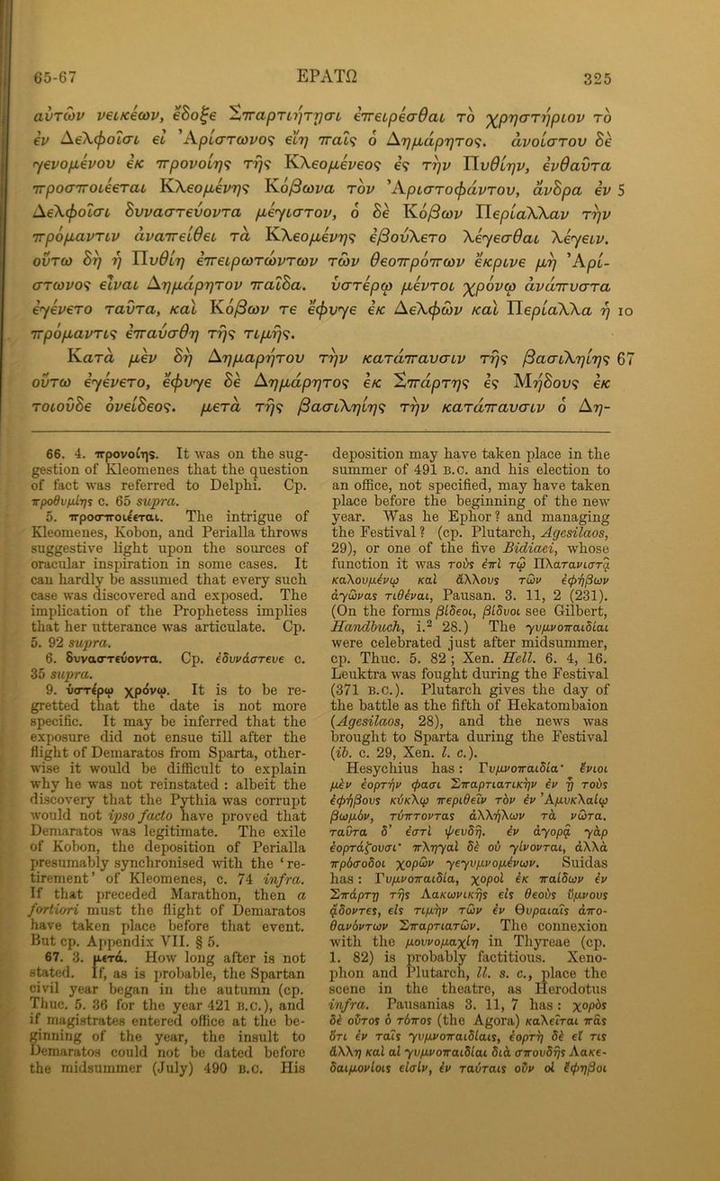 avTOiV v€iK€Q)v, eBo^e S'lraprirjTrjaL eTreLpeaQai ro ')(^p7)arrjpLov ro iv A€\(jiOL(Ti, €L ApL(TTcovo<; €L7) TTat? o At)pbdprjTO^. dvolaTov Be •yevopLevov €K irpovoir)<^ T7]<i KXeopLev6o<; e? r^v TlvOL'qv, evdavra irpoaTTOLeeraL KXeopbevr]^ Ko/3o)m rov 'Apiarocpavrov, dvBpa iv 5 Ae\(f)OtaL Bwaarevovra pbe^yiarov, 6 Be K6/3cov HepuaWav r^v irpopLavTLV dvaireideL rd KXeop,ev7)<; i^ovXero \eyea6ai Xeyeuv. ovTQ) B^ 7] Tivdlr] iTreipcoTcovTcov tmv OeoTrpoirwv eKpLve p,^ ^ApL- arcovo'i elvat ATjpdprjrov TralBa. varepw pevTOt '^povw dvdirvara eyevero ravra, kuI Ko^cov re e<j>vye €k Ae\(j)cov Kal HepuaWa 17 10 'irpopavTL’i eTravaOr] Trj<; Tipr}^. Kara pev B^ ATjpaprjrov ryv Kardiravaiv T779 ^acnX7][7)<; 67 ovTO) eyevero, ecpvye Be Arjpdpr}ro<i e/c %rrdpr'r]<i €9 M77S0U9 e/c roLovBe 6veLBeo<i. perd rrj^ ^aaiXr)irj<^ r^v Kardiravaiv 0 A77- 66. 4. irpovo^s. It was on the sug- gestion of Kleomenes that the question of fact was referred to Delphi. Cp. ■jrpodvfMlrjs c. 65 supra. 5. irpocnroieeTai. The intrigue of Kleomenes, Kobon, and Perialla throws suggestive light upon the sources of oracular inspiration in some cases. It can hardly be assumed that every such case was discovered and exposed. The implication of the Prophetess implies that her utterance was articulate. Cp. 5. 92 supra. 6. SwacTTCvovTa. Cp. idvvdffreve c. 35 supra. 9. vorrepw is to be re- gretted that the date is not more specific. It may be inferred that the exposure did not ensue till after the flight of Demaratos from Sparta, other- wise it would be difficult to explain why he was not reinstated : albeit the discovery that the Pythia was corrupt would not ipso facto have proved that Demaratos was legitimate. The exile of Kobon, the deposition of Perialla presumably synchronised with the ‘ re- tirement’ of Kleomenes, c. 74 infra. If that preceded Marathon, then a fortiori must the flight of Demaratos have taken place before that event. But cp. Appendix VII. § 5. 67. 3. n€Ttt. How long after is not stated. If, as is probable, the Spartan civil year began in the autumn (cp. Thuc. 5. 36 for the year 421 n.c.), and if magistrates entered office at the be- ginning of the year, the insult to Demaratos could not be dated before the midsummer (July) 490 B.c, His deposition may have taken place in the summer of 491 B.c. and his election to an office, not specified, may have taken place before the beginning of the new year. Was he Ephor ? and managing the Festival ? (cp. Plutarch, Agesilaos, 29), or one of the five Bidiaei, whose function it was roi>s iirl tQ nXara»'to-T§ KaXovfJi^rcp Kal &\\ovs rdv i<p7)Puv dywvas rtdhai, Pausan. 3. 11, 2 (231). (On the forms pLdeoi, pidvot see Gilbert, Handhuch, i.^ 28.) The yv/avoiraidcaL were celebrated just after midsummer, cp. Thuc. 5. 82 ; Xen. Rell. 6. 4, 16. Leuktra was fought during the Festival (371 B.C.). Plutarch gives the day of the battle as the fifth of Hekatombaion (Agesilaos, 28), and the news was brought to Sparta during the Festival (ib. c. 29, Xen. 1. c.). Hesychius has: VviivoiraibLa' hioL fjdv eoprrjp <f>a<n ’LirapnarLK^v iv § robs icp'fjPovs Kdk\(p Trepideiv rbv iv ’A/J.VK\altp p(i}p.6v, njirrovras dWi^Xwv rd vtora. ravra 5’ iarl \pevdrj. iv dyop^ ydp ioprd^oven' irXriyal 8i oi ylvovrai, dXXa irpbaodoL yeyvp.vop.ivwv. Suidas has; TvpvoiraiUa, iralSwv iv 'ZirdpTX! TTjs AaKWVLKTjs eis Oeoiis iipvovs p8ovres, els ripyjv rwv iv Qvpaiais diro- davbvTWV 'SiirapTiarwv. The connexion with the povvopaxI'V in Thyreae (cp. 1. 82) is probably factitious. Xeno- phon and Plutarch, U. s. c., place the scene in the theatre, as Herodotus infra. Pausanias 3. 11, 7 has : x°P^^ 5^ oOtos 6 rbiros (the Agora) KaXetrai vas 6ti iv rats yvpvoiraidlais, iopr^ 8i ef ns &\\t] Kal al yvpvoTraidlai 8id a-irovdrjs AaKe- daipovloLs elaLv, iv rabrais oDv ol (tprjPoi