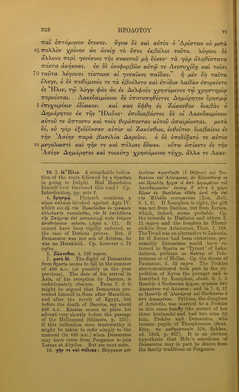 VI Tra? eTrTdjuLrjvov ereKov. eyj/co Be kcll avro<i 6 'KpLaTwv ov [xetd | 25 'jro'XXov ')(^p6vov 0)9 avoir] to e7ro<; eK^akoL rovro. Xoyov^ Be dXkov<; irepl yeveaio^ rr)^ crecovrov pu^ BeKeo' rd yap d\r]6eaTaTa nravra aK‘^Koa<;. etc Be ovo<j>op^o)v avrw re AevTV'^iBrj koX rolai 70 ravra \eyovcn TLKTOLev ai yvvalKe^ iralBa^!' rj p,ev B^ ravra eXeye, 0 Be 7rv66pbev6<; re rd ejSovXero koX eiroBia Xa0o)v erropevero 69 Tw Xoyw (f)d<; 0)9 e’9 AeX(f)ov'i ')(^pr]0-6pbevo<; rw '^rjarrjpia TTopeveraL, AaKeBaipiovLOt Be v'TroT07rr]devTe<^ Arjpbdp'qrov BprjapLM 5 eiru'^eipeeLv eBicoKov. Kai KOi<^ ecfiOrj 69 ZaKwOov Bta^d<i 6 Ar)pbdpT]TO^ e/c t^9 ’^HXtSo9* €7rLBia/3dvTe<; Be ol AaiceBacpiovLOL avTov re drrrovro kcll rov<; Oepdrrovra^ avrov arraLpeovraL. pcerd ov ydp e^eBLBoaav avrov ol ZaKvvOLOL, evOevrev BLa/Saivec 69 r^v 'AaL7]v irapd (BacrCXea Aapelov. o Be vireBe^aro re avrov 10 pueyaXcoarl kol yrjv re kcll iroXLa^ eBcoKe. ovrco dirLKero 69 t^v 'A(rir]v ArjpLdp7]ro<i kcll roLavrrj '^p'qadpLevof; Tvyr], dXXa re AaKe- 70. 3. €s’'HXiv. a remarkable indica- tion of tbe route followed by a Spartan in going to Delphi. Had Herodotus himself ever traversed this road ? Cp. Introduction, pp. xciv f. 4. 8pi]o-fi.<3. Plutarch mentions a v6fxos TraXaibs invoked against Agis IV. which oiK rhv 'HpaKXeLdriv iK yvvaiKbs dXXo5a7T?5s TCKVovcrOai, rbv 8b dTreXOovra T7}s ^wdpTTjs iiri fi€TOCKicrp.tp Tpbs irbpovs d-wodvT](XKeLV KeXedei {Agis c. 11). It cannot have been rigidly enforced, as the case of Dorieus proves. But, if Demaratos was not son of Ariston, he was no Herakleid, Cp. however c. 75 infra. 5. Zd.Kvv0ov, 4. 195 supra. 7. |i€Td 8c. The flight of Demaratos from Sparta seems to foil in the summer of 490 B.o. (or possibly in the year previous). The date of his arrival in Asia, of his reception by Dareios, is unfortunately obscure. From 7. 3 it might be argued that Demaratos pre- sented himself in Susa after Marathon, and after the revolt of Egypt, but before the death of Dareios, say about 486 B.o. Ktesias seems to place his advent very shortly before the passage of the Hellespont (Gilmore, p. 155) : if this indication were trustworthy it might be taken to refer simply to the moment (in 480 B.o.) when Demaratos may have come from Pergamos to join Xerxes at Abydos. But see next note. 10. yflv TC Kal TrdXias : Hbpyafiov p,bv eKovaav trpoabXaPe (6 QiPpuv) Kal Teu- Opavlav Kal 'AXLaapvav, Ssv 'Eibpvadevrjs re Kal UpoKXijs ijpxo*' AtjpxLpdrov rod XaKeSaip.ovlov’ CKelvip 5’ avr-r] i) dwpov iK PaaiXicjs i86drj dvrl rijs iirl T7]v 'EXXdSa avcTTpareLas (Xen. Hell. 3. 1, 6). If Xenophon is right, the gift was not from Dareios, but from Xerxes, which, indeed, seems probable. Cp. the rewards to Histiaios and others 5. 11 supra and the heneficia to Themi- stokles from Artaxerxes, Thuc. 1. 138. TheTroad was an alternative to Lakonia, for if Xerxes had been victorious, pre- sumably Demaratos would hav-e re- turned to Sparta as ‘ Tyrant ’ of Lake- daimon, perhaps as Satrap of Pelo- ponnese or of Hellas. Cp. the dream of Pausanias, 5. 32 supra. The Prokles above-mentioned took part in the ex- pedition of Kyros the younger and is described by Xenophon, Anab. 2. 1, 3 IIpo/cX^s 6 'Vevdpavlas &px<^v, yeyovdis dirb Arifj-apdrov toD XdKwvos : and in 7. 8, 17 as ILpoKXri% i^ 'AXiadpvrjs Kal TevOpavlas b dtrb ArjfmpdTov. P^hias, the daughter of Aristotle, was married to a Prokles in this same family (the second of her three husbands) and had two sons by him, Prokles and Demaratos, who became pupils of Theophrastos (Sext. Emp. 7T/3. p.adrjp.aTiKobi 258, Bekker, ed. 1842, p. 657). It is an obvious hypothesis that Hdt.’s anecdotes of Demaratos may in part be drawn from the family traditions at Pergamos.