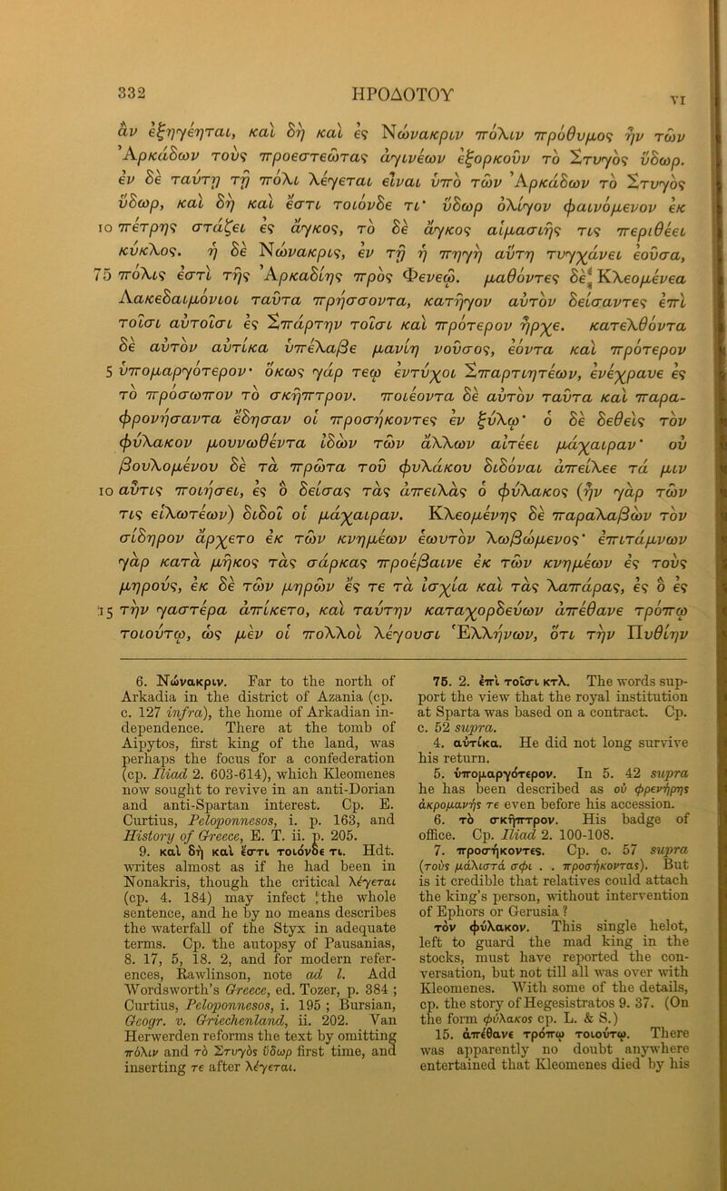 VI av e^T]ye7)TaL, Kal koX h Ncoya/c/Jtv ttoXlv 'rrpoOvfio^ yv rwv A.pKaB(ov TOv<i 7rpoe<7T€a)Ta<i ayivecov e^opKOvv to ^Tvyo<; vBoip, €v Be ravry tj} ttoXl Xeyerat elvat vrro rSiv 'ApKaBcov to ^Tvyof: vB(Op, KCLU Brj KCLi eCTTL TOLOvBe Tl' vBcOp oXiyOV (pULVOpbeVOV €K 10 7reTp7}<; aTa^ei e? ayKO^, to B^ ayKO<; alpiaaLrjf; rt? irepiOeet kvkXo<^. 7] Be ^(ovaKpL'i, ev Trj ‘p Trrjy^ avTrj Tvyyavei eovaa, 75 TToXt? ecTTt Trj<} ApKaBi7)<; 7rpo<i Severn. pbad6vTe<; Be*K.Xeopievea AatceBaLp^ovLOL TavTa irpijcraovTa, KaTrjyov avTov BeLcravTe<i eirl Tolai avTolcn e? %7rdpTrjv Tolau Kal TrpOTepov KaTeXOovTa Be avTov avTLKa vireXa/Se p,avL7) vov(to<;, eovTa Kal irpoTepov 5 virop,apyoTepov' okco<; yap rew evTv^oc %'irapTLrjTewv, eve'^pave C9 TO irpoacoTTOv to crKrjirTpov. 'iroteovTa Be avTov TavTa Kal Trapa- (fipov'po-avTa eBrjcrav ol TrpoarjKovTe^ ev ^vXw' 6 Be Be6eh tov (pvXaKov pbovvcoOevTa IBcbv twv dXXcov aWeeb pbd'^abpav' ov /SovXopuevov Be to, TrpoiTa tov (fivXdKov BiBovau direiXee Td pbuv lo avTL<i 'TOL'paeL, e? o BeLaa<i ra? direuXa'i 6 (f>vXaKo<; {^v yap tq)v TL<i elXcoTecov) BlBoI ol pbd'^abpav. KXeoyu.ei'?;? 8e TrapaXa^oiv tov aLBrjpov dp-^eTo Ik tmv Kvripuewv ecovTov Xco^copbevo'^' iTTbTdfivcov yap KaTa pbrjKO^ Ta<i (rdpKa<; irpoe/Saive eK t&v Kvrjpbecov i<; tov<; pbrjpov<i, 6K Be TOiV pbrjpcov e? re Ta ia-^La Kal Ta<; Xa7rdpa<;, e? o e? ;i5 T^v yacTTepa aTiKeTO, Kal TavTrjv KaTa'^opBevcov uTredave Tpoirw TOLOVTbp, ft)? puev ol TToXXol Xeyovau ^^XXrjvcav, otl t^v Uv6l7]v 6. NwvttKpiv. Far to the north of Arkadia in the district of Azania (cp. c. 127 infra), the home of Arkadian in- dependence. There at the tomb of Aipytos, first king of the land, was perhaps the focus for a confederation (cp. Tliad 2. 603-614), which Kleomenes now sought to revive in an anti-Dorian and anti-Spartan interest. Cp. E. Curtins, Peloponnesos, i. p. 163, and History of Greece, E. T. ii. p. 205. 9. Kal 8^| Kal ^oti TOidvoe ti. Hdt. wites almost as if he had been in Nonakris, though the critical X^yerai (cp. 4. 184) may infect Jthe whole sentence, and he by no means describes the waterfall of the Styx in adequate terms. Cp. the autopsy of Pausanias, 8. 17, 5, 18. 2, and for modern refer- ences, Rawlinson, note ad 1. Add Wordsworth’s Greece, ed. Tozer, p. 384 ; Curtius, Peloponnesos, i. 195 ; Bursian, Gcogr. v. Grieehenland, ii. 202. Van Herwerden reforms the text by omitting 7t6Xcj/ and rb hrvybs iidwp first time, and inserting re after X^yerat. 76. 2. Iirl Toio-i ktX. The words sup- port the view that the royal institution at Sparta was based on a contract. Cp. c. 52 supra. 4. avT^Ka. He did not long survive his return. 5. tnropapydrcpov. In 5. 42 supra he has been described as oi <ppevi)p7)s aKpoyavijs re even before his accession. 6. xb o-KTprrpov. His badge of ofllce. Cp. Iliad 2. 100-108. 7. 'irpocr'<)KovT£s. Cp. c. 57 supra {robs yaXiaTa cr(f)L . . Trpoo'^/coi'ras). But is it credible that relatives could attach the king’s person, without intervention of Ephors or Gerusia ? TOV 4>tiXaKov. This single helot, left to guard the mad king in the stocks, must have reported the con- versation, but not till all was over ^vith Kleomenes. XVith some of the details, cp. the story of Hegesistratos 9. 37. (On the form (pbXaKos cp. L. & S.) 15. d'rr^Oavc Tpbira) toiovtw. There was apparently no doubt anyndiere entertained that Kleomenes died by his