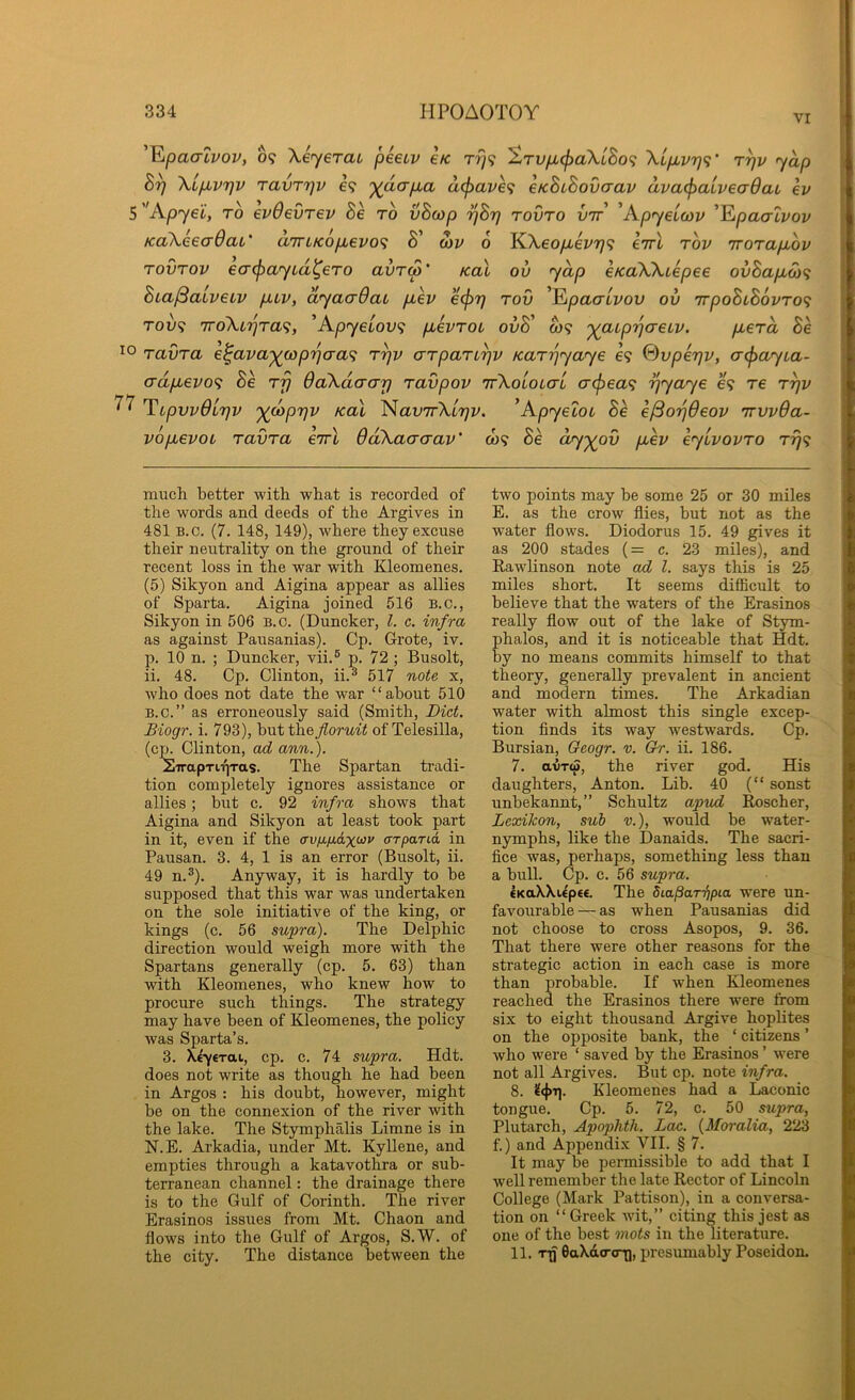 VI '^pacTLvov, 09 Xeyerai peetv e/c r?;9 ^TVpL^aXiBo<i XipLvrj<;‘ r^v yap XLp.vrjV ravTTjv €9 ')(aap.a a^ave<i eKBcBovcrav ava<^aivea9ai ev 5 ''Apyei, to evOevrev Be to vBcop 7]Bt) tovto vtt 'Apyeloiv '^paalvov KaXeeaOaL' arrLKop,evo<i Bi’ on> 6 KXeo/i-ei'779 eirl tov TroTapAv TOVTOV €O'(payLd^€T0 avT(p’ Kal ov yap eKoXXtepee ovBapuO)^ Bia^aiveiv piv, dyacrdat p,ev ecf)r] tov ^^paaLvov ov irpoBuBovTO^ Tov<i TToXi'^Ta^, ’ApyeLOV<i puevTot ovB' W9 ')(jaLp'qaeLv. p,€Ta Be TavTa e^ava'^copr)aa<i t^v aTpaTL^v icaT'pyaye 69 Svperjv, a^ayta- adftevo<i Be tj} OaXdaarj Tavpov 'rrXoLOicri o-(j3ea<i ^yaye 69 t6 t^v TLpvvOlrjv j((jop7]v KOI ^avTrXl'r]V. ^Apyeloi Be e^orjOeov irvvda- vopLevoL TavTa eirl OdXaacrav' o)9 Be dr^yov p.ev eylvovTO Trj<^ much better with what is recorded of the words and deeds of the Argives in 481 B.o. (7. 148, 149), where they excuse their neutrality on the ground of their recent loss in the war with Kleomenes. (5) Sikyon and Aigina appear as allies of Sparta. Aigina joined 516 B.c,, Sikyon in 506 B.c. (Duncker, 1. c. infra as against Pausanias). Cp. Grote, iv. p. 10 n. ; Duncker, vii.® p. 72 ; Busolt, ii. 48. Cp. Clinton, ii.^ 517 note x, who does not date the war “about 510 B.c.” as erroneously said (Smith, Diet. Biogr. i. 793), \>VLtt}xefloruit of Telesilla, (cp. Clinton, ad ann.). SirapriTiTas. The Spartan tradi- tion completely ignores assistance or allies; but c. 92 infra shows that Aigina and Sikyon at least took part in it, even if the ffvfi/JLaxo^v arparia, in Pausan. 3. 4, 1 is an error (Busolt, ii. 49 n.®). Anyway, it is hardly to be supposed that this war was undertaken on the sole initiative of the king, or kings (c. 56 supra). The Delphic direction would weigh more with the Spartans generally (cp. 5. 63) than with Kleomenes, who knew how to procure such things. The strategy may have been of Kleomenes, the policy was Sparta’s. 3. Xiyerai, cp. c. 74 supra. Hdt. does not write as though he had been in Argos : his doubt, however, might be on the connexion of the river with the lake. The Stymphalis Limne is in N.E. Arkadia, under Mt. Kyllene, and empties through a katavothra or sub- terranean channel: the drainage there is to the Gulf of Corinth. The river Erasinos issues from Mt. Chaon and flows into the Gulf of Argos, S.W. of the city. The distance between the two points may he some 25 or 30 miles E. as the crow flies, but not as the water flows. Diodorus 15. 49 gives it as 200 stades (= c. 23 miles), and Rawlinson note ad 1. says this is 25 miles short. It seems diflicult to believe that the waters of the Erasinos really flow out of the lake of Stym- phalos, and it is noticeable that Hdt. by no means commits himself to that theory, generally prevalent in ancient and modern times. The Arkadian water with almost this single excep- tion finds its way westwards. Cp. Bursian, Geogr. v. Gr. ii. 186. 7. avTw, the river god. His daughters, Anton. Lib. 40 (“ sonst unbekannt,” Schultz apud Roscher, Lexikon, sub v.), would be water- nymphs, like the Danaids. The sacri- fice was, perhaps, something less than a bull. Cp. c. 56 supra. CKaWUpee. The diapar'^pia were un- favourable— as w'hen Pausanias did not choose to cross Asopos, 9. 36. That there were other reasons for the strategic action in each case is more than probable. If when Kleomenes reached the Erasinos there were from six to eight thousand Argive hoplites on the opposite bank, the ‘ citizens ’ who were ‘ saved by the Erasinos ’ were not all Argives. But cp. note infra. 8. Kleomenes had a Laconic tongue. Cp. 5. 72, c. 50 supra, Plutarch, Apophth. Lac. {Moralia, 223 f.) and Appendix VII. § 7. It may be permissible to add that I well remember the late Rector of Lincoln College (Mark Pattison), in a conversa- tion on “ Greek wdt,” citing this jest as one of the best mots in the literature. 11. 'Tg 6aXd(rcr|], presumably Poseidon.