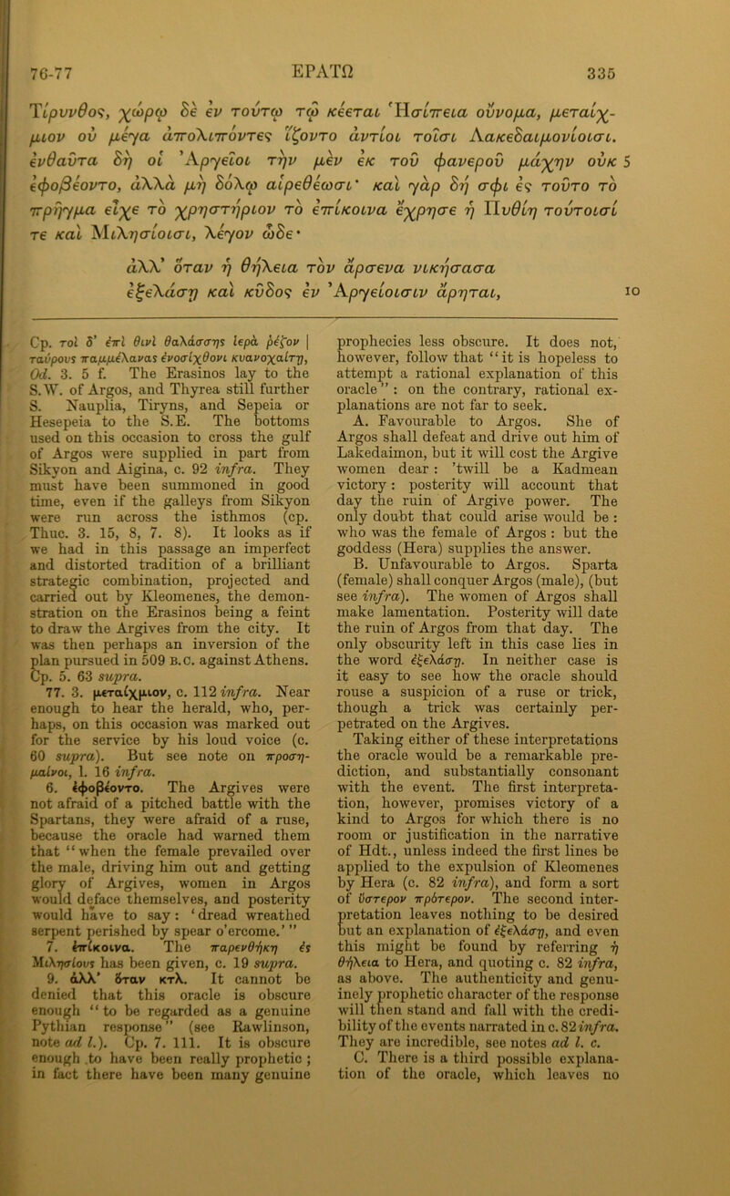 Tipvv6o<;, Se ev rovra rw Keerai ^HcrtTreia ovvofxa, fxeraL'^- fuov ov fieya aTroXiirovre^i l^ovto avriou tolctl AaKeSaL/MOVLOtaL. ivOavra By ol 'Apyetot ryv puev e/c rov cjiavepov pid'^yv ovk 5 €(f>o^€OVTO, dWd pLy B6X(p alpeOicoai' Kal yap By cr<pi e? tovto to rrpyypLa el'^e to '^pyarypiov to eiriKOLva e'^pyae y Yivdly tovtol(tL re Kal XliXycrLOLo-L, \eyov wSe* ttXV orav y OyXeia tov dpaeva vLKycracra e^eXdar) Kal kvBo^ ev 'ApyeioiaLv apyrai, i Cp. Tol 5’ M QlvI daXia-ffijs lepa pi^ov \ ravpovs irafifi^Xavai ivoalx^ovt Kvavoxalry, Od. 3. 5 f. The Erasinos lay to the S.W. of Argos, and Thyrea still further S. Nauplia, Tiryns, and Sepeia or Hesepeia to the S.E. The bottoms used on this occasion to cross the gulf of Argos were supplied in part from Sikyon and Aigina, c. 92 infra. They must have been summoned in good time, even if the galleys from Sikyon were run across the isthmos (cp. Thuc. 3. 15, 8, 7. 8). It looks as if we had in this passage an imperfect and distorted tradition of a brilliant strategic combination, projected and carried out by Kleomenes, the demon- stration on the Erasinos being a feint to draw the Argives from the city. It was then perhaps an inversion of the plan pursued in 509 B.c. against Athens. Cp. 5. 63 supra. 77. 3. jwraixK-iov, c. 1\2 infra. Near enough to hear the herald, who, per- haps, on this occasion was marked out for the service by his loud voice (c. 60 supra). But see note on irpocn}- fialvoi, 1. 16 infra. 6. 4<}>optovTo. The Argives were not afraid of a pitched battle with the Spartans, they were afraid of a ruse, because the oracle had warned them that “when the female prevailed over the male, driving him out and getting glory of Argives, women in Argos would deface themselves, and posterity would have to say; ‘ dread wreathed serpent j)erished by spear o’ercome.’ ” 7. 4irtK0iva. The trapevOriKT] is XliX-rprlovs has been given, c. 19 supra. 9. dXX’ 8rav ktX. It cannot be denied that this oracle is obscure enough “ to be regarded as a genuine Pythian response ” (see Rawlinson, note ad 1.). Cp. 7. 111. It is obscure enough .to have been really prophetic ; in fact there have been many genuine prophecies less obscure. It does not, however, follow that “it is hopeless to attempt a rational explanation of this oracle ” : on the contrary, rational ex- planations are not far to seek. A. Favourable to Argos. She of Argos shall defeat and drive out him of Lakedaimon, but it will cost the Argive women dear: ’twill be a Kadmean victory: posterity will account that day the ruin of Argive power. The only doubt that could arise would be : who was the female of Argos : but the goddess (Hera) supplies the answer. B. Unfavourable to Argos. Sparta (female) shall conquer Argos (male), (but see infra). The women of Argos shall make lamentation. Posterity will date the ruin of Argos from that day. The only obscurity left in this case lies in the word i^eXacr]. In neither case is it easy to see how the oracle should rouse a suspicion of a ruse or trick, though a trick was certainly per- petrated on the Argives. Taking either of these interpretations the oracle would be a remarkable pre- diction, and substantially consonant with the event. The first interpreta- tion, however, promises victory of a kind to Argos for which there is no room or justification in the narrative of Hdt., unless indeed the fii’st lines be applied to the expulsion of Kleomenes by Hera (c. 82 infra), and form a sort of liarepop Trpbrepov. The second inter- retation leaves nothing to be desired ut an explanation of i^eXda-p, and even this might be found by referring i} O-ZiXeia to Hera, and quoting c. 82 irfra, as above. The authenticity and genu- inely prophetic character of the response will then stand and fall with the credi- bility of the events narrated in c. S2infra. They are incredible, see notes ad 1. c. C. There is a third possible explana- tion of the oracle, which leaves no