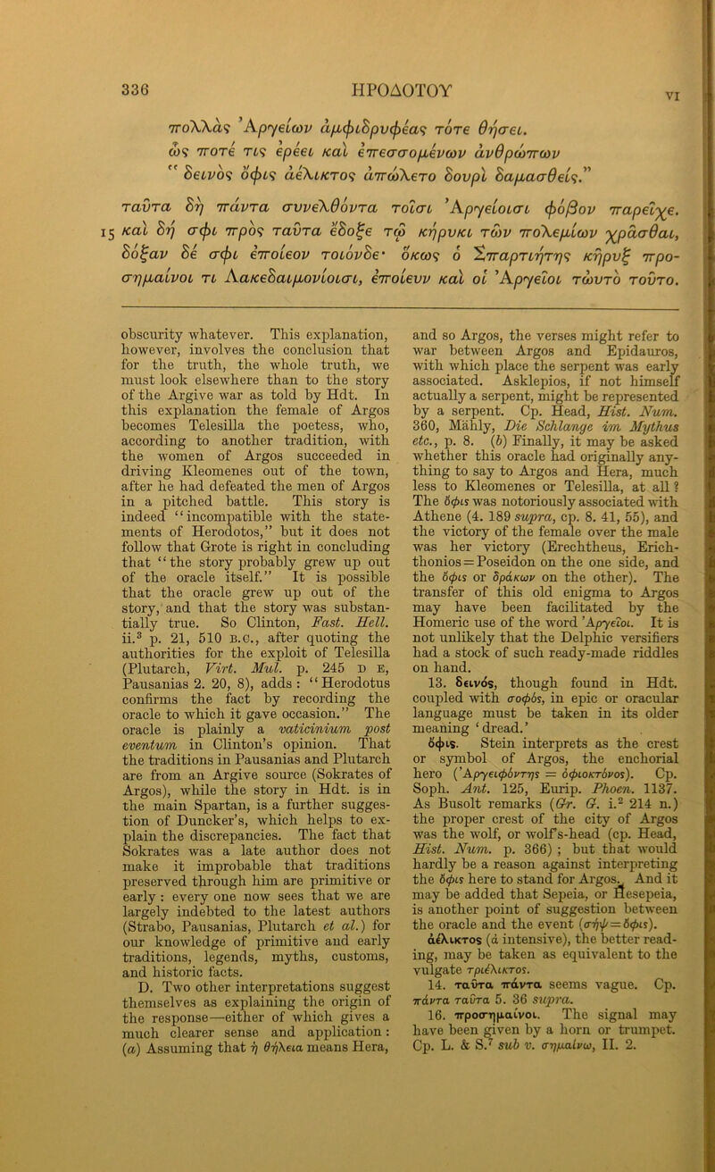 VI TToXXa? Kp’yeiwv a/jb^LSpv<p6a<i rore Orjaei. CO? TTore Tfc? epeei koX eirBaaopbevtov avOpoiTroiv  heuvo^ 6(jn<i ae\iKTO<; dircoXero Bovpl Bapbaa6ei<i.^' ravra Trdvra avveXdovra roiai 'Kp’^eioicn (j)6^ov Trapet'^e. 15 Kol Bt] (T(f)L 7rpo9 ravra eBo^e tm KijpvKL tmv 'iroXepbicov '^pdcrOaL, Bo^av Be cr^L eiroleov TOiovBe' oVco? 0 %'jrapTirjTr]<i Krjpv^ Trpo- (77}pLaivoL TL AaKeBaLpiovloL(Xt, eTToievv kul ol ^ApyeioL to)vto tovto. obscurity whatever. This explanation, however, involves the conclusion that for the truth, the whole truth, we must look elsewhere than to the story of the Argive war as told by Hdt. In this explanation the female of Argos becomes Telesilla the poetess, who, according to another tradition, with the women of Argos succeeded in driving Kleomenes out of the town, after he had defeated the men of Argos in a pitched battle. This story is indeed “incompatible with the state- ments of Herodotos,” but it does not follow that Grote is right in concluding that “the story probably grew up out of the oracle itself.” It is possible that the oracle grew up out of the story, and that the story was substan- tially true. So Clinton, Fast. Hell. ii.^ p. 21, 510 B.O., after quoting the authorities for the exploit of Telesilla (Plutarch, Virt. Mul. p. 245 D E, Pausanias 2. 20, 8), adds : “Herodotus confirms the fact by recording the oracle to which it gave occasion.” The oracle is plainly a vaticinium post eventum in Clinton’s opinion. That the traditions in Pausanias and Plutarch are from an Argive source (Sokrates of Argos), while the story in Hdt. is in the main Spartan, is a further sugges- tion of Duncker’s, which helps to ex- plain the discrepancies. The fact that Sokrates was a late author does not make it improbable that traditions preserved through him are primitive or early : every one now sees that we are largely indebted to the latest authors (Strabo, Pausanias, Plutarch et al.) for our knowledge of primitive and early traditions, legends, myths, customs, and historic facts. D. Two other interpretations suggest themselves as explaining the origin of the response—either of which gives a much clearer sense and application: {a) Assuming that ^ dTjXeia means Hera, and so Argos, the verses might refer to war between Argos and Epidauros, with which place the serpent was early associated. Asklepios, if not himself actually a serpent, might be represented by a serpent. Cp. Head, Hist. Num. 360, Mahly, Die Schlange im, Mythus etc., p. 8. (&) Finally, it may be asked whether this oracle had originally any- thing to say to Argos and Hera, much less to Kleomenes or Telesilla, at all ? The 6(f>Ls was notoriously associated with Athene (4. 189 supra, cp. 8. 41, 55), and the victory of the female over the male was her victory (Erechtheus, Erich- thonios = Poseidon on the one side, and the 6<f)Ls or dpanur on the other). The transfer of this old enigma to Argos may have been facilitated by the Homeric use of the word ’ApyeioL. It is not unlikely that the Delphic versifiers had a stock of such ready-made riddles on hand. 13. Stivos, though found in Hdt. coupled with ao^6s, in epic or oracular language must be taken in its older meaning ‘dread.’ 6<j)is. Stein interprets as the crest or symbol of Argos, the enchorial hero {’Apy€t<l>6vT7]s = dcpLOKrSvos). Cp. Soph. Ant. 125, Eurip. Phoen. 1137. As Busolt remarks {Gh-. O. i.^ 214 n.) the proper crest of the city of Argos was the wolf, or wolf s-head (cp. Head, Hist. Num. p. 366) ; but that would hardly be a reason against interpreting the here to stand for Argo^ And it may be added that Sepeia, or Hesepeia, is another point of suggestion between the oracle and the event (<n)^ = 6^is). d^kiKTos (d intensive), the better read- ing, may be taken as equivalent to the vulgate rpii\LKTos. 14. ravra irdvra seems vague. Cp. -irdvra ravra 5. 36 supra. 16. TTpoo-qiiaivoi. The signal may have been given by a horn or trumpet. Cp. L. & S. suh V. arjpuitvu), II. 2.